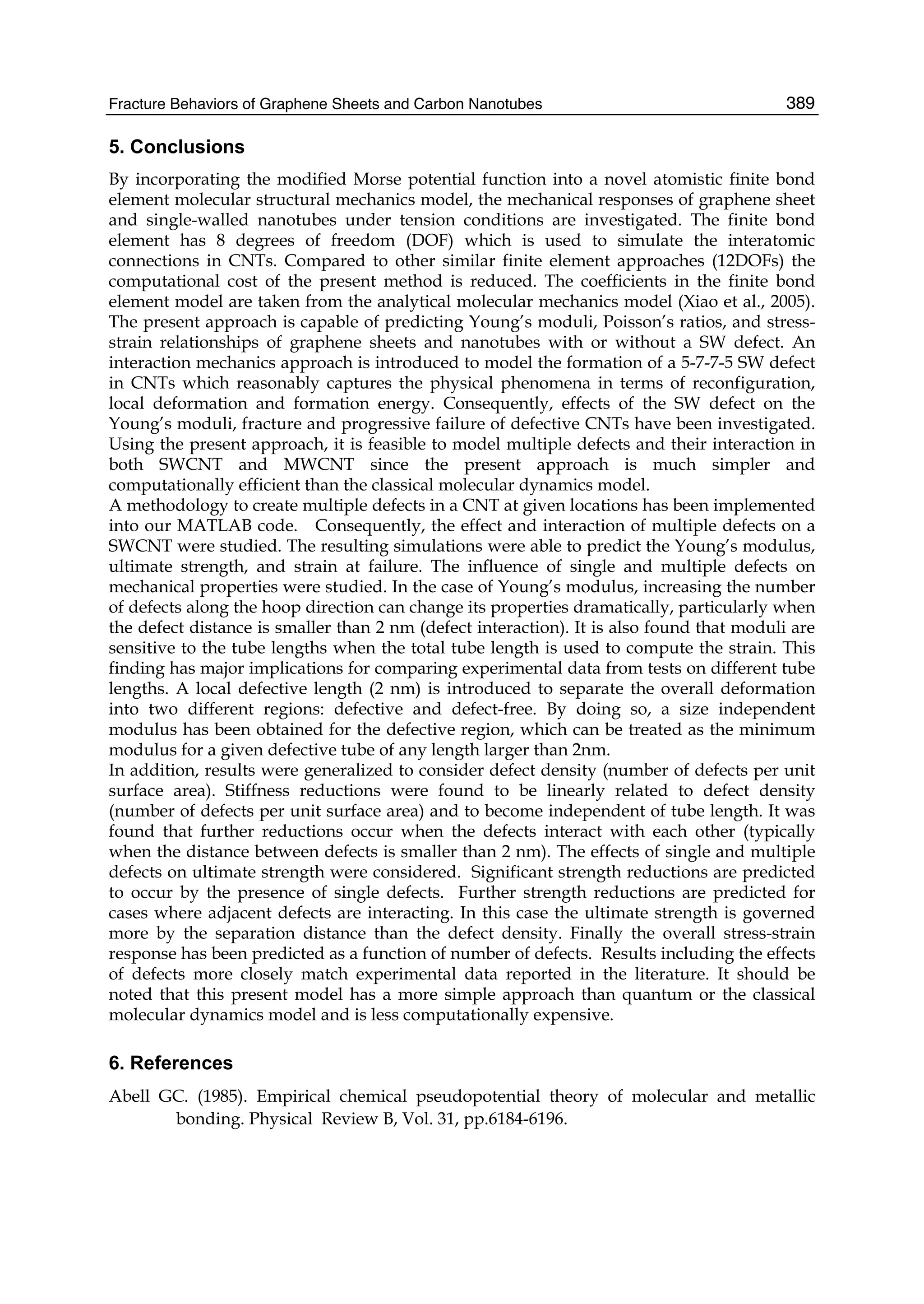 Fracture Behaviors of Graphene Sheets and Carbon Nanotubes 389
5. Conclusions
By incorporating the modified Morse potential function into a novel atomistic finite bond
element molecular structural mechanics model, the mechanical responses of graphene sheet
and single-walled nanotubes under tension conditions are investigated. The finite bond
element has 8 degrees of freedom (DOF) which is used to simulate the interatomic
connections in CNTs. Compared to other similar finite element approaches (12DOFs) the
computational cost of the present method is reduced. The coefficients in the finite bond
element model are taken from the analytical molecular mechanics model (Xiao et al., 2005).
The present approach is capable of predicting Young’s moduli, Poisson’s ratios, and stress-
strain relationships of graphene sheets and nanotubes with or without a SW defect. An
interaction mechanics approach is introduced to model the formation of a 5-7-7-5 SW defect
in CNTs which reasonably captures the physical phenomena in terms of reconfiguration,
local deformation and formation energy. Consequently, effects of the SW defect on the
Young’s moduli, fracture and progressive failure of defective CNTs have been investigated.
Using the present approach, it is feasible to model multiple defects and their interaction in
both SWCNT and MWCNT since the present approach is much simpler and
computationally efficient than the classical molecular dynamics model.
A methodology to create multiple defects in a CNT at given locations has been implemented
into our MATLAB code. Consequently, the effect and interaction of multiple defects on a
SWCNT were studied. The resulting simulations were able to predict the Young’s modulus,
ultimate strength, and strain at failure. The influence of single and multiple defects on
mechanical properties were studied. In the case of Young’s modulus, increasing the number
of defects along the hoop direction can change its properties dramatically, particularly when
the defect distance is smaller than 2 nm (defect interaction). It is also found that moduli are
sensitive to the tube lengths when the total tube length is used to compute the strain. This
finding has major implications for comparing experimental data from tests on different tube
lengths. A local defective length (2 nm) is introduced to separate the overall deformation
into two different regions: defective and defect-free. By doing so, a size independent
modulus has been obtained for the defective region, which can be treated as the minimum
modulus for a given defective tube of any length larger than 2nm.
In addition, results were generalized to consider defect density (number of defects per unit
surface area). Stiffness reductions were found to be linearly related to defect density
(number of defects per unit surface area) and to become independent of tube length. It was
found that further reductions occur when the defects interact with each other (typically
when the distance between defects is smaller than 2 nm). The effects of single and multiple
defects on ultimate strength were considered. Significant strength reductions are predicted
to occur by the presence of single defects. Further strength reductions are predicted for
cases where adjacent defects are interacting. In this case the ultimate strength is governed
more by the separation distance than the defect density. Finally the overall stress-strain
response has been predicted as a function of number of defects. Results including the effects
of defects more closely match experimental data reported in the literature. It should be
noted that this present model has a more simple approach than quantum or the classical
molecular dynamics model and is less computationally expensive.
6. References
Abell GC. (1985). Empirical chemical pseudopotential theory of molecular and metallic
bonding. Physical Review B, Vol. 31, pp.6184-6196.
 