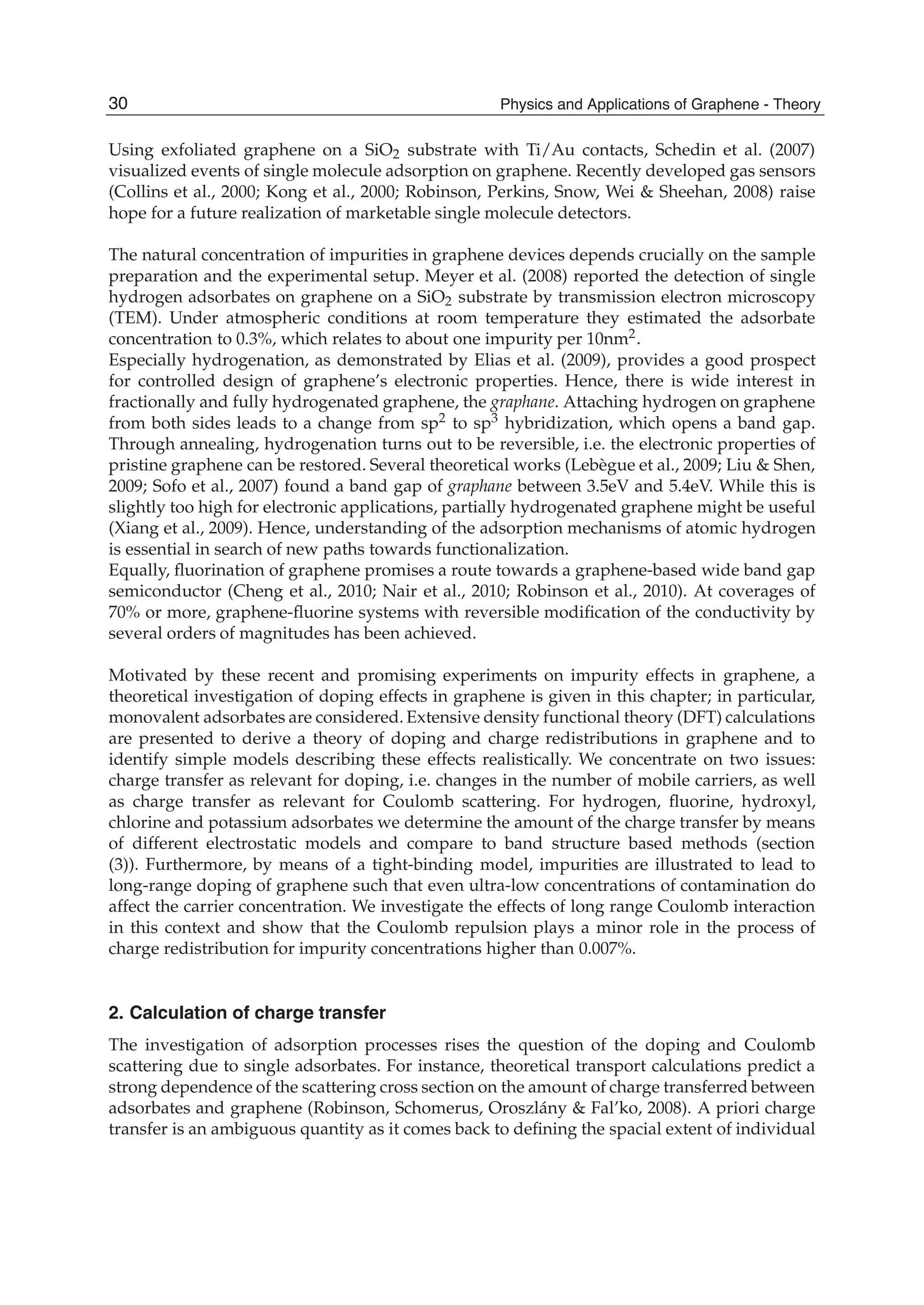 Using exfoliated graphene on a SiO2 substrate with Ti/Au contacts, Schedin et al. (2007)
visualized events of single molecule adsorption on graphene. Recently developed gas sensors
(Collins et al., 2000; Kong et al., 2000; Robinson, Perkins, Snow, Wei & Sheehan, 2008) raise
hope for a future realization of marketable single molecule detectors.
The natural concentration of impurities in graphene devices depends crucially on the sample
preparation and the experimental setup. Meyer et al. (2008) reported the detection of single
hydrogen adsorbates on graphene on a SiO2 substrate by transmission electron microscopy
(TEM). Under atmospheric conditions at room temperature they estimated the adsorbate
concentration to 0.3%, which relates to about one impurity per 10nm2.
Especially hydrogenation, as demonstrated by Elias et al. (2009), provides a good prospect
for controlled design of graphene’s electronic properties. Hence, there is wide interest in
fractionally and fully hydrogenated graphene, the graphane. Attaching hydrogen on graphene
from both sides leads to a change from sp2 to sp3 hybridization, which opens a band gap.
Through annealing, hydrogenation turns out to be reversible, i.e. the electronic properties of
pristine graphene can be restored. Several theoretical works (Lebègue et al., 2009; Liu & Shen,
2009; Sofo et al., 2007) found a band gap of graphane between 3.5eV and 5.4eV. While this is
slightly too high for electronic applications, partially hydrogenated graphene might be useful
(Xiang et al., 2009). Hence, understanding of the adsorption mechanisms of atomic hydrogen
is essential in search of new paths towards functionalization.
Equally, ﬂuorination of graphene promises a route towards a graphene-based wide band gap
semiconductor (Cheng et al., 2010; Nair et al., 2010; Robinson et al., 2010). At coverages of
70% or more, graphene-ﬂuorine systems with reversible modiﬁcation of the conductivity by
several orders of magnitudes has been achieved.
Motivated by these recent and promising experiments on impurity effects in graphene, a
theoretical investigation of doping effects in graphene is given in this chapter; in particular,
monovalent adsorbates are considered. Extensive density functional theory (DFT) calculations
are presented to derive a theory of doping and charge redistributions in graphene and to
identify simple models describing these effects realistically. We concentrate on two issues:
charge transfer as relevant for doping, i.e. changes in the number of mobile carriers, as well
as charge transfer as relevant for Coulomb scattering. For hydrogen, ﬂuorine, hydroxyl,
chlorine and potassium adsorbates we determine the amount of the charge transfer by means
of different electrostatic models and compare to band structure based methods (section
(3)). Furthermore, by means of a tight-binding model, impurities are illustrated to lead to
long-range doping of graphene such that even ultra-low concentrations of contamination do
affect the carrier concentration. We investigate the effects of long range Coulomb interaction
in this context and show that the Coulomb repulsion plays a minor role in the process of
charge redistribution for impurity concentrations higher than 0.007%.
2. Calculation of charge transfer
The investigation of adsorption processes rises the question of the doping and Coulomb
scattering due to single adsorbates. For instance, theoretical transport calculations predict a
strong dependence of the scattering cross section on the amount of charge transferred between
adsorbates and graphene (Robinson, Schomerus, Oroszlány & Fal’ko, 2008). A priori charge
transfer is an ambiguous quantity as it comes back to deﬁning the spacial extent of individual
30 Physics and Applications of Graphene - Theory
 