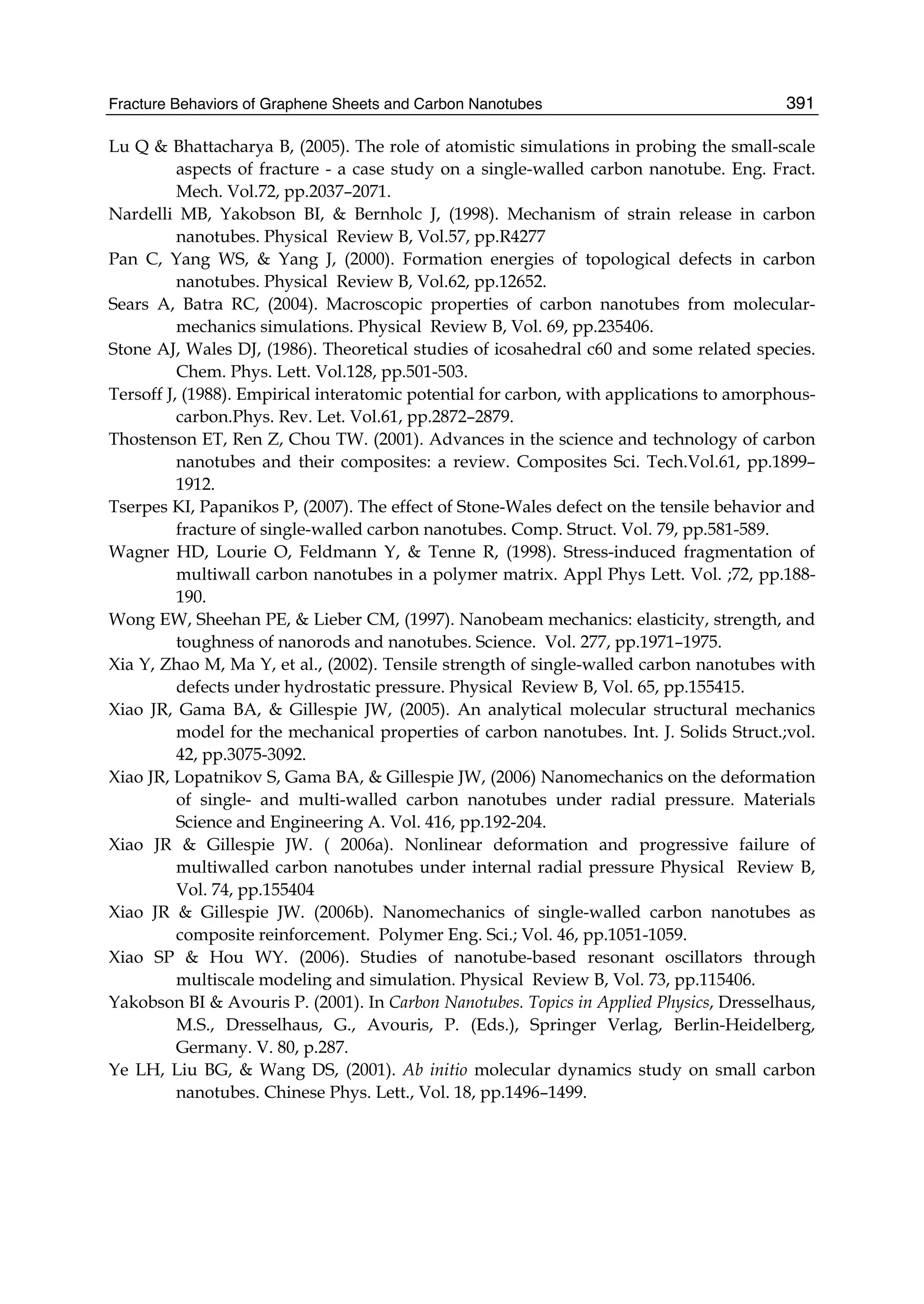 Fracture Behaviors of Graphene Sheets and Carbon Nanotubes 391
Lu Q & Bhattacharya B, (2005). The role of atomistic simulations in probing the small-scale
aspects of fracture - a case study on a single-walled carbon nanotube. Eng. Fract.
Mech. Vol.72, pp.2037–2071.
Nardelli MB, Yakobson BI, & Bernholc J, (1998). Mechanism of strain release in carbon
nanotubes. Physical Review B, Vol.57, pp.R4277
Pan C, Yang WS, & Yang J, (2000). Formation energies of topological defects in carbon
nanotubes. Physical Review B, Vol.62, pp.12652.
Sears A, Batra RC, (2004). Macroscopic properties of carbon nanotubes from molecular-
mechanics simulations. Physical Review B, Vol. 69, pp.235406.
Stone AJ, Wales DJ, (1986). Theoretical studies of icosahedral c60 and some related species.
Chem. Phys. Lett. Vol.128, pp.501-503.
Tersoff J, (1988). Empirical interatomic potential for carbon, with applications to amorphous-
carbon.Phys. Rev. Let. Vol.61, pp.2872–2879.
Thostenson ET, Ren Z, Chou TW. (2001). Advances in the science and technology of carbon
nanotubes and their composites: a review. Composites Sci. Tech.Vol.61, pp.1899–
1912.
Tserpes KI, Papanikos P, (2007). The effect of Stone-Wales defect on the tensile behavior and
fracture of single-walled carbon nanotubes. Comp. Struct. Vol. 79, pp.581-589.
Wagner HD, Lourie O, Feldmann Y, & Tenne R, (1998). Stress-induced fragmentation of
multiwall carbon nanotubes in a polymer matrix. Appl Phys Lett. Vol. ;72, pp.188-
190.
Wong EW, Sheehan PE, & Lieber CM, (1997). Nanobeam mechanics: elasticity, strength, and
toughness of nanorods and nanotubes. Science. Vol. 277, pp.1971–1975.
Xia Y, Zhao M, Ma Y, et al., (2002). Tensile strength of single-walled carbon nanotubes with
defects under hydrostatic pressure. Physical Review B, Vol. 65, pp.155415.
Xiao JR, Gama BA, & Gillespie JW, (2005). An analytical molecular structural mechanics
model for the mechanical properties of carbon nanotubes. Int. J. Solids Struct.;vol.
42, pp.3075-3092.
Xiao JR, Lopatnikov S, Gama BA, & Gillespie JW, (2006) Nanomechanics on the deformation
of single- and multi-walled carbon nanotubes under radial pressure. Materials
Science and Engineering A. Vol. 416, pp.192-204.
Xiao JR & Gillespie JW. ( 2006a). Nonlinear deformation and progressive failure of
multiwalled carbon nanotubes under internal radial pressure Physical Review B,
Vol. 74, pp.155404
Xiao JR & Gillespie JW. (2006b). Nanomechanics of single-walled carbon nanotubes as
composite reinforcement. Polymer Eng. Sci.; Vol. 46, pp.1051-1059.
Xiao SP & Hou WY. (2006). Studies of nanotube-based resonant oscillators through
multiscale modeling and simulation. Physical Review B, Vol. 73, pp.115406.
Yakobson BI & Avouris P. (2001). In Carbon Nanotubes. Topics in Applied Physics, Dresselhaus,
M.S., Dresselhaus, G., Avouris, P. (Eds.), Springer Verlag, Berlin-Heidelberg,
Germany. V. 80, p.287.
Ye LH, Liu BG, & Wang DS, (2001). Ab initio molecular dynamics study on small carbon
nanotubes. Chinese Phys. Lett., Vol. 18, pp.1496–1499.
 