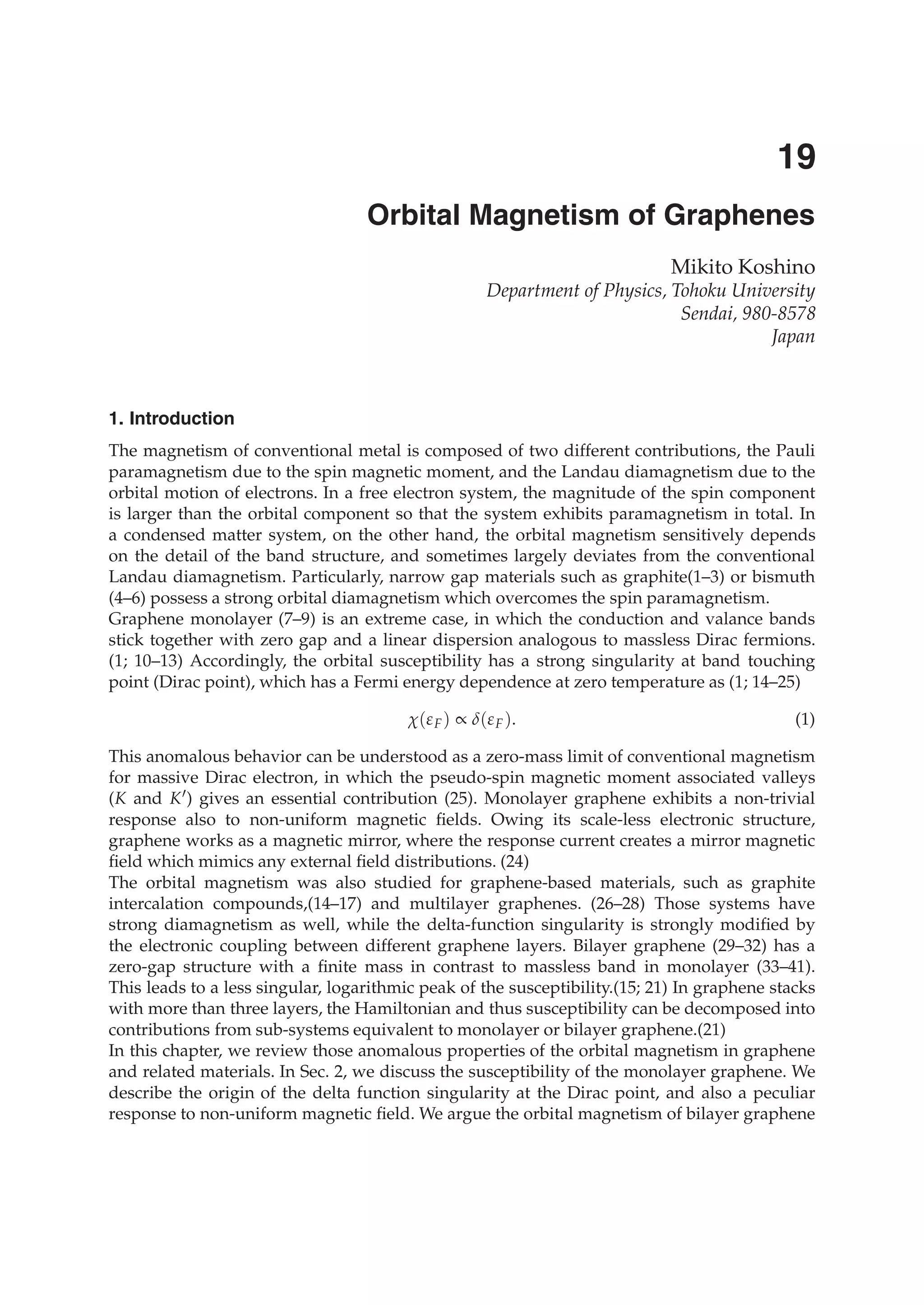 0
Orbital Magnetism of Graphenes
Mikito Koshino
Department of Physics, Tohoku University
Sendai, 980-8578
Japan
1. Introduction
The magnetism of conventional metal is composed of two different contributions, the Pauli
paramagnetism due to the spin magnetic moment, and the Landau diamagnetism due to the
orbital motion of electrons. In a free electron system, the magnitude of the spin component
is larger than the orbital component so that the system exhibits paramagnetism in total. In
a condensed matter system, on the other hand, the orbital magnetism sensitively depends
on the detail of the band structure, and sometimes largely deviates from the conventional
Landau diamagnetism. Particularly, narrow gap materials such as graphite(1–3) or bismuth
(4–6) possess a strong orbital diamagnetism which overcomes the spin paramagnetism.
Graphene monolayer (7–9) is an extreme case, in which the conduction and valance bands
stick together with zero gap and a linear dispersion analogous to massless Dirac fermions.
(1; 10–13) Accordingly, the orbital susceptibility has a strong singularity at band touching
point (Dirac point), which has a Fermi energy dependence at zero temperature as (1; 14–25)
χ(εF) ∝ δ(εF). (1)
This anomalous behavior can be understood as a zero-mass limit of conventional magnetism
for massive Dirac electron, in which the pseudo-spin magnetic moment associated valleys
(K and K ) gives an essential contribution (25). Monolayer graphene exhibits a non-trivial
response also to non-uniform magnetic ﬁelds. Owing its scale-less electronic structure,
graphene works as a magnetic mirror, where the response current creates a mirror magnetic
ﬁeld which mimics any external ﬁeld distributions. (24)
The orbital magnetism was also studied for graphene-based materials, such as graphite
intercalation compounds,(14–17) and multilayer graphenes. (26–28) Those systems have
strong diamagnetism as well, while the delta-function singularity is strongly modiﬁed by
the electronic coupling between different graphene layers. Bilayer graphene (29–32) has a
zero-gap structure with a ﬁnite mass in contrast to massless band in monolayer (33–41).
This leads to a less singular, logarithmic peak of the susceptibility.(15; 21) In graphene stacks
with more than three layers, the Hamiltonian and thus susceptibility can be decomposed into
contributions from sub-systems equivalent to monolayer or bilayer graphene.(21)
In this chapter, we review those anomalous properties of the orbital magnetism in graphene
and related materials. In Sec. 2, we discuss the susceptibility of the monolayer graphene. We
describe the origin of the delta function singularity at the Dirac point, and also a peculiar
response to non-uniform magnetic ﬁeld. We argue the orbital magnetism of bilayer graphene
19
 