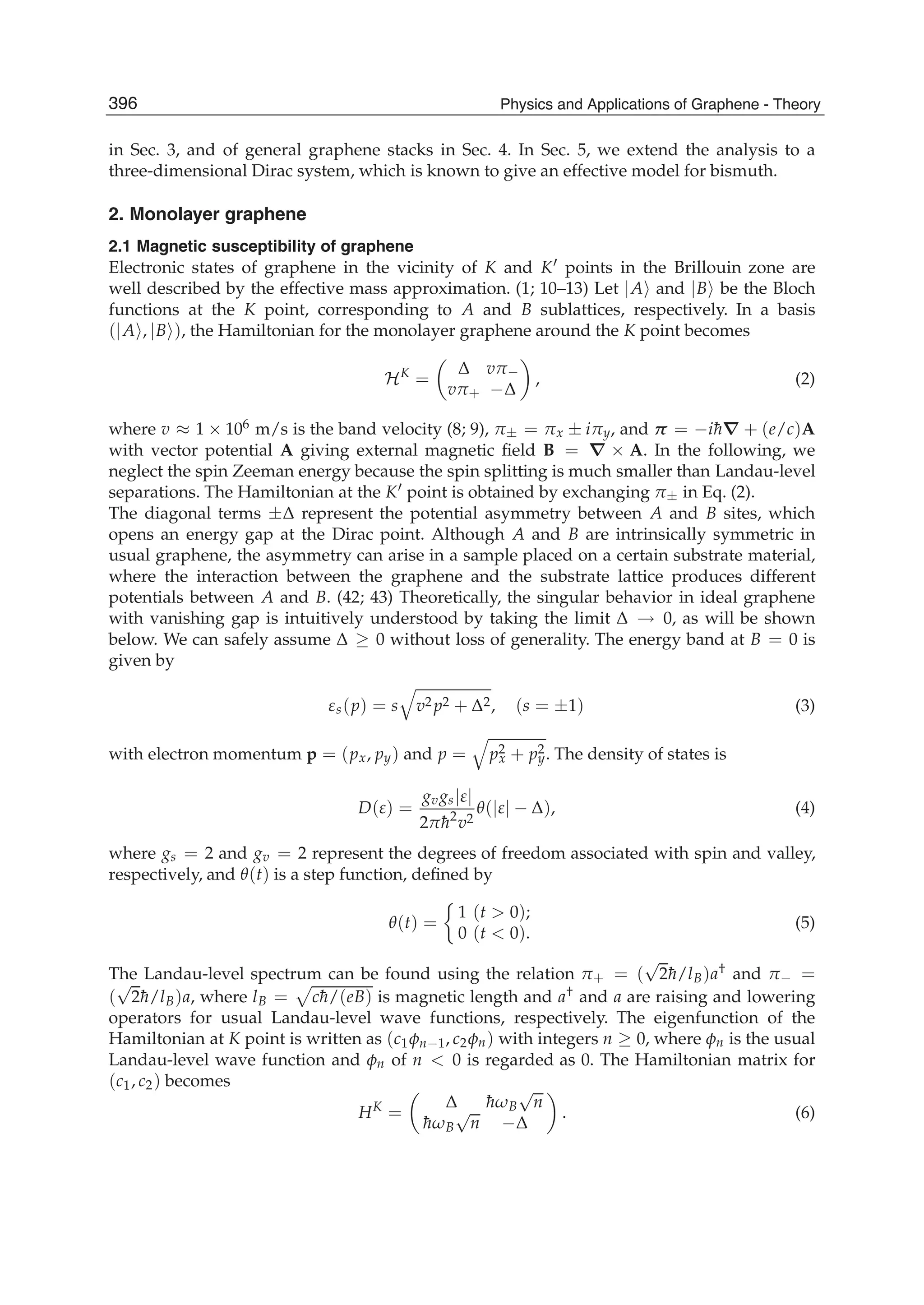 in Sec. 3, and of general graphene stacks in Sec. 4. In Sec. 5, we extend the analysis to a
three-dimensional Dirac system, which is known to give an effective model for bismuth.
2. Monolayer graphene
2.1 Magnetic susceptibility of graphene
Electronic states of graphene in the vicinity of K and K points in the Brillouin zone are
well described by the effective mass approximation. (1; 10–13) Let |A and |B be the Bloch
functions at the K point, corresponding to A and B sublattices, respectively. In a basis
(|A , |B ), the Hamiltonian for the monolayer graphene around the K point becomes
HK
=
Δ vπ−
vπ+ −Δ
, (2)
where v ≈ 1 × 106 m/s is the band velocity (8; 9), π± = πx ± iπy, and π = −i¯h∇ + (e/c)A
with vector potential A giving external magnetic ﬁeld B = ∇ × A. In the following, we
neglect the spin Zeeman energy because the spin splitting is much smaller than Landau-level
separations. The Hamiltonian at the K point is obtained by exchanging π± in Eq. (2).
The diagonal terms ±Δ represent the potential asymmetry between A and B sites, which
opens an energy gap at the Dirac point. Although A and B are intrinsically symmetric in
usual graphene, the asymmetry can arise in a sample placed on a certain substrate material,
where the interaction between the graphene and the substrate lattice produces different
potentials between A and B. (42; 43) Theoretically, the singular behavior in ideal graphene
with vanishing gap is intuitively understood by taking the limit Δ → 0, as will be shown
below. We can safely assume Δ ≥ 0 without loss of generality. The energy band at B = 0 is
given by
εs(p) = s v2 p2 + Δ2, (s = ±1) (3)
with electron momentum p = (px, py) and p = p2
x + p2
y. The density of states is
D(ε) =
gvgs|ε|
2π¯h2
v2
θ(|ε| − Δ), (4)
where gs = 2 and gv = 2 represent the degrees of freedom associated with spin and valley,
respectively, and θ(t) is a step function, deﬁned by
θ(t) =
1 (t > 0);
0 (t < 0).
(5)
The Landau-level spectrum can be found using the relation π+ = (
√
2¯h/lB)a† and π− =
(
√
2¯h/lB)a, where lB = c¯h/(eB) is magnetic length and a† and a are raising and lowering
operators for usual Landau-level wave functions, respectively. The eigenfunction of the
Hamiltonian at K point is written as (c1φn−1, c2φn) with integers n ≥ 0, where φn is the usual
Landau-level wave function and φn of n < 0 is regarded as 0. The Hamiltonian matrix for
(c1, c2) becomes
HK
=
Δ ¯hωB
√
n
¯hωB
√
n −Δ
. (6)
396 Physics and Applications of Graphene - Theory
 