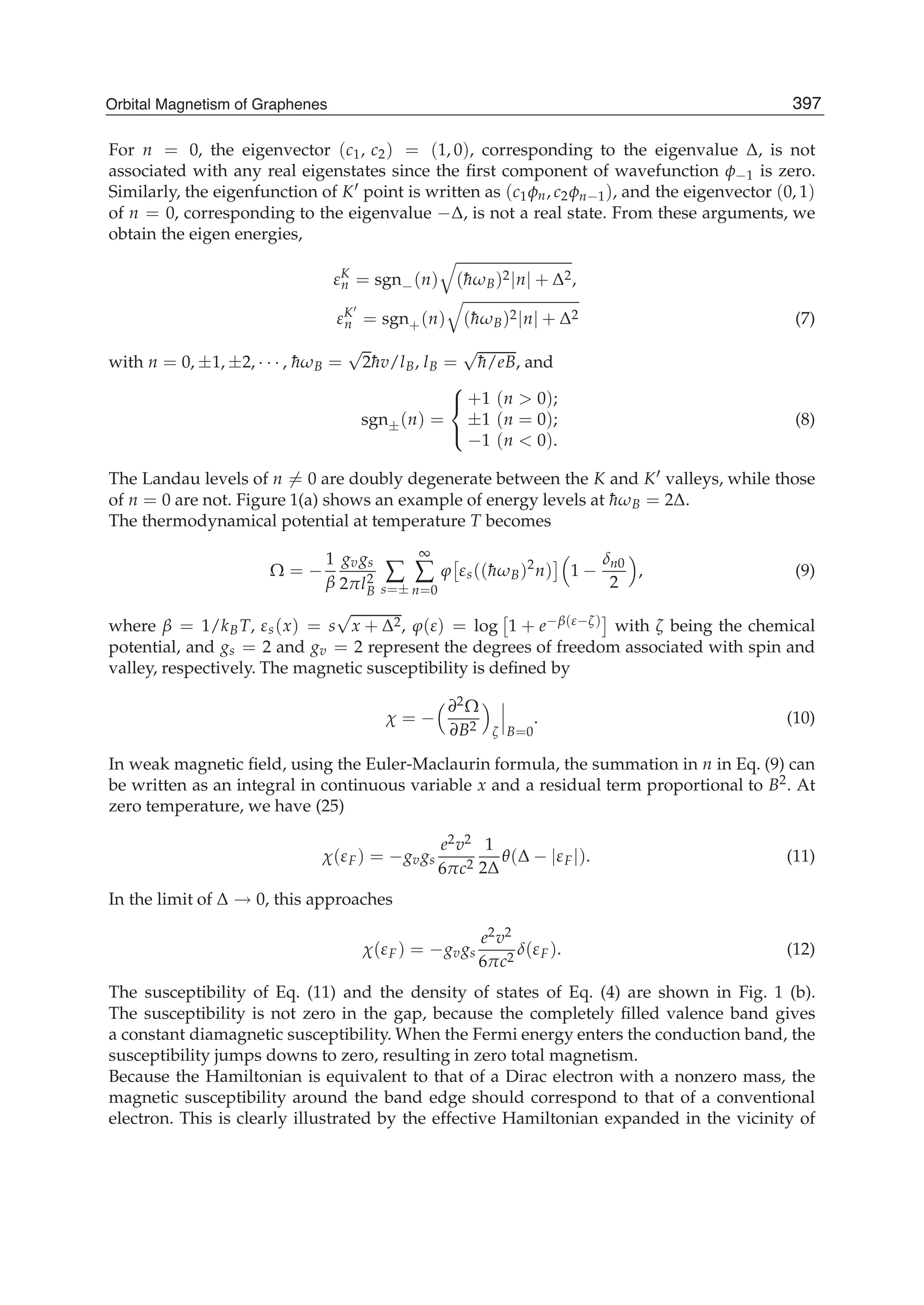 For n = 0, the eigenvector (c1, c2) = (1, 0), corresponding to the eigenvalue Δ, is not
associated with any real eigenstates since the ﬁrst component of wavefunction φ−1 is zero.
Similarly, the eigenfunction of K point is written as (c1φn, c2φn−1), and the eigenvector (0, 1)
of n = 0, corresponding to the eigenvalue −Δ, is not a real state. From these arguments, we
obtain the eigen energies,
εK
n = sgn−(n) (¯hωB)2|n| + Δ2,
εK
n = sgn+(n) (¯hωB)2|n| + Δ2 (7)
with n = 0, ±1, ±2, · · · , ¯hωB =
√
2¯hv/lB, lB =
√
¯h/eB, and
sgn±(n) =
⎧
⎨
⎩
+1 (n > 0);
±1 (n = 0);
−1 (n < 0).
(8)
The Landau levels of n = 0 are doubly degenerate between the K and K valleys, while those
of n = 0 are not. Figure 1(a) shows an example of energy levels at ¯hωB = 2Δ.
The thermodynamical potential at temperature T becomes
Ω = −
1
β
gvgs
2πl2
B
∑
s=±
∞
∑
n=0
ϕ εs((¯hωB)2
n) 1 −
δn0
2
, (9)
where β = 1/kBT, εs(x) = s
√
x + Δ2, ϕ(ε) = log 1 + e−β(ε−ζ) with ζ being the chemical
potential, and gs = 2 and gv = 2 represent the degrees of freedom associated with spin and
valley, respectively. The magnetic susceptibility is deﬁned by
χ = −
∂2Ω
∂B2 ζ B=0
. (10)
In weak magnetic ﬁeld, using the Euler-Maclaurin formula, the summation in n in Eq. (9) can
be written as an integral in continuous variable x and a residual term proportional to B2. At
zero temperature, we have (25)
χ(εF) = −gvgs
e2v2
6πc2
1
2Δ
θ(Δ − |εF|). (11)
In the limit of Δ → 0, this approaches
χ(εF) = −gvgs
e2v2
6πc2
δ(εF). (12)
The susceptibility of Eq. (11) and the density of states of Eq. (4) are shown in Fig. 1 (b).
The susceptibility is not zero in the gap, because the completely ﬁlled valence band gives
a constant diamagnetic susceptibility. When the Fermi energy enters the conduction band, the
susceptibility jumps downs to zero, resulting in zero total magnetism.
Because the Hamiltonian is equivalent to that of a Dirac electron with a nonzero mass, the
magnetic susceptibility around the band edge should correspond to that of a conventional
electron. This is clearly illustrated by the effective Hamiltonian expanded in the vicinity of
397Orbital Magnetism of Graphenes
 