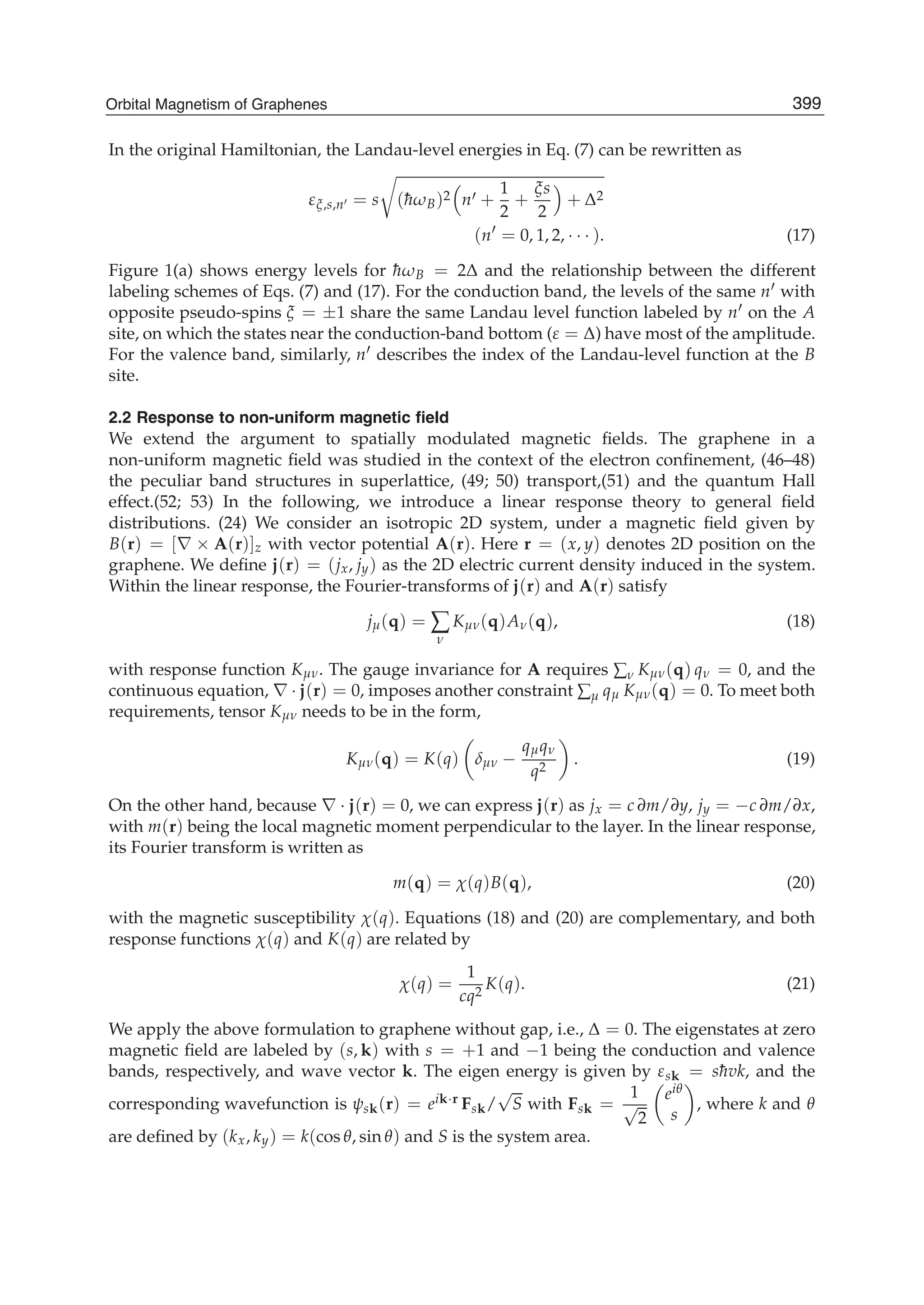 In the original Hamiltonian, the Landau-level energies in Eq. (7) can be rewritten as
εξ,s,n = s (¯hωB)2 n +
1
2
+
ξs
2
+ Δ2
(n = 0, 1, 2, · · · ). (17)
Figure 1(a) shows energy levels for ¯hωB = 2Δ and the relationship between the different
labeling schemes of Eqs. (7) and (17). For the conduction band, the levels of the same n with
opposite pseudo-spins ξ = ±1 share the same Landau level function labeled by n on the A
site, on which the states near the conduction-band bottom (ε = Δ) have most of the amplitude.
For the valence band, similarly, n describes the index of the Landau-level function at the B
site.
2.2 Response to non-uniform magnetic ﬁeld
We extend the argument to spatially modulated magnetic ﬁelds. The graphene in a
non-uniform magnetic ﬁeld was studied in the context of the electron conﬁnement, (46–48)
the peculiar band structures in superlattice, (49; 50) transport,(51) and the quantum Hall
effect.(52; 53) In the following, we introduce a linear response theory to general ﬁeld
distributions. (24) We consider an isotropic 2D system, under a magnetic ﬁeld given by
B(r) = [∇ × A(r)]z with vector potential A(r). Here r = (x, y) denotes 2D position on the
graphene. We deﬁne j(r) = (jx, jy) as the 2D electric current density induced in the system.
Within the linear response, the Fourier-transforms of j(r) and A(r) satisfy
jμ(q) = ∑
ν
Kμν(q)Aν(q), (18)
with response function Kμν. The gauge invariance for A requires ∑ν Kμν(q) qν = 0, and the
continuous equation, ∇ · j(r) = 0, imposes another constraint ∑μ qμ Kμν(q) = 0. To meet both
requirements, tensor Kμν needs to be in the form,
Kμν(q) = K(q) δμν −
qμqν
q2
. (19)
On the other hand, because ∇ · j(r) = 0, we can express j(r) as jx = c ∂m/∂y, jy = −c ∂m/∂x,
with m(r) being the local magnetic moment perpendicular to the layer. In the linear response,
its Fourier transform is written as
m(q) = χ(q)B(q), (20)
with the magnetic susceptibility χ(q). Equations (18) and (20) are complementary, and both
response functions χ(q) and K(q) are related by
χ(q) =
1
cq2
K(q). (21)
We apply the above formulation to graphene without gap, i.e., Δ = 0. The eigenstates at zero
magnetic ﬁeld are labeled by (s, k) with s = +1 and −1 being the conduction and valence
bands, respectively, and wave vector k. The eigen energy is given by εsk = s¯hvk, and the
corresponding wavefunction is ψsk(r) = eik·r Fsk/
√
S with Fsk =
1
√
2
eiθ
s
, where k and θ
are deﬁned by (kx, ky) = k(cos θ, sin θ) and S is the system area.
399Orbital Magnetism of Graphenes
 