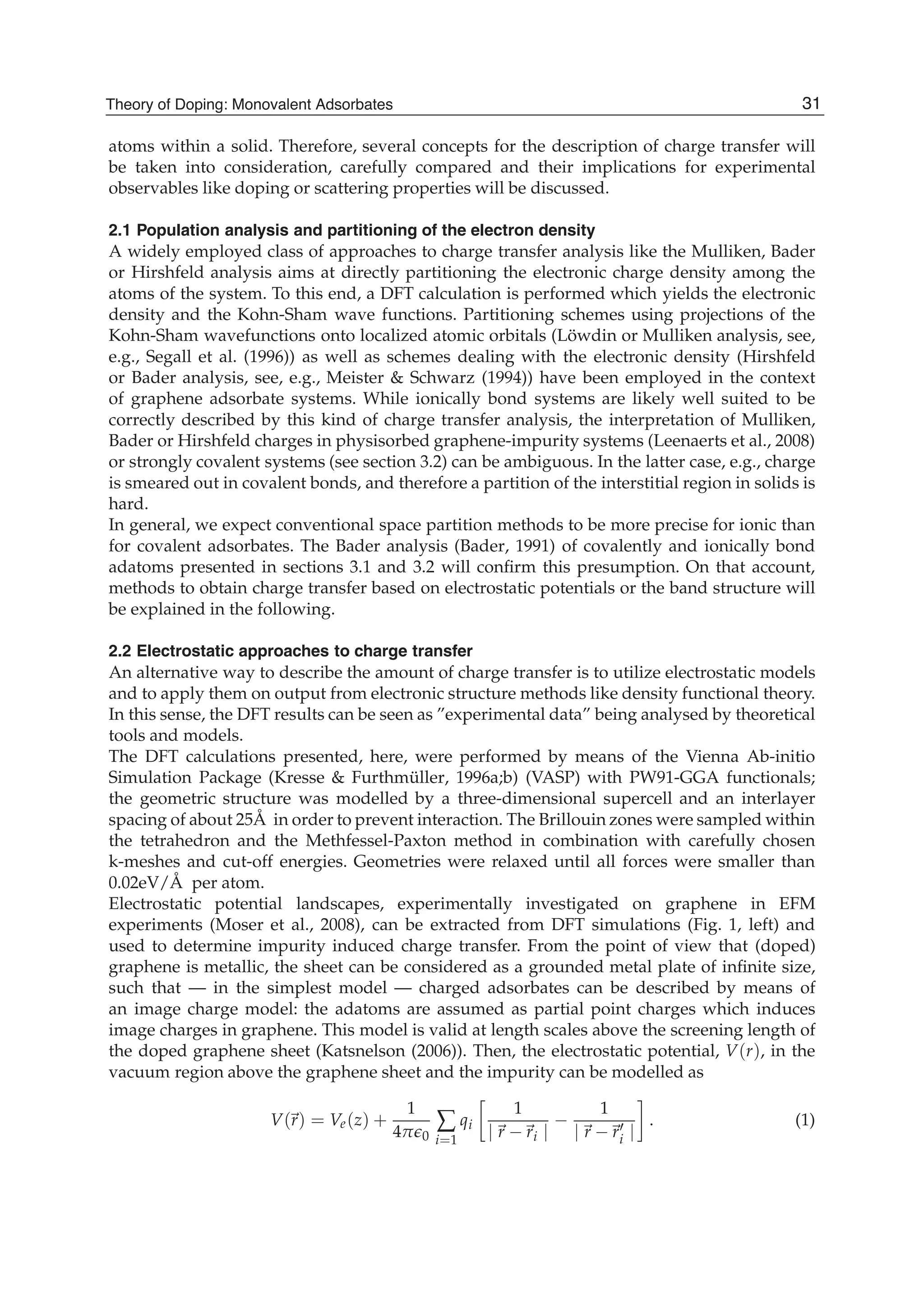 atoms within a solid. Therefore, several concepts for the description of charge transfer will
be taken into consideration, carefully compared and their implications for experimental
observables like doping or scattering properties will be discussed.
2.1 Population analysis and partitioning of the electron density
A widely employed class of approaches to charge transfer analysis like the Mulliken, Bader
or Hirshfeld analysis aims at directly partitioning the electronic charge density among the
atoms of the system. To this end, a DFT calculation is performed which yields the electronic
density and the Kohn-Sham wave functions. Partitioning schemes using projections of the
Kohn-Sham wavefunctions onto localized atomic orbitals (Löwdin or Mulliken analysis, see,
e.g., Segall et al. (1996)) as well as schemes dealing with the electronic density (Hirshfeld
or Bader analysis, see, e.g., Meister & Schwarz (1994)) have been employed in the context
of graphene adsorbate systems. While ionically bond systems are likely well suited to be
correctly described by this kind of charge transfer analysis, the interpretation of Mulliken,
Bader or Hirshfeld charges in physisorbed graphene-impurity systems (Leenaerts et al., 2008)
or strongly covalent systems (see section 3.2) can be ambiguous. In the latter case, e.g., charge
is smeared out in covalent bonds, and therefore a partition of the interstitial region in solids is
hard.
In general, we expect conventional space partition methods to be more precise for ionic than
for covalent adsorbates. The Bader analysis (Bader, 1991) of covalently and ionically bond
adatoms presented in sections 3.1 and 3.2 will conﬁrm this presumption. On that account,
methods to obtain charge transfer based on electrostatic potentials or the band structure will
be explained in the following.
2.2 Electrostatic approaches to charge transfer
An alternative way to describe the amount of charge transfer is to utilize electrostatic models
and to apply them on output from electronic structure methods like density functional theory.
In this sense, the DFT results can be seen as ”experimental data” being analysed by theoretical
tools and models.
The DFT calculations presented, here, were performed by means of the Vienna Ab-initio
Simulation Package (Kresse & Furthmüller, 1996a;b) (VASP) with PW91-GGA functionals;
the geometric structure was modelled by a three-dimensional supercell and an interlayer
spacing of about 25Å in order to prevent interaction. The Brillouin zones were sampled within
the tetrahedron and the Methfessel-Paxton method in combination with carefully chosen
k-meshes and cut-off energies. Geometries were relaxed until all forces were smaller than
0.02eV/Å per atom.
Electrostatic potential landscapes, experimentally investigated on graphene in EFM
experiments (Moser et al., 2008), can be extracted from DFT simulations (Fig. 1, left) and
used to determine impurity induced charge transfer. From the point of view that (doped)
graphene is metallic, the sheet can be considered as a grounded metal plate of inﬁnite size,
such that — in the simplest model — charged adsorbates can be described by means of
an image charge model: the adatoms are assumed as partial point charges which induces
image charges in graphene. This model is valid at length scales above the screening length of
the doped graphene sheet (Katsnelson (2006)). Then, the electrostatic potential, V(r), in the
vacuum region above the graphene sheet and the impurity can be modelled as
V(r) = Ve(z) +
1
4π 0
∑
i=1
qi
1
| r − ri |
−
1
| r − ri |
. (1)
31Theory of Doping: Monovalent Adsorbates
 