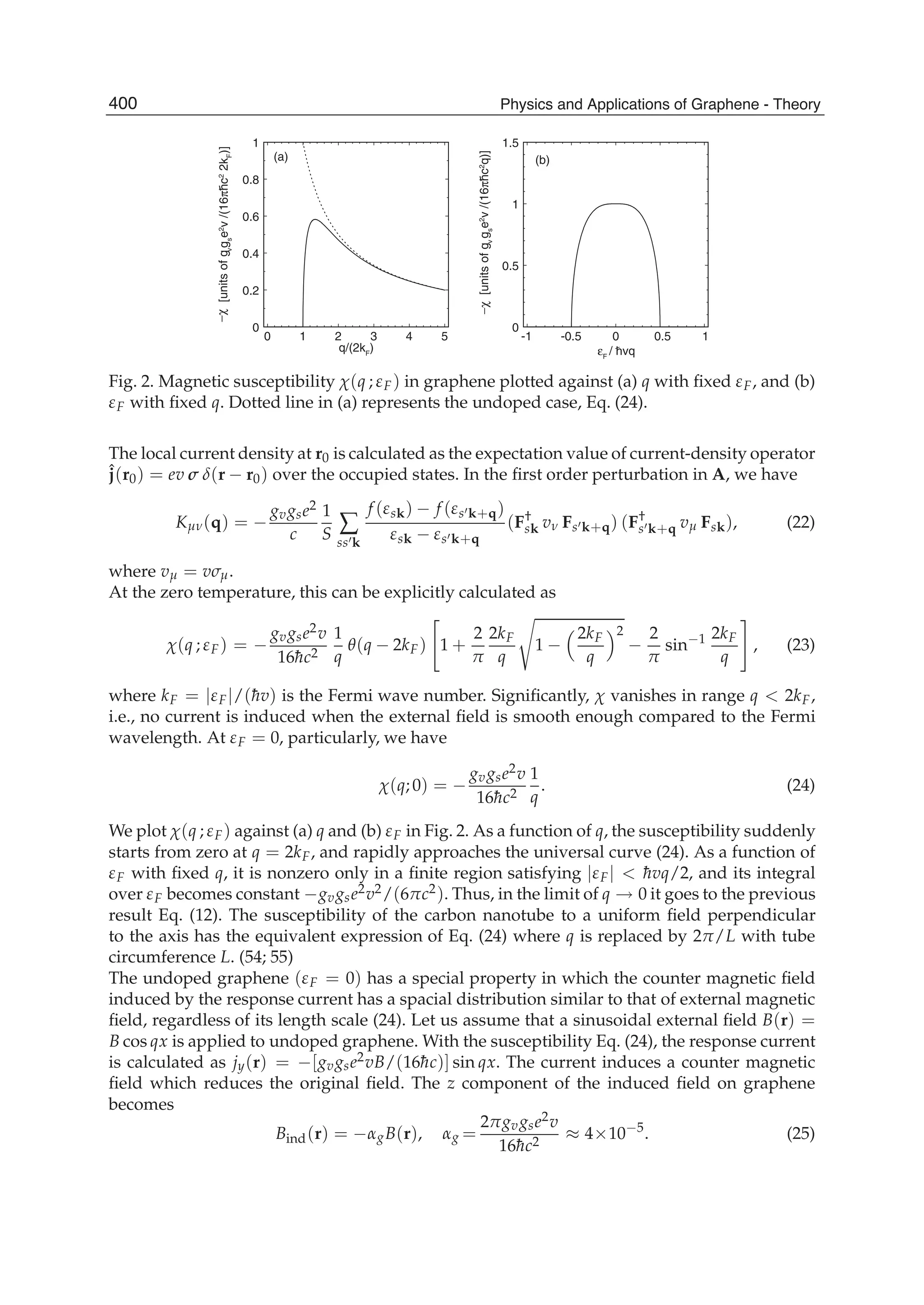 0 1 2 3 4 5
0
0.2
0.4
0.6
0.8
1
-1 -0.5 0 0.5 1
0
0.5
1
1.5
−χ[unitsofgv
gs
e2
v/(16πhc2
2kF
)]
q/(2kF
)
(a) (b)
−χ[unitsofgv
gs
e2
v/(16πhc2
q)]
εF
/ hvq
Fig. 2. Magnetic susceptibility χ(q ; εF) in graphene plotted against (a) q with ﬁxed εF, and (b)
εF with ﬁxed q. Dotted line in (a) represents the undoped case, Eq. (24).
The local current density at r0 is calculated as the expectation value of current-density operator
ˆj(r0) = ev σ δ(r − r0) over the occupied states. In the ﬁrst order perturbation in A, we have
Kμν(q) = −
gvgse2
c
1
S ∑
ss k
f (εsk) − f (εs k+q)
εsk − εs k+q
(F†
sk vν Fs k+q) (F†
s k+q vμ Fsk), (22)
where vμ = vσμ.
At the zero temperature, this can be explicitly calculated as
χ(q ; εF) = −
gvgse2v
16¯hc2
1
q
θ(q − 2kF) 1 +
2
π
2kF
q
1 −
2kF
q
2
−
2
π
sin−1 2kF
q
, (23)
where kF = |εF|/(¯hv) is the Fermi wave number. Signiﬁcantly, χ vanishes in range q < 2kF,
i.e., no current is induced when the external ﬁeld is smooth enough compared to the Fermi
wavelength. At εF = 0, particularly, we have
χ(q; 0) = −
gvgse2v
16¯hc2
1
q
. (24)
We plot χ(q ; εF) against (a) q and (b) εF in Fig. 2. As a function of q, the susceptibility suddenly
starts from zero at q = 2kF, and rapidly approaches the universal curve (24). As a function of
εF with ﬁxed q, it is nonzero only in a ﬁnite region satisfying |εF| < ¯hvq/2, and its integral
over εF becomes constant −gvgse2v2/(6πc2). Thus, in the limit of q → 0 it goes to the previous
result Eq. (12). The susceptibility of the carbon nanotube to a uniform ﬁeld perpendicular
to the axis has the equivalent expression of Eq. (24) where q is replaced by 2π/L with tube
circumference L. (54; 55)
The undoped graphene (εF = 0) has a special property in which the counter magnetic ﬁeld
induced by the response current has a spacial distribution similar to that of external magnetic
ﬁeld, regardless of its length scale (24). Let us assume that a sinusoidal external ﬁeld B(r) =
B cos qx is applied to undoped graphene. With the susceptibility Eq. (24), the response current
is calculated as jy(r) = −[gvgse2vB/(16¯hc)] sin qx. The current induces a counter magnetic
ﬁeld which reduces the original ﬁeld. The z component of the induced ﬁeld on graphene
becomes
Bind(r) = −αgB(r), αg =
2πgvgse2v
16¯hc2
≈ 4×10−5
. (25)
400 Physics and Applications of Graphene - Theory
 