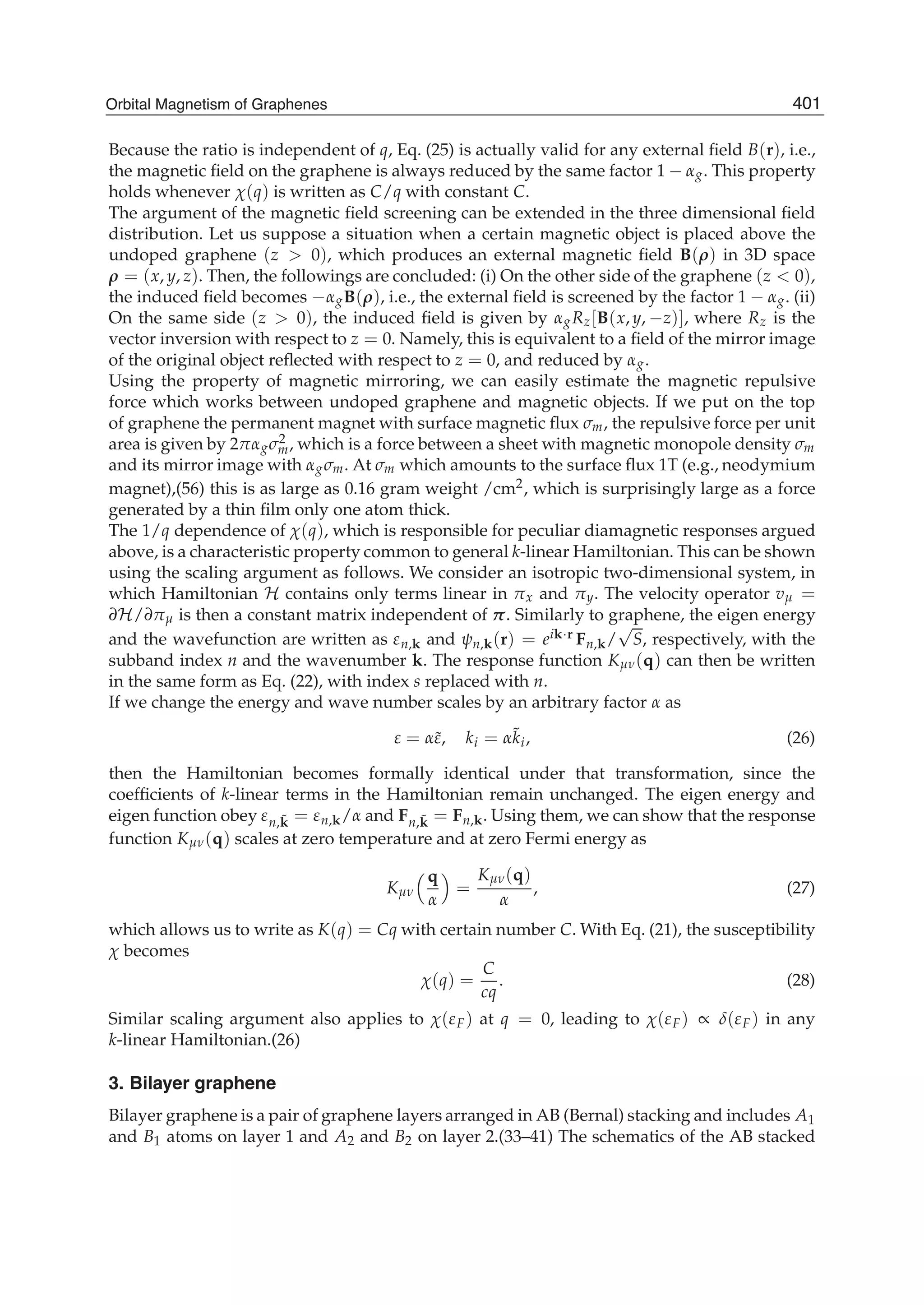 Because the ratio is independent of q, Eq. (25) is actually valid for any external ﬁeld B(r), i.e.,
the magnetic ﬁeld on the graphene is always reduced by the same factor 1 − αg. This property
holds whenever χ(q) is written as C/q with constant C.
The argument of the magnetic ﬁeld screening can be extended in the three dimensional ﬁeld
distribution. Let us suppose a situation when a certain magnetic object is placed above the
undoped graphene (z > 0), which produces an external magnetic ﬁeld B(ρ) in 3D space
ρ = (x, y, z). Then, the followings are concluded: (i) On the other side of the graphene (z < 0),
the induced ﬁeld becomes −αgB(ρ), i.e., the external ﬁeld is screened by the factor 1 − αg. (ii)
On the same side (z > 0), the induced ﬁeld is given by αgRz[B(x, y, −z)], where Rz is the
vector inversion with respect to z = 0. Namely, this is equivalent to a ﬁeld of the mirror image
of the original object reﬂected with respect to z = 0, and reduced by αg.
Using the property of magnetic mirroring, we can easily estimate the magnetic repulsive
force which works between undoped graphene and magnetic objects. If we put on the top
of graphene the permanent magnet with surface magnetic ﬂux σm, the repulsive force per unit
area is given by 2παgσ2
m, which is a force between a sheet with magnetic monopole density σm
and its mirror image with αgσm. At σm which amounts to the surface ﬂux 1T (e.g., neodymium
magnet),(56) this is as large as 0.16 gram weight /cm2, which is surprisingly large as a force
generated by a thin ﬁlm only one atom thick.
The 1/q dependence of χ(q), which is responsible for peculiar diamagnetic responses argued
above, is a characteristic property common to general k-linear Hamiltonian. This can be shown
using the scaling argument as follows. We consider an isotropic two-dimensional system, in
which Hamiltonian H contains only terms linear in πx and πy. The velocity operator vμ =
∂H/∂πμ is then a constant matrix independent of π. Similarly to graphene, the eigen energy
and the wavefunction are written as εn,k and ψn,k(r) = eik·r Fn,k/
√
S, respectively, with the
subband index n and the wavenumber k. The response function Kμν(q) can then be written
in the same form as Eq. (22), with index s replaced with n.
If we change the energy and wave number scales by an arbitrary factor α as
ε = α˜ε, ki = α˜ki, (26)
then the Hamiltonian becomes formally identical under that transformation, since the
coefﬁcients of k-linear terms in the Hamiltonian remain unchanged. The eigen energy and
eigen function obey εn, ˜k = εn,k/α and Fn, ˜k = Fn,k. Using them, we can show that the response
function Kμν(q) scales at zero temperature and at zero Fermi energy as
Kμν
q
α
=
Kμν(q)
α
, (27)
which allows us to write as K(q) = Cq with certain number C. With Eq. (21), the susceptibility
χ becomes
χ(q) =
C
cq
. (28)
Similar scaling argument also applies to χ(εF) at q = 0, leading to χ(εF) ∝ δ(εF) in any
k-linear Hamiltonian.(26)
3. Bilayer graphene
Bilayer graphene is a pair of graphene layers arranged in AB (Bernal) stacking and includes A1
and B1 atoms on layer 1 and A2 and B2 on layer 2.(33–41) The schematics of the AB stacked
401Orbital Magnetism of Graphenes
 