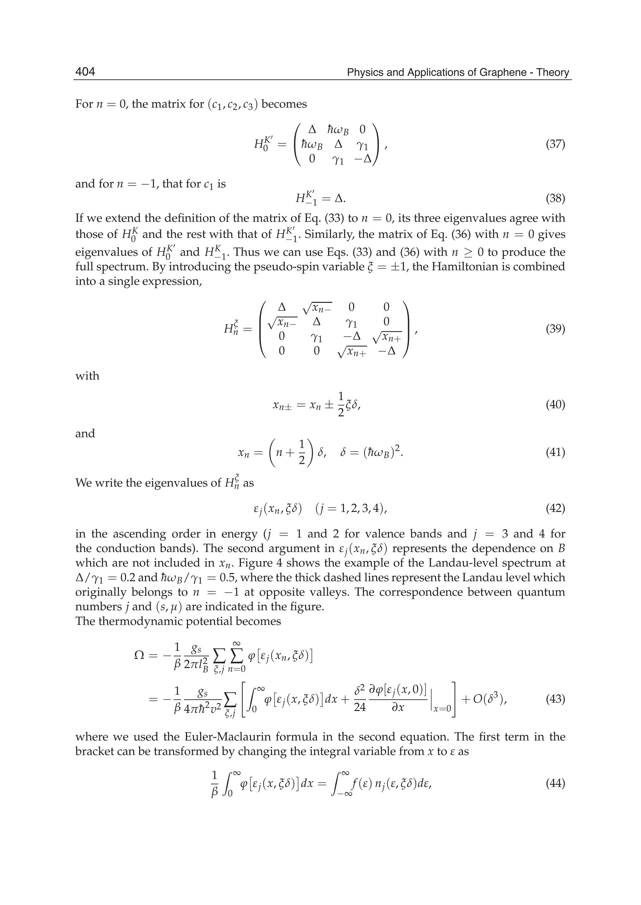 For n = 0, the matrix for (c1, c2, c3) becomes
HK
0 =
⎛
⎝
Δ ¯hωB 0
¯hωB Δ γ1
0 γ1 −Δ
⎞
⎠ , (37)
and for n = −1, that for c1 is
HK
−1 = Δ. (38)
If we extend the deﬁnition of the matrix of Eq. (33) to n = 0, its three eigenvalues agree with
those of HK
0 and the rest with that of HK
−1. Similarly, the matrix of Eq. (36) with n = 0 gives
eigenvalues of HK
0 and HK
−1. Thus we can use Eqs. (33) and (36) with n ≥ 0 to produce the
full spectrum. By introducing the pseudo-spin variable ξ = ±1, the Hamiltonian is combined
into a single expression,
H
ξ
n =
⎛
⎜
⎜
⎝
Δ
√
xn− 0 0
√
xn− Δ γ1 0
0 γ1 −Δ
√
xn+
0 0
√
xn+ −Δ
⎞
⎟
⎟
⎠ , (39)
with
xn± = xn ±
1
2
ξδ, (40)
and
xn = n +
1
2
δ, δ = (¯hωB)2
. (41)
We write the eigenvalues of H
ξ
n as
εj(xn, ξδ) (j = 1, 2, 3, 4), (42)
in the ascending order in energy (j = 1 and 2 for valence bands and j = 3 and 4 for
the conduction bands). The second argument in εj(xn, ξδ) represents the dependence on B
which are not included in xn. Figure 4 shows the example of the Landau-level spectrum at
Δ/γ1 = 0.2 and ¯hωB/γ1 = 0.5, where the thick dashed lines represent the Landau level which
originally belongs to n = −1 at opposite valleys. The correspondence between quantum
numbers j and (s, μ) are indicated in the ﬁgure.
The thermodynamic potential becomes
Ω = −
1
β
gs
2πl2
B
∑
ξ,j
∞
∑
n=0
ϕ εj(xn, ξδ)
= −
1
β
gs
4π¯h2
v2 ∑
ξ,j
∞
0
ϕ εj(x, ξδ) dx +
δ2
24
∂ϕ[εj(x, 0)]
∂x x=0
+ O(δ3
), (43)
where we used the Euler-Maclaurin formula in the second equation. The ﬁrst term in the
bracket can be transformed by changing the integral variable from x to ε as
1
β
∞
0
ϕ εj(x, ξδ) dx =
∞
−∞
f (ε) nj(ε, ξδ)dε, (44)
404 Physics and Applications of Graphene - Theory
 