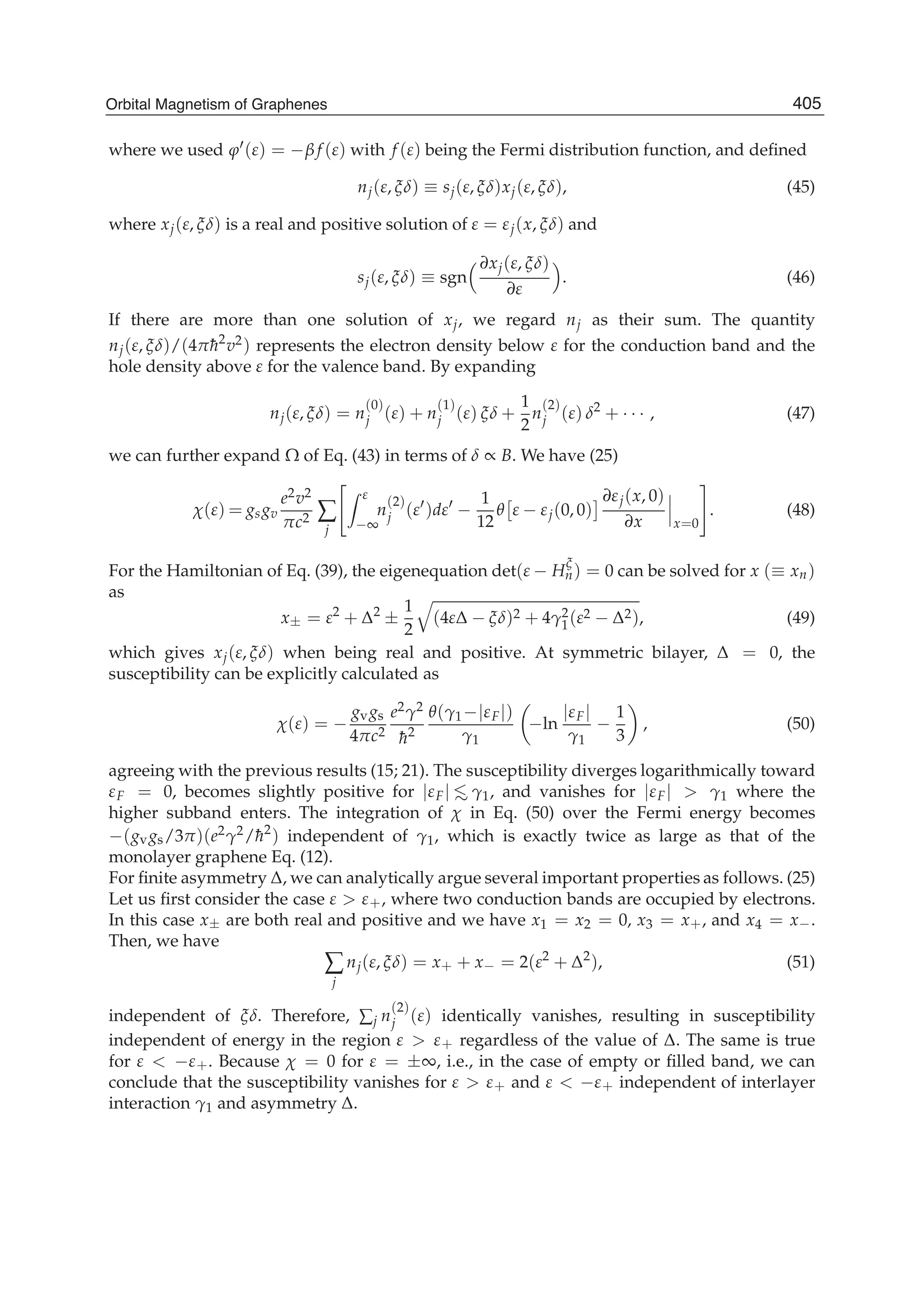 where we used ϕ (ε) = −β f (ε) with f (ε) being the Fermi distribution function, and deﬁned
nj(ε, ξδ) ≡ sj(ε, ξδ)xj(ε, ξδ), (45)
where xj(ε, ξδ) is a real and positive solution of ε = εj(x, ξδ) and
sj(ε, ξδ) ≡ sgn
∂xj(ε, ξδ)
∂ε
. (46)
If there are more than one solution of xj, we regard nj as their sum. The quantity
nj(ε, ξδ)/(4π¯h2
v2) represents the electron density below ε for the conduction band and the
hole density above ε for the valence band. By expanding
nj(ε, ξδ) = n
(0)
j (ε) + n
(1)
j (ε) ξδ +
1
2
n
(2)
j (ε) δ2
+ · · · , (47)
we can further expand Ω of Eq. (43) in terms of δ ∝ B. We have (25)
χ(ε) = gsgv
e2v2
πc2 ∑
j
ε
−∞
n
(2)
j (ε )dε −
1
12
θ ε − εj(0, 0)
∂εj(x, 0)
∂x x=0
. (48)
For the Hamiltonian of Eq. (39), the eigenequation det(ε − H
ξ
n) = 0 can be solved for x (≡ xn)
as
x± = ε2
+ Δ2
±
1
2
(4εΔ − ξδ)2 + 4γ2
1(ε2 − Δ2), (49)
which gives xj(ε, ξδ) when being real and positive. At symmetric bilayer, Δ = 0, the
susceptibility can be explicitly calculated as
χ(ε) = −
gvgs
4πc2
e2γ2
¯h2
θ(γ1−|εF|)
γ1
−ln
|εF|
γ1
−
1
3
, (50)
agreeing with the previous results (15; 21). The susceptibility diverges logarithmically toward
εF = 0, becomes slightly positive for |εF| <∼ γ1, and vanishes for |εF| > γ1 where the
higher subband enters. The integration of χ in Eq. (50) over the Fermi energy becomes
−(gvgs/3π)(e2γ2/¯h2
) independent of γ1, which is exactly twice as large as that of the
monolayer graphene Eq. (12).
For ﬁnite asymmetry Δ, we can analytically argue several important properties as follows. (25)
Let us ﬁrst consider the case ε > ε+, where two conduction bands are occupied by electrons.
In this case x± are both real and positive and we have x1 = x2 = 0, x3 = x+, and x4 = x−.
Then, we have
∑
j
nj(ε, ξδ) = x+ + x− = 2(ε2
+ Δ2
), (51)
independent of ξδ. Therefore, ∑j n
(2)
j (ε) identically vanishes, resulting in susceptibility
independent of energy in the region ε > ε+ regardless of the value of Δ. The same is true
for ε < −ε+. Because χ = 0 for ε = ±∞, i.e., in the case of empty or ﬁlled band, we can
conclude that the susceptibility vanishes for ε > ε+ and ε < −ε+ independent of interlayer
interaction γ1 and asymmetry Δ.
405Orbital Magnetism of Graphenes
 