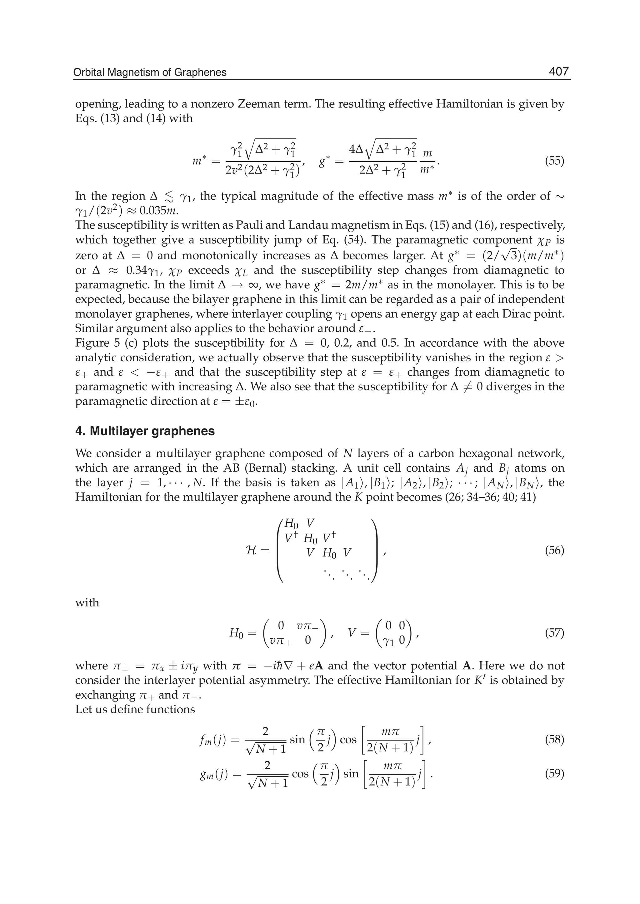 opening, leading to a nonzero Zeeman term. The resulting effective Hamiltonian is given by
Eqs. (13) and (14) with
m∗
=
γ2
1 Δ2 + γ2
1
2v2(2Δ2 + γ2
1)
, g∗
=
4Δ Δ2 + γ2
1
2Δ2 + γ2
1
m
m∗ . (55)
In the region Δ γ1, the typical magnitude of the effective mass m∗ is of the order of ∼
γ1/(2v2) ≈ 0.035m.
The susceptibility is written as Pauli and Landau magnetism in Eqs. (15) and (16), respectively,
which together give a susceptibility jump of Eq. (54). The paramagnetic component χP is
zero at Δ = 0 and monotonically increases as Δ becomes larger. At g∗ = (2/
√
3)(m/m∗)
or Δ ≈ 0.34γ1, χP exceeds χL and the susceptibility step changes from diamagnetic to
paramagnetic. In the limit Δ → ∞, we have g∗ = 2m/m∗ as in the monolayer. This is to be
expected, because the bilayer graphene in this limit can be regarded as a pair of independent
monolayer graphenes, where interlayer coupling γ1 opens an energy gap at each Dirac point.
Similar argument also applies to the behavior around ε−.
Figure 5 (c) plots the susceptibility for Δ = 0, 0.2, and 0.5. In accordance with the above
analytic consideration, we actually observe that the susceptibility vanishes in the region ε >
ε+ and ε < −ε+ and that the susceptibility step at ε = ε+ changes from diamagnetic to
paramagnetic with increasing Δ. We also see that the susceptibility for Δ = 0 diverges in the
paramagnetic direction at ε = ±ε0.
4. Multilayer graphenes
We consider a multilayer graphene composed of N layers of a carbon hexagonal network,
which are arranged in the AB (Bernal) stacking. A unit cell contains Aj and Bj atoms on
the layer j = 1, · · · , N. If the basis is taken as |A1 , |B1 ; |A2 , |B2 ; · · · ; |AN , |BN , the
Hamiltonian for the multilayer graphene around the K point becomes (26; 34–36; 40; 41)
H =
⎛
⎜
⎜
⎜
⎝
H0 V
V† H0 V†
V H0 V
...
...
...
⎞
⎟
⎟
⎟
⎠
, (56)
with
H0 =
0 vπ−
vπ+ 0
, V =
0 0
γ1 0
, (57)
where π± = πx ± iπy with π = −i¯h∇ + eA and the vector potential A. Here we do not
consider the interlayer potential asymmetry. The effective Hamiltonian for K is obtained by
exchanging π+ and π−.
Let us deﬁne functions
fm(j) =
2
√
N + 1
sin
π
2
j cos
mπ
2(N + 1)
j , (58)
gm(j) =
2
√
N + 1
cos
π
2
j sin
mπ
2(N + 1)
j . (59)
407Orbital Magnetism of Graphenes
 
