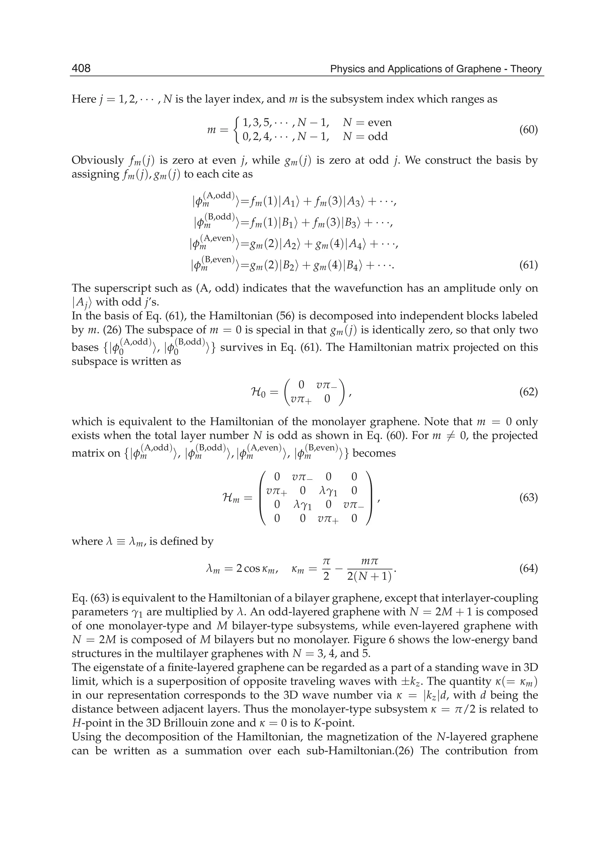 Here j = 1, 2, · · · , N is the layer index, and m is the subsystem index which ranges as
m =
1, 3, 5, · · · , N − 1, N = even
0, 2, 4, · · · , N − 1, N = odd
(60)
Obviously fm(j) is zero at even j, while gm(j) is zero at odd j. We construct the basis by
assigning fm(j), gm(j) to each cite as
|φ
(A,odd)
m = fm(1)|A1 + fm(3)|A3 + · · ·,
|φ
(B,odd)
m = fm(1)|B1 + fm(3)|B3 + · · ·,
|φ
(A,even)
m =gm(2)|A2 + gm(4)|A4 + · · ·,
|φ
(B,even)
m =gm(2)|B2 + gm(4)|B4 + · · ·. (61)
The superscript such as (A, odd) indicates that the wavefunction has an amplitude only on
|Aj with odd j’s.
In the basis of Eq. (61), the Hamiltonian (56) is decomposed into independent blocks labeled
by m. (26) The subspace of m = 0 is special in that gm(j) is identically zero, so that only two
bases {|φ
(A,odd)
0 , |φ
(B,odd)
0 } survives in Eq. (61). The Hamiltonian matrix projected on this
subspace is written as
H0 =
0 vπ−
vπ+ 0
, (62)
which is equivalent to the Hamiltonian of the monolayer graphene. Note that m = 0 only
exists when the total layer number N is odd as shown in Eq. (60). For m = 0, the projected
matrix on {|φ
(A,odd)
m , |φ
(B,odd)
m , |φ
(A,even)
m , |φ
(B,even)
m } becomes
Hm =
⎛
⎜
⎜
⎝
0 vπ− 0 0
vπ+ 0 λγ1 0
0 λγ1 0 vπ−
0 0 vπ+ 0
⎞
⎟
⎟
⎠ , (63)
where λ ≡ λm, is deﬁned by
λm = 2 cos κm, κm =
π
2
−
mπ
2(N + 1)
. (64)
Eq. (63) is equivalent to the Hamiltonian of a bilayer graphene, except that interlayer-coupling
parameters γ1 are multiplied by λ. An odd-layered graphene with N = 2M + 1 is composed
of one monolayer-type and M bilayer-type subsystems, while even-layered graphene with
N = 2M is composed of M bilayers but no monolayer. Figure 6 shows the low-energy band
structures in the multilayer graphenes with N = 3, 4, and 5.
The eigenstate of a ﬁnite-layered graphene can be regarded as a part of a standing wave in 3D
limit, which is a superposition of opposite traveling waves with ±kz. The quantity κ(= κm)
in our representation corresponds to the 3D wave number via κ = |kz|d, with d being the
distance between adjacent layers. Thus the monolayer-type subsystem κ = π/2 is related to
H-point in the 3D Brillouin zone and κ = 0 is to K-point.
Using the decomposition of the Hamiltonian, the magnetization of the N-layered graphene
can be written as a summation over each sub-Hamiltonian.(26) The contribution from
408 Physics and Applications of Graphene - Theory
 