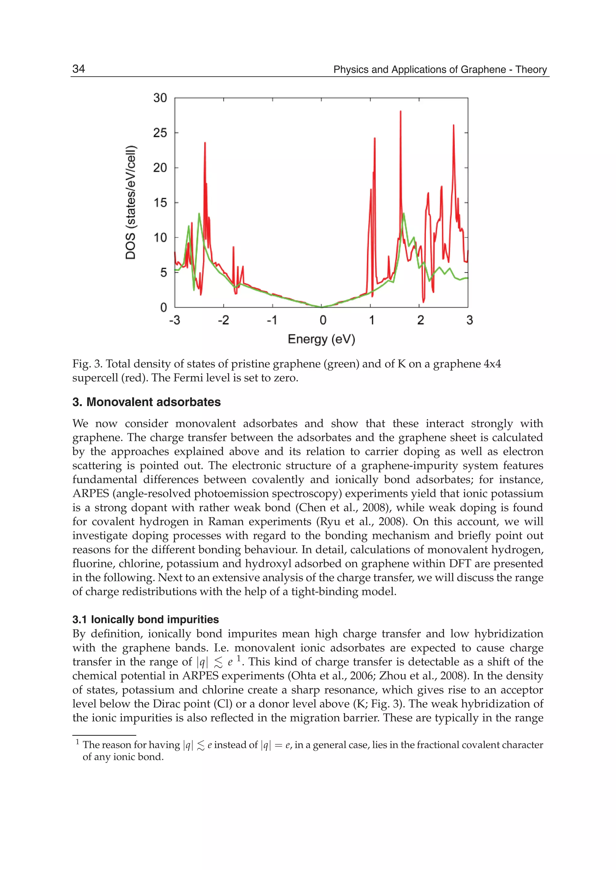Fig. 3. Total density of states of pristine graphene (green) and of K on a graphene 4x4
supercell (red). The Fermi level is set to zero.
3. Monovalent adsorbates
We now consider monovalent adsorbates and show that these interact strongly with
graphene. The charge transfer between the adsorbates and the graphene sheet is calculated
by the approaches explained above and its relation to carrier doping as well as electron
scattering is pointed out. The electronic structure of a graphene-impurity system features
fundamental differences between covalently and ionically bond adsorbates; for instance,
ARPES (angle-resolved photoemission spectroscopy) experiments yield that ionic potassium
is a strong dopant with rather weak bond (Chen et al., 2008), while weak doping is found
for covalent hydrogen in Raman experiments (Ryu et al., 2008). On this account, we will
investigate doping processes with regard to the bonding mechanism and brieﬂy point out
reasons for the different bonding behaviour. In detail, calculations of monovalent hydrogen,
ﬂuorine, chlorine, potassium and hydroxyl adsorbed on graphene within DFT are presented
in the following. Next to an extensive analysis of the charge transfer, we will discuss the range
of charge redistributions with the help of a tight-binding model.
3.1 Ionically bond impurities
By deﬁnition, ionically bond impurites mean high charge transfer and low hybridization
with the graphene bands. I.e. monovalent ionic adsorbates are expected to cause charge
transfer in the range of |q| e 1. This kind of charge transfer is detectable as a shift of the
chemical potential in ARPES experiments (Ohta et al., 2006; Zhou et al., 2008). In the density
of states, potassium and chlorine create a sharp resonance, which gives rise to an acceptor
level below the Dirac point (Cl) or a donor level above (K; Fig. 3). The weak hybridization of
the ionic impurities is also reﬂected in the migration barrier. These are typically in the range
1
The reason for having |q| e instead of |q| = e, in a general case, lies in the fractional covalent character
of any ionic bond.
34 Physics and Applications of Graphene - Theory
 