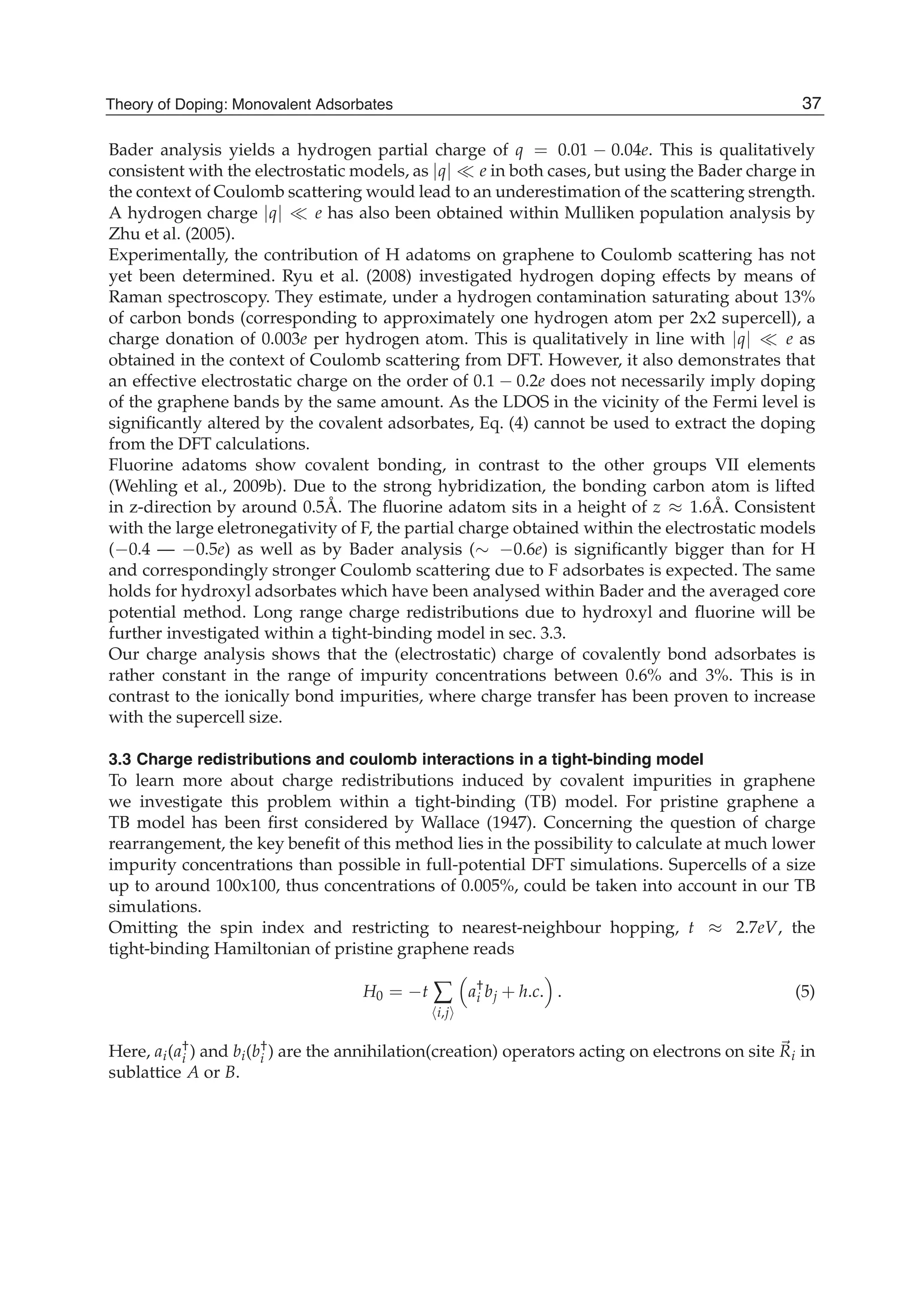 Bader analysis yields a hydrogen partial charge of q = 0.01 − 0.04e. This is qualitatively
consistent with the electrostatic models, as |q| e in both cases, but using the Bader charge in
the context of Coulomb scattering would lead to an underestimation of the scattering strength.
A hydrogen charge |q| e has also been obtained within Mulliken population analysis by
Zhu et al. (2005).
Experimentally, the contribution of H adatoms on graphene to Coulomb scattering has not
yet been determined. Ryu et al. (2008) investigated hydrogen doping effects by means of
Raman spectroscopy. They estimate, under a hydrogen contamination saturating about 13%
of carbon bonds (corresponding to approximately one hydrogen atom per 2x2 supercell), a
charge donation of 0.003e per hydrogen atom. This is qualitatively in line with |q| e as
obtained in the context of Coulomb scattering from DFT. However, it also demonstrates that
an effective electrostatic charge on the order of 0.1 − 0.2e does not necessarily imply doping
of the graphene bands by the same amount. As the LDOS in the vicinity of the Fermi level is
signiﬁcantly altered by the covalent adsorbates, Eq. (4) cannot be used to extract the doping
from the DFT calculations.
Fluorine adatoms show covalent bonding, in contrast to the other groups VII elements
(Wehling et al., 2009b). Due to the strong hybridization, the bonding carbon atom is lifted
in z-direction by around 0.5Å. The ﬂuorine adatom sits in a height of z ≈ 1.6Å. Consistent
with the large eletronegativity of F, the partial charge obtained within the electrostatic models
(−0.4 — −0.5e) as well as by Bader analysis (∼ −0.6e) is signiﬁcantly bigger than for H
and correspondingly stronger Coulomb scattering due to F adsorbates is expected. The same
holds for hydroxyl adsorbates which have been analysed within Bader and the averaged core
potential method. Long range charge redistributions due to hydroxyl and ﬂuorine will be
further investigated within a tight-binding model in sec. 3.3.
Our charge analysis shows that the (electrostatic) charge of covalently bond adsorbates is
rather constant in the range of impurity concentrations between 0.6% and 3%. This is in
contrast to the ionically bond impurities, where charge transfer has been proven to increase
with the supercell size.
3.3 Charge redistributions and coulomb interactions in a tight-binding model
To learn more about charge redistributions induced by covalent impurities in graphene
we investigate this problem within a tight-binding (TB) model. For pristine graphene a
TB model has been ﬁrst considered by Wallace (1947). Concerning the question of charge
rearrangement, the key beneﬁt of this method lies in the possibility to calculate at much lower
impurity concentrations than possible in full-potential DFT simulations. Supercells of a size
up to around 100x100, thus concentrations of 0.005%, could be taken into account in our TB
simulations.
Omitting the spin index and restricting to nearest-neighbour hopping, t ≈ 2.7eV, the
tight-binding Hamiltonian of pristine graphene reads
H0 = −t ∑
i,j
a†
i bj + h.c. . (5)
Here, ai(a†
i ) and bi(b†
i ) are the annihilation(creation) operators acting on electrons on site Ri in
sublattice A or B.
37Theory of Doping: Monovalent Adsorbates
 