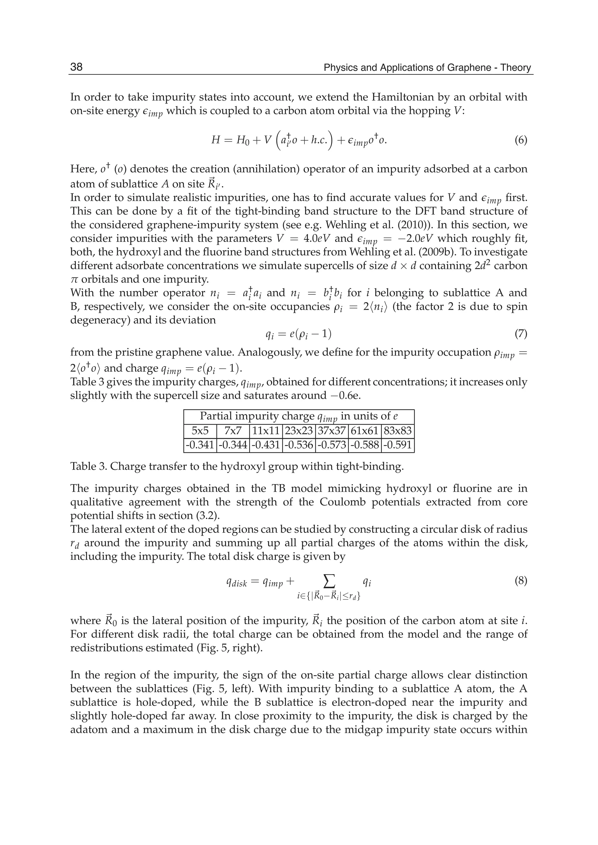 In order to take impurity states into account, we extend the Hamiltonian by an orbital with
on-site energy imp which is coupled to a carbon atom orbital via the hopping V:
H = H0 + V a†
i o + h.c. + impo†
o. (6)
Here, o† (o) denotes the creation (annihilation) operator of an impurity adsorbed at a carbon
atom of sublattice A on site Ri .
In order to simulate realistic impurities, one has to ﬁnd accurate values for V and imp ﬁrst.
This can be done by a ﬁt of the tight-binding band structure to the DFT band structure of
the considered graphene-impurity system (see e.g. Wehling et al. (2010)). In this section, we
consider impurities with the parameters V = 4.0eV and imp = −2.0eV which roughly ﬁt,
both, the hydroxyl and the ﬂuorine band structures from Wehling et al. (2009b). To investigate
different adsorbate concentrations we simulate supercells of size d × d containing 2d2 carbon
π orbitals and one impurity.
With the number operator ni = a†
i ai and ni = b†
i bi for i belonging to sublattice A and
B, respectively, we consider the on-site occupancies ρi = 2 ni (the factor 2 is due to spin
degeneracy) and its deviation
qi = e(ρi − 1) (7)
from the pristine graphene value. Analogously, we deﬁne for the impurity occupation ρimp =
2 o†o and charge qimp = e(ρi − 1).
Table 3 gives the impurity charges, qimp, obtained for different concentrations; it increases only
slightly with the supercell size and saturates around −0.6e.
Partial impurity charge qimp in units of e
5x5 7x7 11x11 23x23 37x37 61x61 83x83
-0.341 -0.344 -0.431 -0.536 -0.573 -0.588 -0.591
Table 3. Charge transfer to the hydroxyl group within tight-binding.
The impurity charges obtained in the TB model mimicking hydroxyl or ﬂuorine are in
qualitative agreement with the strength of the Coulomb potentials extracted from core
potential shifts in section (3.2).
The lateral extent of the doped regions can be studied by constructing a circular disk of radius
rd around the impurity and summing up all partial charges of the atoms within the disk,
including the impurity. The total disk charge is given by
qdisk = qimp + ∑
i∈{|R0−Ri|≤rd}
qi (8)
where R0 is the lateral position of the impurity, Ri the position of the carbon atom at site i.
For different disk radii, the total charge can be obtained from the model and the range of
redistributions estimated (Fig. 5, right).
In the region of the impurity, the sign of the on-site partial charge allows clear distinction
between the sublattices (Fig. 5, left). With impurity binding to a sublattice A atom, the A
sublattice is hole-doped, while the B sublattice is electron-doped near the impurity and
slightly hole-doped far away. In close proximity to the impurity, the disk is charged by the
adatom and a maximum in the disk charge due to the midgap impurity state occurs within
38 Physics and Applications of Graphene - Theory
 