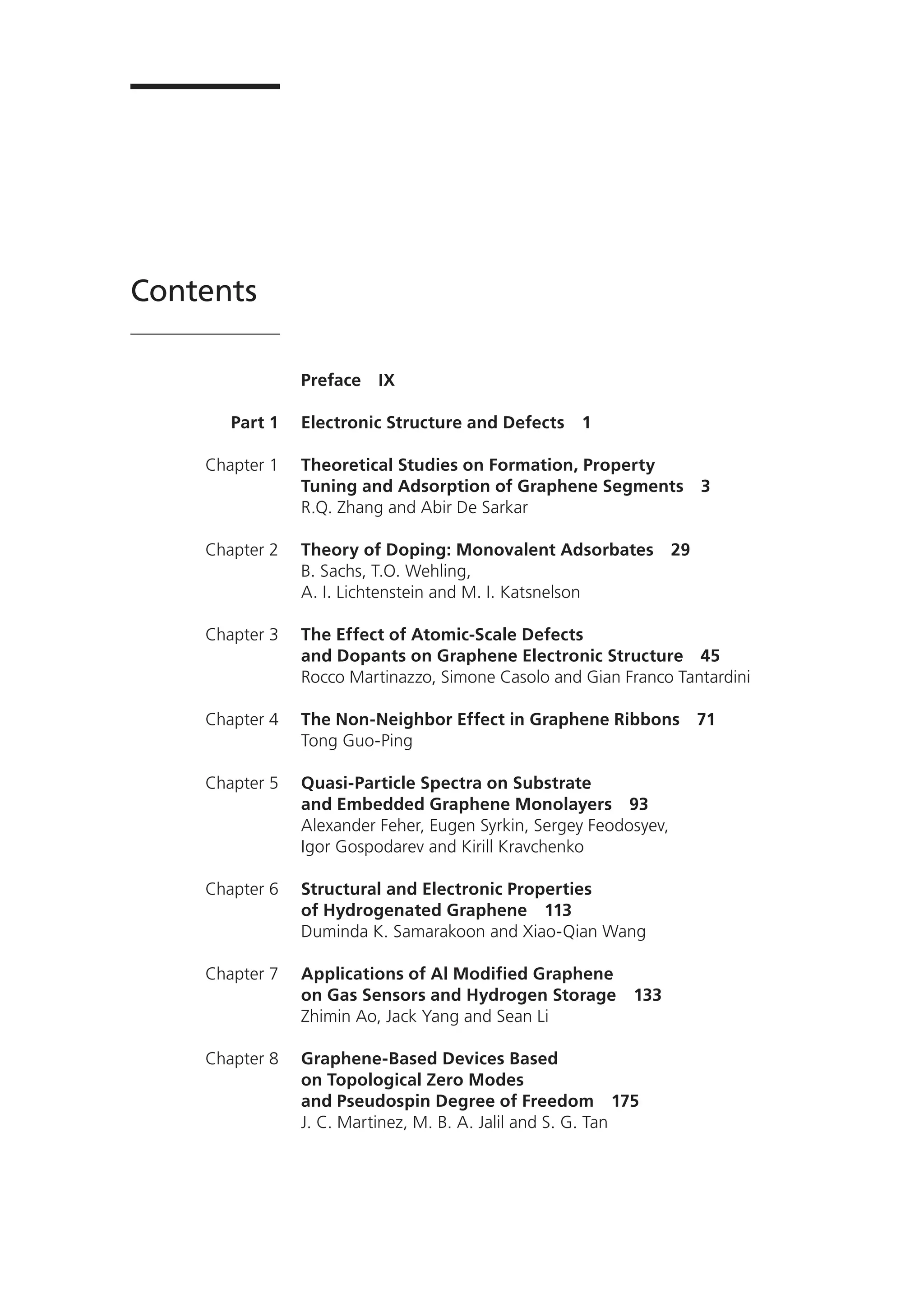 Part 1
Chapter 1
Chapter 2
Chapter 3
Chapter 4
Chapter 5
Chapter 6
Chapter 7
Chapter 8
Preface IX
Electronic Structure and Defects 1
Theoretical Studies on Formation, Property
Tuning and Adsorption of Graphene Segments 3
R.Q. Zhang and Abir De Sarkar
Theory of Doping: Monovalent Adsorbates 29
B. Sachs, T.O. Wehling,
A. I. Lichtenstein and M. I. Katsnelson
The Effect of Atomic-Scale Defects
and Dopants on Graphene Electronic Structure 45
Rocco Martinazzo, Simone Casolo and Gian Franco Tantardini
The Non-Neighbor Effect in Graphene Ribbons 71
Tong Guo-Ping
Quasi-Particle Spectra on Substrate
and Embedded Graphene Monolayers 93
Alexander Feher, Eugen Syrkin, Sergey Feodosyev,
Igor Gospodarev and Kirill Kravchenko
Structural and Electronic Properties
of Hydrogenated Graphene 113
Duminda K. Samarakoon and Xiao-Qian Wang
Applications of Al Modified Graphene
on Gas Sensors and Hydrogen Storage 133
Zhimin Ao, Jack Yang and Sean Li
Graphene-Based Devices Based
on Topological Zero Modes
and Pseudospin Degree of Freedom 175
J. C. Martinez, M. B. A. Jalil and S. G. Tan
Contents
 
