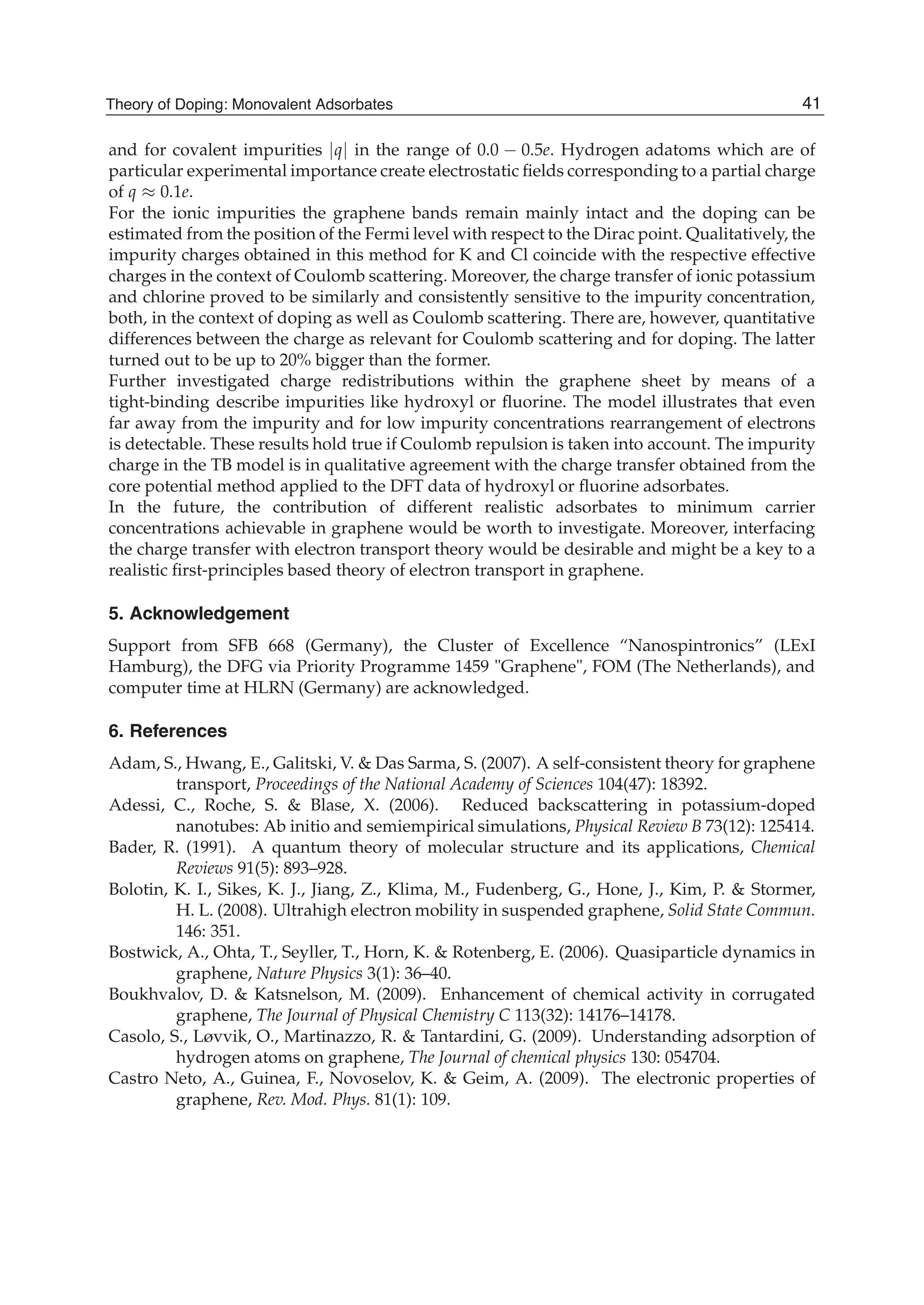 and for covalent impurities |q| in the range of 0.0 − 0.5e. Hydrogen adatoms which are of
particular experimental importance create electrostatic ﬁelds corresponding to a partial charge
of q ≈ 0.1e.
For the ionic impurities the graphene bands remain mainly intact and the doping can be
estimated from the position of the Fermi level with respect to the Dirac point. Qualitatively, the
impurity charges obtained in this method for K and Cl coincide with the respective effective
charges in the context of Coulomb scattering. Moreover, the charge transfer of ionic potassium
and chlorine proved to be similarly and consistently sensitive to the impurity concentration,
both, in the context of doping as well as Coulomb scattering. There are, however, quantitative
differences between the charge as relevant for Coulomb scattering and for doping. The latter
turned out to be up to 20% bigger than the former.
Further investigated charge redistributions within the graphene sheet by means of a
tight-binding describe impurities like hydroxyl or ﬂuorine. The model illustrates that even
far away from the impurity and for low impurity concentrations rearrangement of electrons
is detectable. These results hold true if Coulomb repulsion is taken into account. The impurity
charge in the TB model is in qualitative agreement with the charge transfer obtained from the
core potential method applied to the DFT data of hydroxyl or ﬂuorine adsorbates.
In the future, the contribution of different realistic adsorbates to minimum carrier
concentrations achievable in graphene would be worth to investigate. Moreover, interfacing
the charge transfer with electron transport theory would be desirable and might be a key to a
realistic ﬁrst-principles based theory of electron transport in graphene.
5. Acknowledgement
Support from SFB 668 (Germany), the Cluster of Excellence “Nanospintronics” (LExI
Hamburg), the DFG via Priority Programme 1459 "Graphene", FOM (The Netherlands), and
computer time at HLRN (Germany) are acknowledged.
6. References
Adam, S., Hwang, E., Galitski, V. & Das Sarma, S. (2007). A self-consistent theory for graphene
transport, Proceedings of the National Academy of Sciences 104(47): 18392.
Adessi, C., Roche, S. & Blase, X. (2006). Reduced backscattering in potassium-doped
nanotubes: Ab initio and semiempirical simulations, Physical Review B 73(12): 125414.
Bader, R. (1991). A quantum theory of molecular structure and its applications, Chemical
Reviews 91(5): 893–928.
Bolotin, K. I., Sikes, K. J., Jiang, Z., Klima, M., Fudenberg, G., Hone, J., Kim, P. & Stormer,
H. L. (2008). Ultrahigh electron mobility in suspended graphene, Solid State Commun.
146: 351.
Bostwick, A., Ohta, T., Seyller, T., Horn, K. & Rotenberg, E. (2006). Quasiparticle dynamics in
graphene, Nature Physics 3(1): 36–40.
Boukhvalov, D. & Katsnelson, M. (2009). Enhancement of chemical activity in corrugated
graphene, The Journal of Physical Chemistry C 113(32): 14176–14178.
Casolo, S., Løvvik, O., Martinazzo, R. & Tantardini, G. (2009). Understanding adsorption of
hydrogen atoms on graphene, The Journal of chemical physics 130: 054704.
Castro Neto, A., Guinea, F., Novoselov, K. & Geim, A. (2009). The electronic properties of
graphene, Rev. Mod. Phys. 81(1): 109.
41Theory of Doping: Monovalent Adsorbates
 