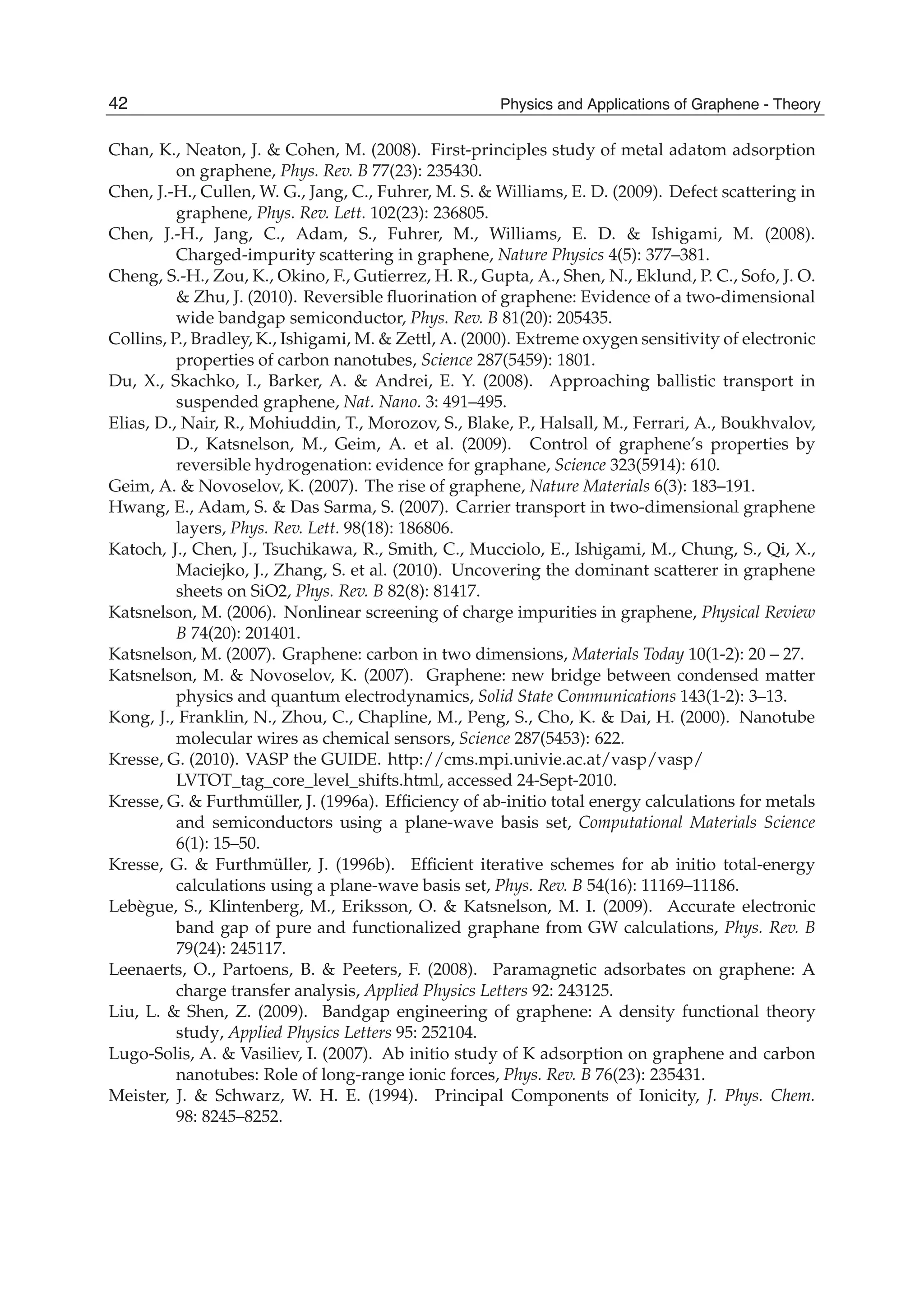 Chan, K., Neaton, J. & Cohen, M. (2008). First-principles study of metal adatom adsorption
on graphene, Phys. Rev. B 77(23): 235430.
Chen, J.-H., Cullen, W. G., Jang, C., Fuhrer, M. S. & Williams, E. D. (2009). Defect scattering in
graphene, Phys. Rev. Lett. 102(23): 236805.
Chen, J.-H., Jang, C., Adam, S., Fuhrer, M., Williams, E. D. & Ishigami, M. (2008).
Charged-impurity scattering in graphene, Nature Physics 4(5): 377–381.
Cheng, S.-H., Zou, K., Okino, F., Gutierrez, H. R., Gupta, A., Shen, N., Eklund, P. C., Sofo, J. O.
& Zhu, J. (2010). Reversible ﬂuorination of graphene: Evidence of a two-dimensional
wide bandgap semiconductor, Phys. Rev. B 81(20): 205435.
Collins, P., Bradley, K., Ishigami, M. & Zettl, A. (2000). Extreme oxygen sensitivity of electronic
properties of carbon nanotubes, Science 287(5459): 1801.
Du, X., Skachko, I., Barker, A. & Andrei, E. Y. (2008). Approaching ballistic transport in
suspended graphene, Nat. Nano. 3: 491–495.
Elias, D., Nair, R., Mohiuddin, T., Morozov, S., Blake, P., Halsall, M., Ferrari, A., Boukhvalov,
D., Katsnelson, M., Geim, A. et al. (2009). Control of graphene’s properties by
reversible hydrogenation: evidence for graphane, Science 323(5914): 610.
Geim, A. & Novoselov, K. (2007). The rise of graphene, Nature Materials 6(3): 183–191.
Hwang, E., Adam, S. & Das Sarma, S. (2007). Carrier transport in two-dimensional graphene
layers, Phys. Rev. Lett. 98(18): 186806.
Katoch, J., Chen, J., Tsuchikawa, R., Smith, C., Mucciolo, E., Ishigami, M., Chung, S., Qi, X.,
Maciejko, J., Zhang, S. et al. (2010). Uncovering the dominant scatterer in graphene
sheets on SiO2, Phys. Rev. B 82(8): 81417.
Katsnelson, M. (2006). Nonlinear screening of charge impurities in graphene, Physical Review
B 74(20): 201401.
Katsnelson, M. (2007). Graphene: carbon in two dimensions, Materials Today 10(1-2): 20 – 27.
Katsnelson, M. & Novoselov, K. (2007). Graphene: new bridge between condensed matter
physics and quantum electrodynamics, Solid State Communications 143(1-2): 3–13.
Kong, J., Franklin, N., Zhou, C., Chapline, M., Peng, S., Cho, K. & Dai, H. (2000). Nanotube
molecular wires as chemical sensors, Science 287(5453): 622.
Kresse, G. (2010). VASP the GUIDE. http://cms.mpi.univie.ac.at/vasp/vasp/
LVTOT_tag_core_level_shifts.html, accessed 24-Sept-2010.
Kresse, G. & Furthmüller, J. (1996a). Efﬁciency of ab-initio total energy calculations for metals
and semiconductors using a plane-wave basis set, Computational Materials Science
6(1): 15–50.
Kresse, G. & Furthmüller, J. (1996b). Efﬁcient iterative schemes for ab initio total-energy
calculations using a plane-wave basis set, Phys. Rev. B 54(16): 11169–11186.
Lebègue, S., Klintenberg, M., Eriksson, O. & Katsnelson, M. I. (2009). Accurate electronic
band gap of pure and functionalized graphane from GW calculations, Phys. Rev. B
79(24): 245117.
Leenaerts, O., Partoens, B. & Peeters, F. (2008). Paramagnetic adsorbates on graphene: A
charge transfer analysis, Applied Physics Letters 92: 243125.
Liu, L. & Shen, Z. (2009). Bandgap engineering of graphene: A density functional theory
study, Applied Physics Letters 95: 252104.
Lugo-Solis, A. & Vasiliev, I. (2007). Ab initio study of K adsorption on graphene and carbon
nanotubes: Role of long-range ionic forces, Phys. Rev. B 76(23): 235431.
Meister, J. & Schwarz, W. H. E. (1994). Principal Components of Ionicity, J. Phys. Chem.
98: 8245–8252.
42 Physics and Applications of Graphene - Theory
 