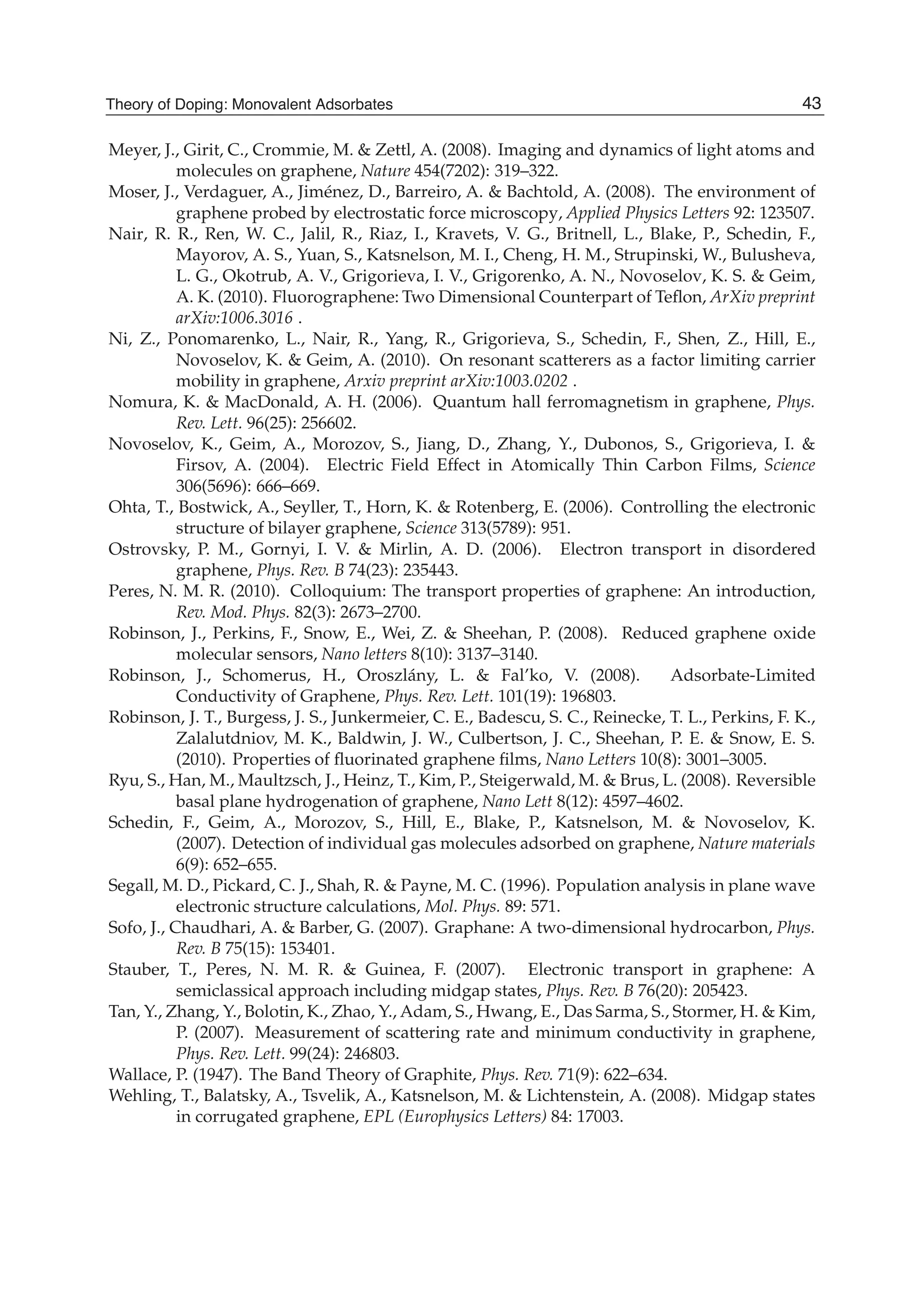 Meyer, J., Girit, C., Crommie, M. & Zettl, A. (2008). Imaging and dynamics of light atoms and
molecules on graphene, Nature 454(7202): 319–322.
Moser, J., Verdaguer, A., Jiménez, D., Barreiro, A. & Bachtold, A. (2008). The environment of
graphene probed by electrostatic force microscopy, Applied Physics Letters 92: 123507.
Nair, R. R., Ren, W. C., Jalil, R., Riaz, I., Kravets, V. G., Britnell, L., Blake, P., Schedin, F.,
Mayorov, A. S., Yuan, S., Katsnelson, M. I., Cheng, H. M., Strupinski, W., Bulusheva,
L. G., Okotrub, A. V., Grigorieva, I. V., Grigorenko, A. N., Novoselov, K. S. & Geim,
A. K. (2010). Fluorographene: Two Dimensional Counterpart of Teﬂon, ArXiv preprint
arXiv:1006.3016 .
Ni, Z., Ponomarenko, L., Nair, R., Yang, R., Grigorieva, S., Schedin, F., Shen, Z., Hill, E.,
Novoselov, K. & Geim, A. (2010). On resonant scatterers as a factor limiting carrier
mobility in graphene, Arxiv preprint arXiv:1003.0202 .
Nomura, K. & MacDonald, A. H. (2006). Quantum hall ferromagnetism in graphene, Phys.
Rev. Lett. 96(25): 256602.
Novoselov, K., Geim, A., Morozov, S., Jiang, D., Zhang, Y., Dubonos, S., Grigorieva, I. &
Firsov, A. (2004). Electric Field Effect in Atomically Thin Carbon Films, Science
306(5696): 666–669.
Ohta, T., Bostwick, A., Seyller, T., Horn, K. & Rotenberg, E. (2006). Controlling the electronic
structure of bilayer graphene, Science 313(5789): 951.
Ostrovsky, P. M., Gornyi, I. V. & Mirlin, A. D. (2006). Electron transport in disordered
graphene, Phys. Rev. B 74(23): 235443.
Peres, N. M. R. (2010). Colloquium: The transport properties of graphene: An introduction,
Rev. Mod. Phys. 82(3): 2673–2700.
Robinson, J., Perkins, F., Snow, E., Wei, Z. & Sheehan, P. (2008). Reduced graphene oxide
molecular sensors, Nano letters 8(10): 3137–3140.
Robinson, J., Schomerus, H., Oroszlány, L. & Fal’ko, V. (2008). Adsorbate-Limited
Conductivity of Graphene, Phys. Rev. Lett. 101(19): 196803.
Robinson, J. T., Burgess, J. S., Junkermeier, C. E., Badescu, S. C., Reinecke, T. L., Perkins, F. K.,
Zalalutdniov, M. K., Baldwin, J. W., Culbertson, J. C., Sheehan, P. E. & Snow, E. S.
(2010). Properties of ﬂuorinated graphene ﬁlms, Nano Letters 10(8): 3001–3005.
Ryu, S., Han, M., Maultzsch, J., Heinz, T., Kim, P., Steigerwald, M. & Brus, L. (2008). Reversible
basal plane hydrogenation of graphene, Nano Lett 8(12): 4597–4602.
Schedin, F., Geim, A., Morozov, S., Hill, E., Blake, P., Katsnelson, M. & Novoselov, K.
(2007). Detection of individual gas molecules adsorbed on graphene, Nature materials
6(9): 652–655.
Segall, M. D., Pickard, C. J., Shah, R. & Payne, M. C. (1996). Population analysis in plane wave
electronic structure calculations, Mol. Phys. 89: 571.
Sofo, J., Chaudhari, A. & Barber, G. (2007). Graphane: A two-dimensional hydrocarbon, Phys.
Rev. B 75(15): 153401.
Stauber, T., Peres, N. M. R. & Guinea, F. (2007). Electronic transport in graphene: A
semiclassical approach including midgap states, Phys. Rev. B 76(20): 205423.
Tan, Y., Zhang, Y., Bolotin, K., Zhao, Y., Adam, S., Hwang, E., Das Sarma, S., Stormer, H. & Kim,
P. (2007). Measurement of scattering rate and minimum conductivity in graphene,
Phys. Rev. Lett. 99(24): 246803.
Wallace, P. (1947). The Band Theory of Graphite, Phys. Rev. 71(9): 622–634.
Wehling, T., Balatsky, A., Tsvelik, A., Katsnelson, M. & Lichtenstein, A. (2008). Midgap states
in corrugated graphene, EPL (Europhysics Letters) 84: 17003.
43Theory of Doping: Monovalent Adsorbates
 