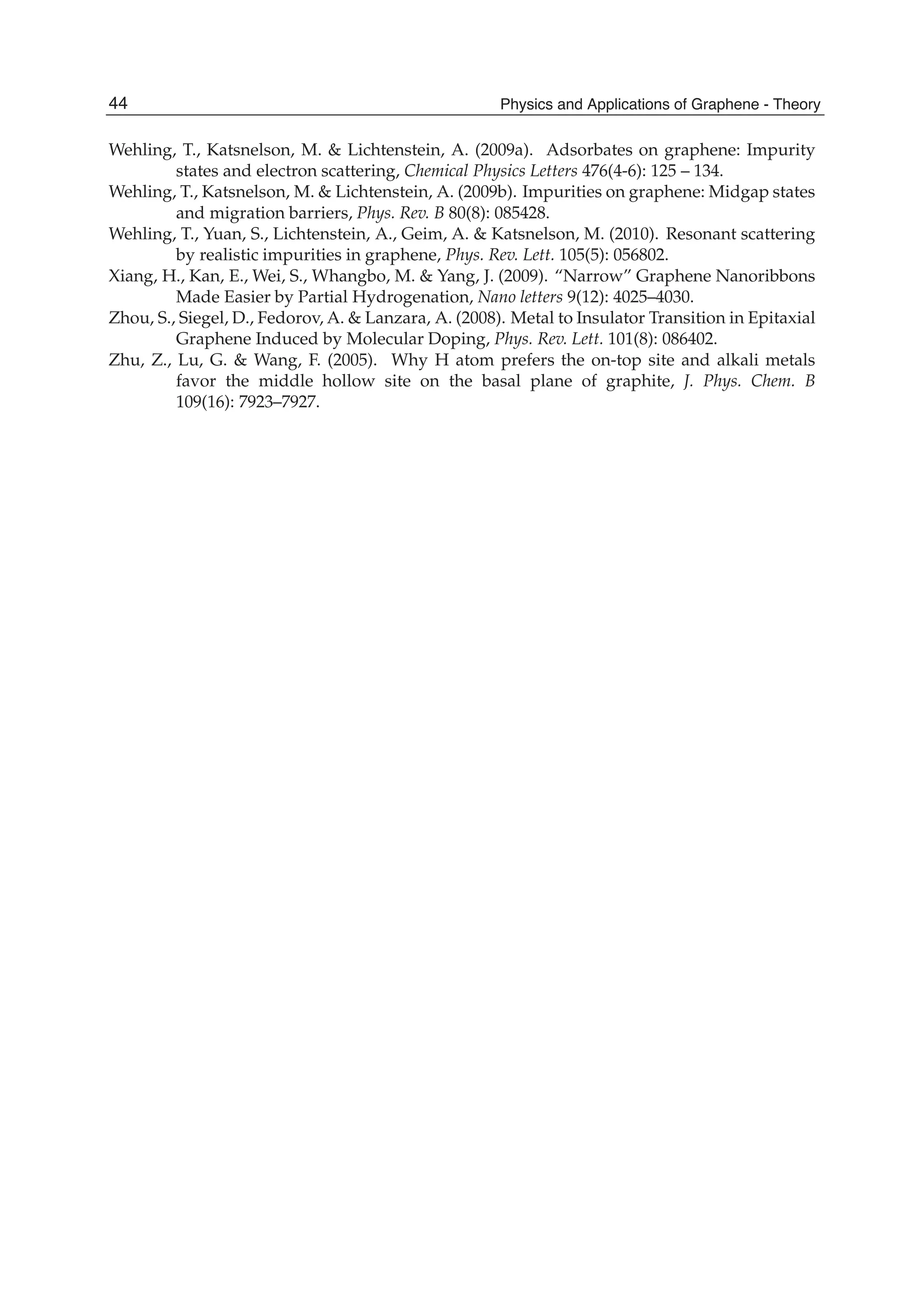 Wehling, T., Katsnelson, M. & Lichtenstein, A. (2009a). Adsorbates on graphene: Impurity
states and electron scattering, Chemical Physics Letters 476(4-6): 125 – 134.
Wehling, T., Katsnelson, M. & Lichtenstein, A. (2009b). Impurities on graphene: Midgap states
and migration barriers, Phys. Rev. B 80(8): 085428.
Wehling, T., Yuan, S., Lichtenstein, A., Geim, A. & Katsnelson, M. (2010). Resonant scattering
by realistic impurities in graphene, Phys. Rev. Lett. 105(5): 056802.
Xiang, H., Kan, E., Wei, S., Whangbo, M. & Yang, J. (2009). “Narrow” Graphene Nanoribbons
Made Easier by Partial Hydrogenation, Nano letters 9(12): 4025–4030.
Zhou, S., Siegel, D., Fedorov, A. & Lanzara, A. (2008). Metal to Insulator Transition in Epitaxial
Graphene Induced by Molecular Doping, Phys. Rev. Lett. 101(8): 086402.
Zhu, Z., Lu, G. & Wang, F. (2005). Why H atom prefers the on-top site and alkali metals
favor the middle hollow site on the basal plane of graphite, J. Phys. Chem. B
109(16): 7923–7927.
44 Physics and Applications of Graphene - Theory
 