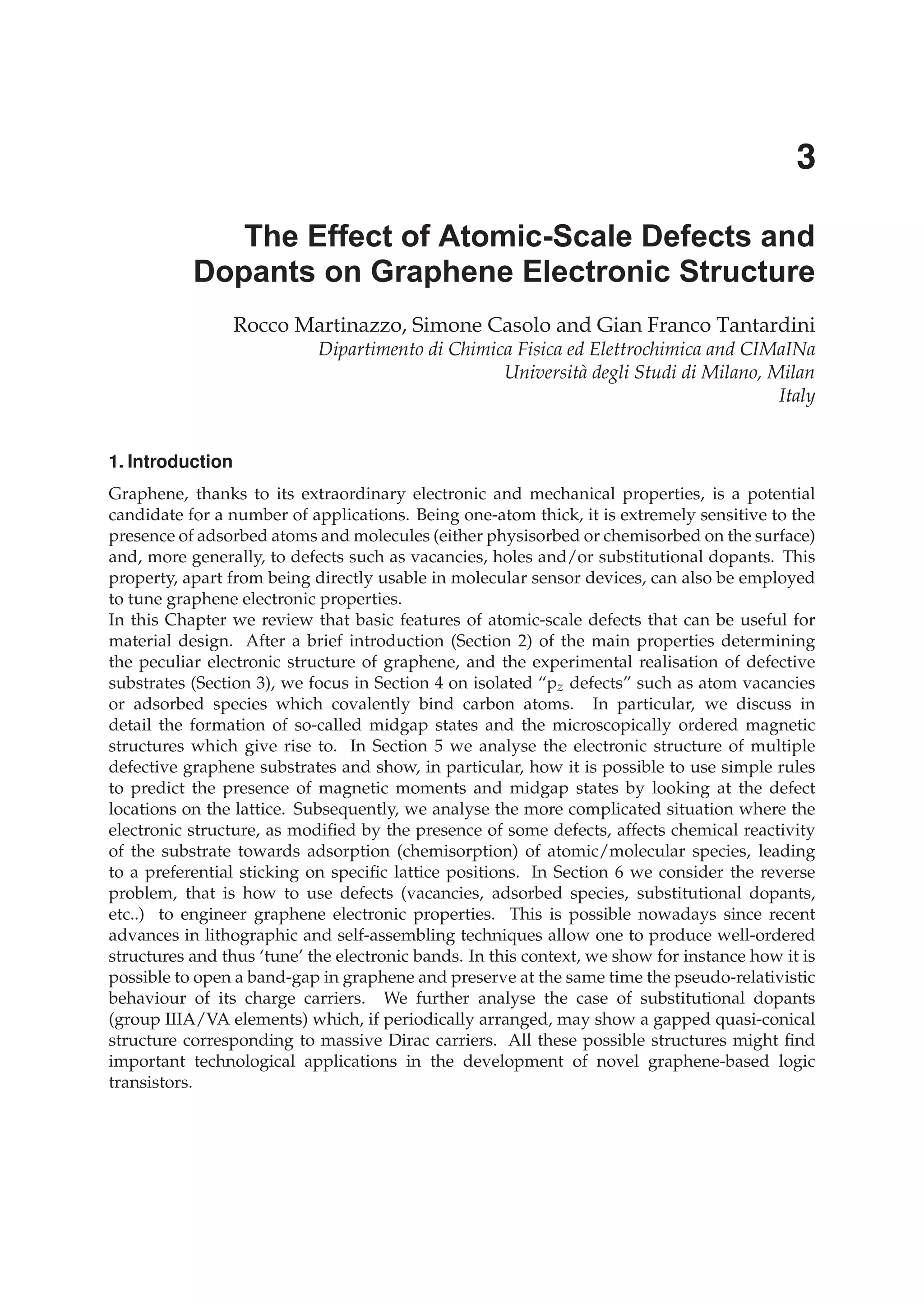 1. Introduction
Graphene, thanks to its extraordinary electronic and mechanical properties, is a potential
candidate for a number of applications. Being one-atom thick, it is extremely sensitive to the
presence of adsorbed atoms and molecules (either physisorbed or chemisorbed on the surface)
and, more generally, to defects such as vacancies, holes and/or substitutional dopants. This
property, apart from being directly usable in molecular sensor devices, can also be employed
to tune graphene electronic properties.
In this Chapter we review that basic features of atomic-scale defects that can be useful for
material design. After a brief introduction (Section 2) of the main properties determining
the peculiar electronic structure of graphene, and the experimental realisation of defective
substrates (Section 3), we focus in Section 4 on isolated “pz defects” such as atom vacancies
or adsorbed species which covalently bind carbon atoms. In particular, we discuss in
detail the formation of so-called midgap states and the microscopically ordered magnetic
structures which give rise to. In Section 5 we analyse the electronic structure of multiple
defective graphene substrates and show, in particular, how it is possible to use simple rules
to predict the presence of magnetic moments and midgap states by looking at the defect
locations on the lattice. Subsequently, we analyse the more complicated situation where the
electronic structure, as modiﬁed by the presence of some defects, affects chemical reactivity
of the substrate towards adsorption (chemisorption) of atomic/molecular species, leading
to a preferential sticking on speciﬁc lattice positions. In Section 6 we consider the reverse
problem, that is how to use defects (vacancies, adsorbed species, substitutional dopants,
etc..) to engineer graphene electronic properties. This is possible nowadays since recent
advances in lithographic and self-assembling techniques allow one to produce well-ordered
structures and thus ‘tune’ the electronic bands. In this context, we show for instance how it is
possible to open a band-gap in graphene and preserve at the same time the pseudo-relativistic
behaviour of its charge carriers. We further analyse the case of substitutional dopants
(group IIIA/VA elements) which, if periodically arranged, may show a gapped quasi-conical
structure corresponding to massive Dirac carriers. All these possible structures might ﬁnd
important technological applications in the development of novel graphene-based logic
transistors.
The Effect of Atomic-Scale Defects and
Dopants on Graphene Electronic Structure
Rocco Martinazzo, Simone Casolo and Gian Franco Tantardini
Dipartimento di Chimica Fisica ed Elettrochimica and CIMaINa
Università degli Studi di Milano, Milan
Italy
3
 