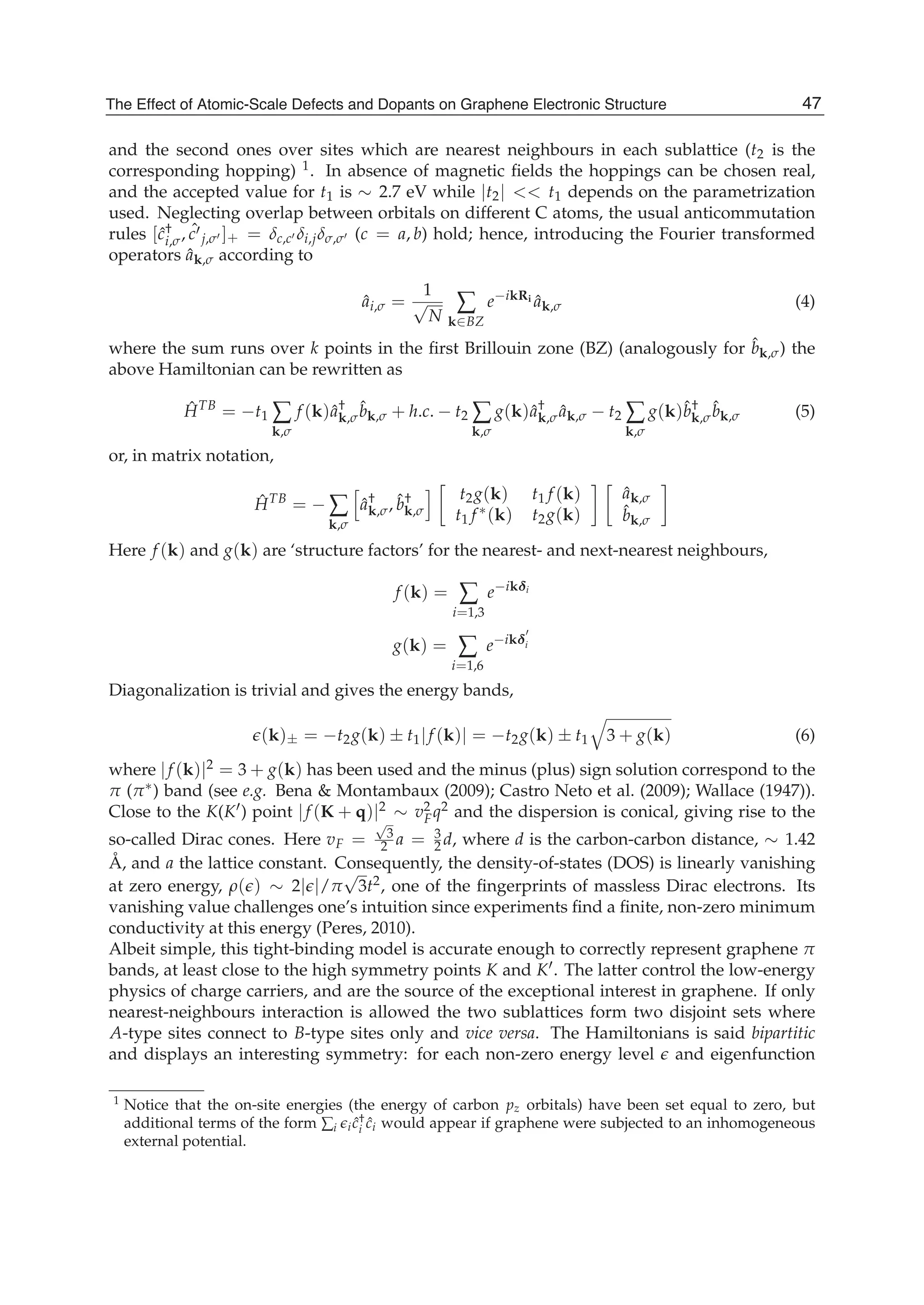 and the second ones over sites which are nearest neighbours in each sublattice (t2 is the
corresponding hopping) 1. In absence of magnetic ﬁelds the hoppings can be chosen real,
and the accepted value for t1 is ∼ 2.7 eV while |t2| << t1 depends on the parametrization
used. Neglecting overlap between orbitals on different C atoms, the usual anticommutation
rules [ˆc†
i,σ, ˆc j,σ ]+ = δc,c δi,jδσ,σ (c = a, b) hold; hence, introducing the Fourier transformed
operators ˆak,σ according to
ˆai,σ =
1
√
N
∑
k∈BZ
e−ikRi ˆak,σ (4)
where the sum runs over k points in the ﬁrst Brillouin zone (BZ) (analogously for ˆbk,σ) the
above Hamiltonian can be rewritten as
ˆHTB
= −t1 ∑
k,σ
f (k)ˆa†
k,σ
ˆbk,σ + h.c. − t2 ∑
k,σ
g(k)ˆa†
k,σ ˆak,σ − t2 ∑
k,σ
g(k)ˆb†
k,σ
ˆbk,σ (5)
or, in matrix notation,
ˆHTB
= − ∑
k,σ
ˆa†
k,σ, ˆb†
k,σ
t2g(k) t1 f (k)
t1 f ∗(k) t2g(k)
ˆak,σ
ˆbk,σ
Here f (k) and g(k) are ‘structure factors’ for the nearest- and next-nearest neighbours,
f (k) = ∑
i=1,3
e−ikδi
g(k) = ∑
i=1,6
e−ikδi
Diagonalization is trivial and gives the energy bands,
(k)± = −t2g(k) ± t1|f (k)| = −t2g(k) ± t1 3 + g(k) (6)
where |f (k)|2 = 3 + g(k) has been used and the minus (plus) sign solution correspond to the
π (π∗) band (see e.g. Bena & Montambaux (2009); Castro Neto et al. (2009); Wallace (1947)).
Close to the K(K ) point |f (K + q)|2 ∼ v2
Fq2 and the dispersion is conical, giving rise to the
so-called Dirac cones. Here vF =
√
3
2 a = 3
2 d, where d is the carbon-carbon distance, ∼ 1.42
Å, and a the lattice constant. Consequently, the density-of-states (DOS) is linearly vanishing
at zero energy, ρ( ) ∼ 2| |/π
√
3t2, one of the ﬁngerprints of massless Dirac electrons. Its
vanishing value challenges one’s intuition since experiments ﬁnd a ﬁnite, non-zero minimum
conductivity at this energy (Peres, 2010).
Albeit simple, this tight-binding model is accurate enough to correctly represent graphene π
bands, at least close to the high symmetry points K and K . The latter control the low-energy
physics of charge carriers, and are the source of the exceptional interest in graphene. If only
nearest-neighbours interaction is allowed the two sublattices form two disjoint sets where
A-type sites connect to B-type sites only and vice versa. The Hamiltonians is said bipartitic
and displays an interesting symmetry: for each non-zero energy level and eigenfunction
1 Notice that the on-site energies (the energy of carbon pz orbitals) have been set equal to zero, but
additional terms of the form ∑i i ˆc†
i ˆci would appear if graphene were subjected to an inhomogeneous
external potential.
47The Effect of Atomic-Scale Defects and Dopants on Graphene Electronic Structure
 