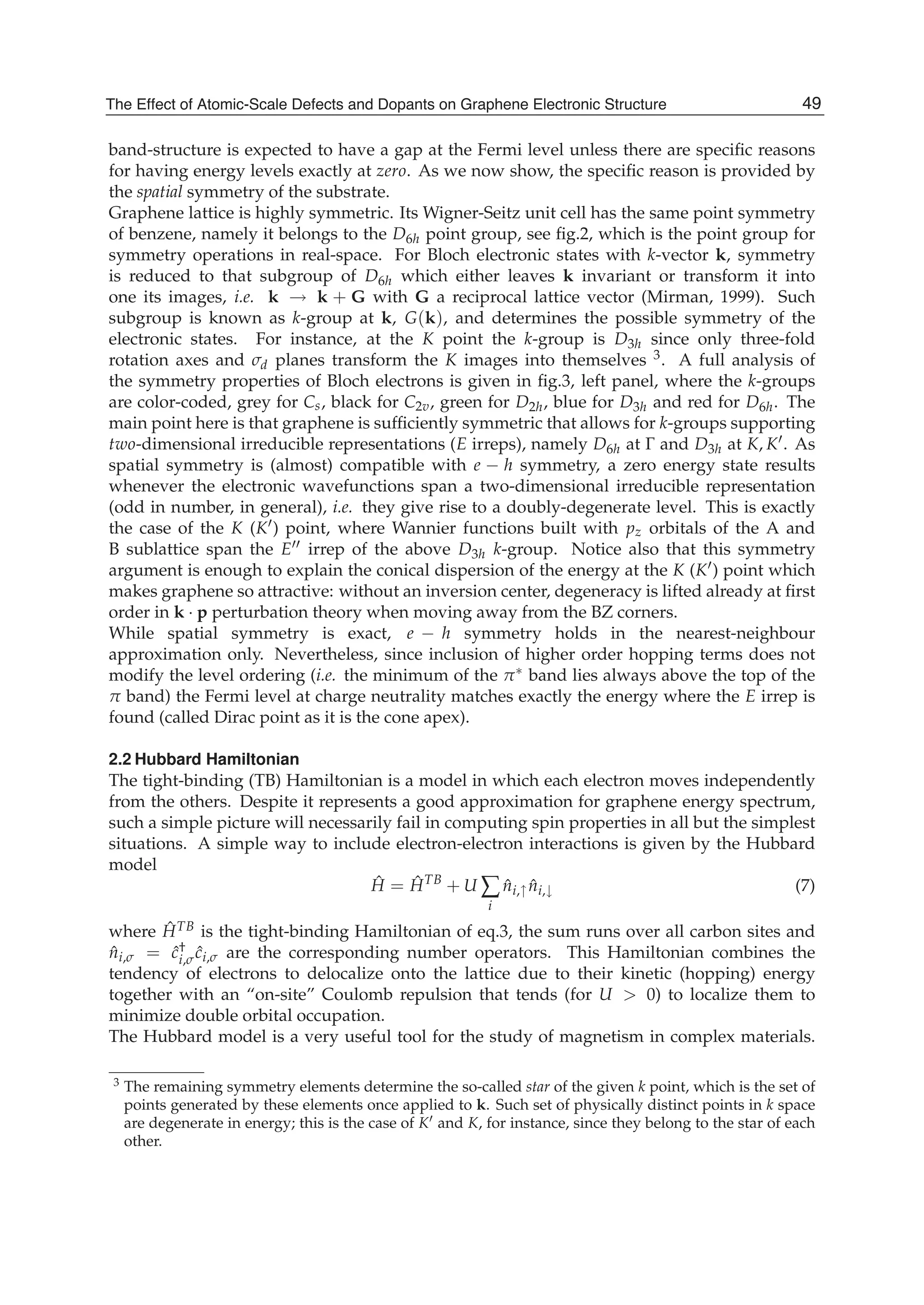 band-structure is expected to have a gap at the Fermi level unless there are speciﬁc reasons
for having energy levels exactly at zero. As we now show, the speciﬁc reason is provided by
the spatial symmetry of the substrate.
Graphene lattice is highly symmetric. Its Wigner-Seitz unit cell has the same point symmetry
of benzene, namely it belongs to the D6h point group, see ﬁg.2, which is the point group for
symmetry operations in real-space. For Bloch electronic states with k-vector k, symmetry
is reduced to that subgroup of D6h which either leaves k invariant or transform it into
one its images, i.e. k → k + G with G a reciprocal lattice vector (Mirman, 1999). Such
subgroup is known as k-group at k, G(k), and determines the possible symmetry of the
electronic states. For instance, at the K point the k-group is D3h since only three-fold
rotation axes and σd planes transform the K images into themselves 3. A full analysis of
the symmetry properties of Bloch electrons is given in ﬁg.3, left panel, where the k-groups
are color-coded, grey for Cs, black for C2v, green for D2h, blue for D3h and red for D6h. The
main point here is that graphene is sufﬁciently symmetric that allows for k-groups supporting
two-dimensional irreducible representations (E irreps), namely D6h at Γ and D3h at K, K . As
spatial symmetry is (almost) compatible with e − h symmetry, a zero energy state results
whenever the electronic wavefunctions span a two-dimensional irreducible representation
(odd in number, in general), i.e. they give rise to a doubly-degenerate level. This is exactly
the case of the K (K ) point, where Wannier functions built with pz orbitals of the A and
B sublattice span the E irrep of the above D3h k-group. Notice also that this symmetry
argument is enough to explain the conical dispersion of the energy at the K (K ) point which
makes graphene so attractive: without an inversion center, degeneracy is lifted already at ﬁrst
order in k · p perturbation theory when moving away from the BZ corners.
While spatial symmetry is exact, e − h symmetry holds in the nearest-neighbour
approximation only. Nevertheless, since inclusion of higher order hopping terms does not
modify the level ordering (i.e. the minimum of the π∗ band lies always above the top of the
π band) the Fermi level at charge neutrality matches exactly the energy where the E irrep is
found (called Dirac point as it is the cone apex).
2.2 Hubbard Hamiltonian
The tight-binding (TB) Hamiltonian is a model in which each electron moves independently
from the others. Despite it represents a good approximation for graphene energy spectrum,
such a simple picture will necessarily fail in computing spin properties in all but the simplest
situations. A simple way to include electron-electron interactions is given by the Hubbard
model
ˆH = ˆHTB
+ U ∑
i
ˆni,↑ ˆni,↓ (7)
where ˆHTB is the tight-binding Hamiltonian of eq.3, the sum runs over all carbon sites and
ˆni,σ = ˆc†
i,σ ˆci,σ are the corresponding number operators. This Hamiltonian combines the
tendency of electrons to delocalize onto the lattice due to their kinetic (hopping) energy
together with an “on-site” Coulomb repulsion that tends (for U > 0) to localize them to
minimize double orbital occupation.
The Hubbard model is a very useful tool for the study of magnetism in complex materials.
3 The remaining symmetry elements determine the so-called star of the given k point, which is the set of
points generated by these elements once applied to k. Such set of physically distinct points in k space
are degenerate in energy; this is the case of K and K, for instance, since they belong to the star of each
other.
49The Effect of Atomic-Scale Defects and Dopants on Graphene Electronic Structure
 