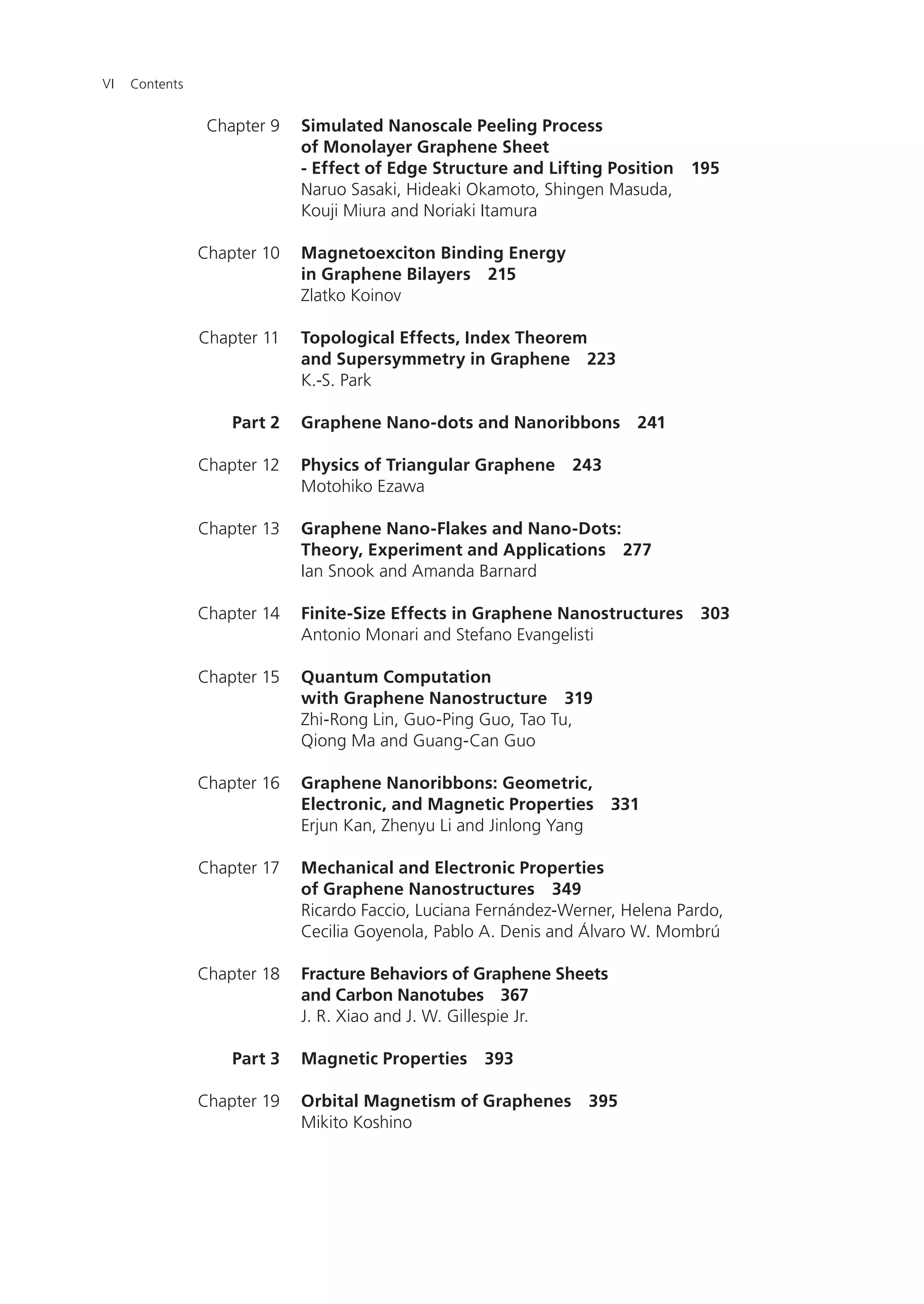 ContentsVI
Simulated Nanoscale Peeling Process
of Monolayer Graphene Sheet
- Effect of Edge Structure and Lifting Position 195
Naruo Sasaki, Hideaki Okamoto, Shingen Masuda,
Kouji Miura and Noriaki Itamura
Magnetoexciton Binding Energy
in Graphene Bilayers 215
Zlatko Koinov
Topological Effects, Index Theorem
and Supersymmetry in Graphene 223
K.-S. Park
Graphene Nano-dots and Nanoribbons 241
Physics of Triangular Graphene 243
Motohiko Ezawa
Graphene Nano-Flakes and Nano-Dots:
Theory, Experiment and Applications 277
Ian Snook and Amanda Barnard
Finite-Size Effects in Graphene Nanostructures 303
Antonio Monari and Stefano Evangelisti
Quantum Computation
with Graphene Nanostructure 319
Zhi-Rong Lin, Guo-Ping Guo, Tao Tu,
Qiong Ma and Guang-Can Guo
Graphene Nanoribbons: Geometric,
Electronic, and Magnetic Properties 331
Erjun Kan, Zhenyu Li and Jinlong Yang
Mechanical and Electronic Properties
of Graphene Nanostructures 349
Ricardo Faccio, Luciana Fernández-Werner, Helena Pardo,
Cecilia Goyenola, Pablo A. Denis and Álvaro W. Mombrú
Fracture Behaviors of Graphene Sheets
and Carbon Nanotubes 367
J. R. Xiao and J. W. Gillespie Jr.
Magnetic Properties 393
Orbital Magnetism of Graphenes 395
Mikito Koshino
Chapter 9
Chapter 10
Chapter 11
Part 2
Chapter 12
Chapter 13
Chapter 14
Chapter 15
Chapter 16
Chapter 17
Chapter 18
Part 3
Chapter 19
 