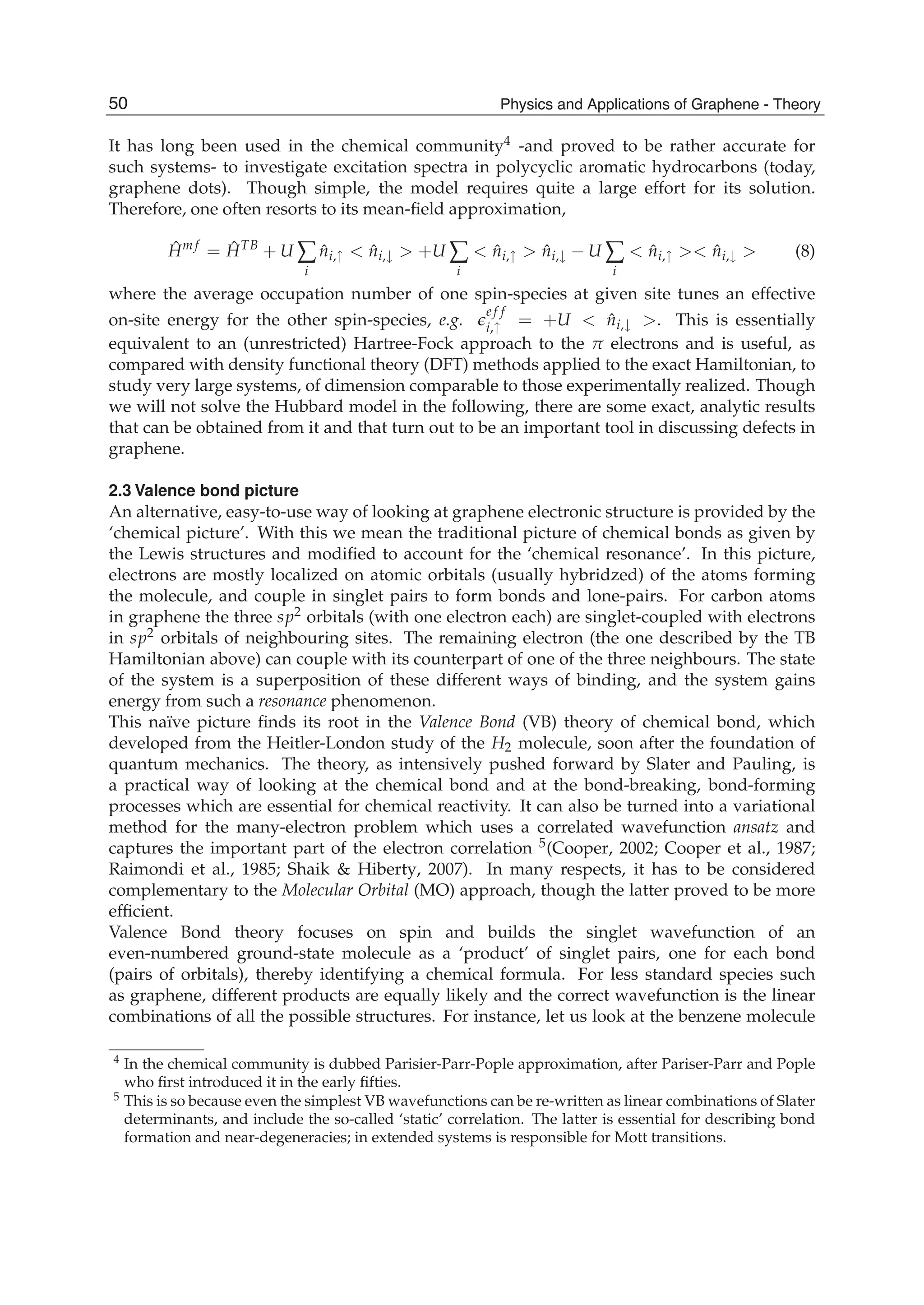It has long been used in the chemical community4 -and proved to be rather accurate for
such systems- to investigate excitation spectra in polycyclic aromatic hydrocarbons (today,
graphene dots). Though simple, the model requires quite a large effort for its solution.
Therefore, one often resorts to its mean-ﬁeld approximation,
ˆHm f
= ˆHTB
+ U ∑
i
ˆni,↑ < ˆni,↓ > +U ∑
i
< ˆni,↑ > ˆni,↓ − U ∑
i
< ˆni,↑ >< ˆni,↓ > (8)
where the average occupation number of one spin-species at given site tunes an effective
on-site energy for the other spin-species, e.g.
e f f
i,↑ = +U < ˆni,↓ >. This is essentially
equivalent to an (unrestricted) Hartree-Fock approach to the π electrons and is useful, as
compared with density functional theory (DFT) methods applied to the exact Hamiltonian, to
study very large systems, of dimension comparable to those experimentally realized. Though
we will not solve the Hubbard model in the following, there are some exact, analytic results
that can be obtained from it and that turn out to be an important tool in discussing defects in
graphene.
2.3 Valence bond picture
An alternative, easy-to-use way of looking at graphene electronic structure is provided by the
‘chemical picture’. With this we mean the traditional picture of chemical bonds as given by
the Lewis structures and modiﬁed to account for the ‘chemical resonance’. In this picture,
electrons are mostly localized on atomic orbitals (usually hybridzed) of the atoms forming
the molecule, and couple in singlet pairs to form bonds and lone-pairs. For carbon atoms
in graphene the three sp2 orbitals (with one electron each) are singlet-coupled with electrons
in sp2 orbitals of neighbouring sites. The remaining electron (the one described by the TB
Hamiltonian above) can couple with its counterpart of one of the three neighbours. The state
of the system is a superposition of these different ways of binding, and the system gains
energy from such a resonance phenomenon.
This naïve picture ﬁnds its root in the Valence Bond (VB) theory of chemical bond, which
developed from the Heitler-London study of the H2 molecule, soon after the foundation of
quantum mechanics. The theory, as intensively pushed forward by Slater and Pauling, is
a practical way of looking at the chemical bond and at the bond-breaking, bond-forming
processes which are essential for chemical reactivity. It can also be turned into a variational
method for the many-electron problem which uses a correlated wavefunction ansatz and
captures the important part of the electron correlation 5(Cooper, 2002; Cooper et al., 1987;
Raimondi et al., 1985; Shaik & Hiberty, 2007). In many respects, it has to be considered
complementary to the Molecular Orbital (MO) approach, though the latter proved to be more
efﬁcient.
Valence Bond theory focuses on spin and builds the singlet wavefunction of an
even-numbered ground-state molecule as a ‘product’ of singlet pairs, one for each bond
(pairs of orbitals), thereby identifying a chemical formula. For less standard species such
as graphene, different products are equally likely and the correct wavefunction is the linear
combinations of all the possible structures. For instance, let us look at the benzene molecule
4 In the chemical community is dubbed Parisier-Parr-Pople approximation, after Pariser-Parr and Pople
who ﬁrst introduced it in the early ﬁfties.
5 This is so because even the simplest VB wavefunctions can be re-written as linear combinations of Slater
determinants, and include the so-called ‘static’ correlation. The latter is essential for describing bond
formation and near-degeneracies; in extended systems is responsible for Mott transitions.
50 Physics and Applications of Graphene - Theory
 