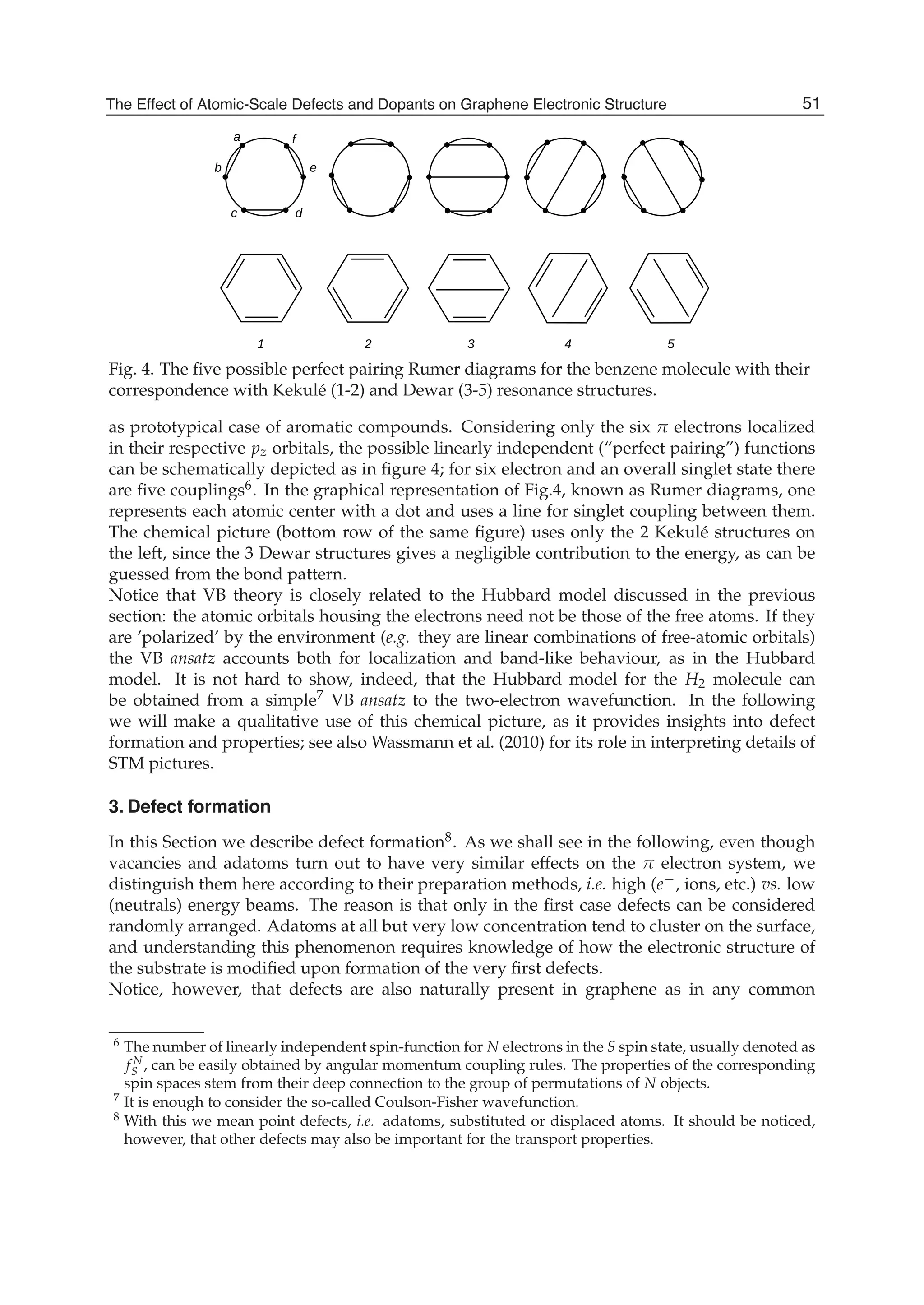 Fig. 4. The ﬁve possible perfect pairing Rumer diagrams for the benzene molecule with their
correspondence with Kekulé (1-2) and Dewar (3-5) resonance structures.
as prototypical case of aromatic compounds. Considering only the six π electrons localized
in their respective pz orbitals, the possible linearly independent (“perfect pairing”) functions
can be schematically depicted as in ﬁgure 4; for six electron and an overall singlet state there
are ﬁve couplings6. In the graphical representation of Fig.4, known as Rumer diagrams, one
represents each atomic center with a dot and uses a line for singlet coupling between them.
The chemical picture (bottom row of the same ﬁgure) uses only the 2 Kekulé structures on
the left, since the 3 Dewar structures gives a negligible contribution to the energy, as can be
guessed from the bond pattern.
Notice that VB theory is closely related to the Hubbard model discussed in the previous
section: the atomic orbitals housing the electrons need not be those of the free atoms. If they
are ’polarized’ by the environment (e.g. they are linear combinations of free-atomic orbitals)
the VB ansatz accounts both for localization and band-like behaviour, as in the Hubbard
model. It is not hard to show, indeed, that the Hubbard model for the H2 molecule can
be obtained from a simple7 VB ansatz to the two-electron wavefunction. In the following
we will make a qualitative use of this chemical picture, as it provides insights into defect
formation and properties; see also Wassmann et al. (2010) for its role in interpreting details of
STM pictures.
3. Defect formation
In this Section we describe defect formation8. As we shall see in the following, even though
vacancies and adatoms turn out to have very similar effects on the π electron system, we
distinguish them here according to their preparation methods, i.e. high (e−, ions, etc.) vs. low
(neutrals) energy beams. The reason is that only in the ﬁrst case defects can be considered
randomly arranged. Adatoms at all but very low concentration tend to cluster on the surface,
and understanding this phenomenon requires knowledge of how the electronic structure of
the substrate is modiﬁed upon formation of the very ﬁrst defects.
Notice, however, that defects are also naturally present in graphene as in any common
6 The number of linearly independent spin-function for N electrons in the S spin state, usually denoted as
f N
S , can be easily obtained by angular momentum coupling rules. The properties of the corresponding
spin spaces stem from their deep connection to the group of permutations of N objects.
7 It is enough to consider the so-called Coulson-Fisher wavefunction.
8 With this we mean point defects, i.e. adatoms, substituted or displaced atoms. It should be noticed,
however, that other defects may also be important for the transport properties.
51The Effect of Atomic-Scale Defects and Dopants on Graphene Electronic Structure
 