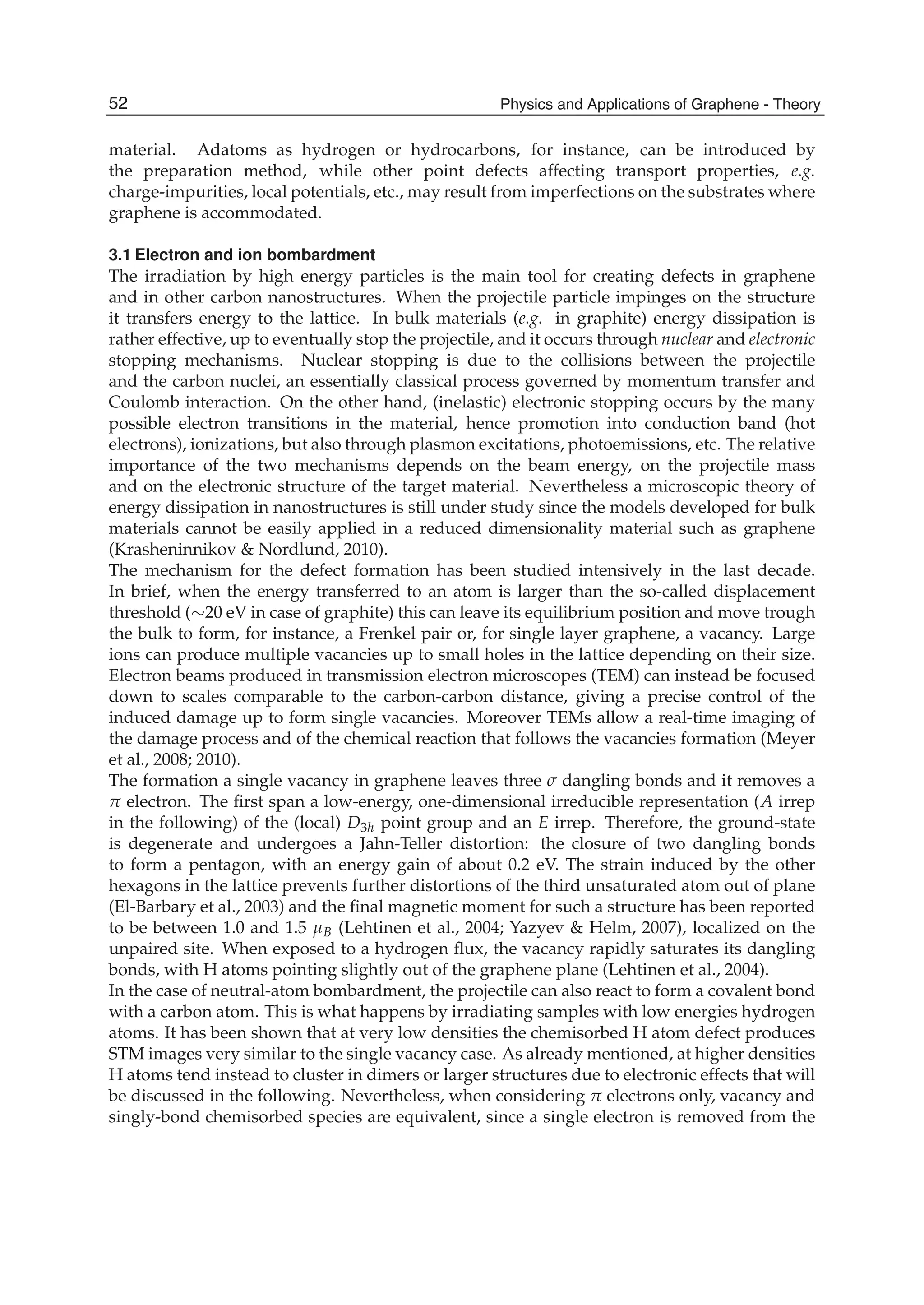 material. Adatoms as hydrogen or hydrocarbons, for instance, can be introduced by
the preparation method, while other point defects affecting transport properties, e.g.
charge-impurities, local potentials, etc., may result from imperfections on the substrates where
graphene is accommodated.
3.1 Electron and ion bombardment
The irradiation by high energy particles is the main tool for creating defects in graphene
and in other carbon nanostructures. When the projectile particle impinges on the structure
it transfers energy to the lattice. In bulk materials (e.g. in graphite) energy dissipation is
rather effective, up to eventually stop the projectile, and it occurs through nuclear and electronic
stopping mechanisms. Nuclear stopping is due to the collisions between the projectile
and the carbon nuclei, an essentially classical process governed by momentum transfer and
Coulomb interaction. On the other hand, (inelastic) electronic stopping occurs by the many
possible electron transitions in the material, hence promotion into conduction band (hot
electrons), ionizations, but also through plasmon excitations, photoemissions, etc. The relative
importance of the two mechanisms depends on the beam energy, on the projectile mass
and on the electronic structure of the target material. Nevertheless a microscopic theory of
energy dissipation in nanostructures is still under study since the models developed for bulk
materials cannot be easily applied in a reduced dimensionality material such as graphene
(Krasheninnikov & Nordlund, 2010).
The mechanism for the defect formation has been studied intensively in the last decade.
In brief, when the energy transferred to an atom is larger than the so-called displacement
threshold (∼20 eV in case of graphite) this can leave its equilibrium position and move trough
the bulk to form, for instance, a Frenkel pair or, for single layer graphene, a vacancy. Large
ions can produce multiple vacancies up to small holes in the lattice depending on their size.
Electron beams produced in transmission electron microscopes (TEM) can instead be focused
down to scales comparable to the carbon-carbon distance, giving a precise control of the
induced damage up to form single vacancies. Moreover TEMs allow a real-time imaging of
the damage process and of the chemical reaction that follows the vacancies formation (Meyer
et al., 2008; 2010).
The formation a single vacancy in graphene leaves three σ dangling bonds and it removes a
π electron. The ﬁrst span a low-energy, one-dimensional irreducible representation (A irrep
in the following) of the (local) D3h point group and an E irrep. Therefore, the ground-state
is degenerate and undergoes a Jahn-Teller distortion: the closure of two dangling bonds
to form a pentagon, with an energy gain of about 0.2 eV. The strain induced by the other
hexagons in the lattice prevents further distortions of the third unsaturated atom out of plane
(El-Barbary et al., 2003) and the ﬁnal magnetic moment for such a structure has been reported
to be between 1.0 and 1.5 μB (Lehtinen et al., 2004; Yazyev & Helm, 2007), localized on the
unpaired site. When exposed to a hydrogen ﬂux, the vacancy rapidly saturates its dangling
bonds, with H atoms pointing slightly out of the graphene plane (Lehtinen et al., 2004).
In the case of neutral-atom bombardment, the projectile can also react to form a covalent bond
with a carbon atom. This is what happens by irradiating samples with low energies hydrogen
atoms. It has been shown that at very low densities the chemisorbed H atom defect produces
STM images very similar to the single vacancy case. As already mentioned, at higher densities
H atoms tend instead to cluster in dimers or larger structures due to electronic effects that will
be discussed in the following. Nevertheless, when considering π electrons only, vacancy and
singly-bond chemisorbed species are equivalent, since a single electron is removed from the
52 Physics and Applications of Graphene - Theory
 