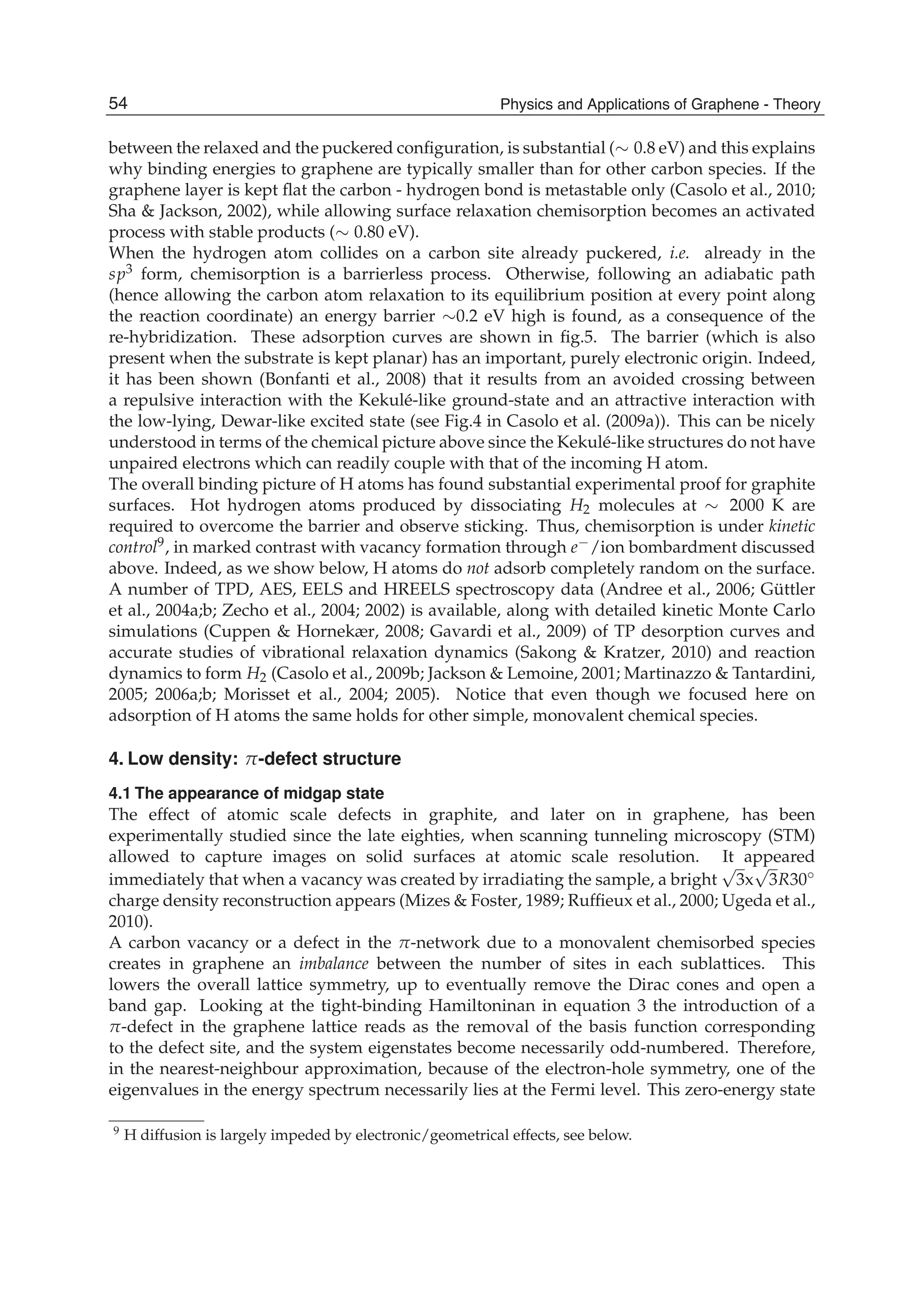 between the relaxed and the puckered conﬁguration, is substantial (∼ 0.8 eV) and this explains
why binding energies to graphene are typically smaller than for other carbon species. If the
graphene layer is kept ﬂat the carbon - hydrogen bond is metastable only (Casolo et al., 2010;
Sha & Jackson, 2002), while allowing surface relaxation chemisorption becomes an activated
process with stable products (∼ 0.80 eV).
When the hydrogen atom collides on a carbon site already puckered, i.e. already in the
sp3 form, chemisorption is a barrierless process. Otherwise, following an adiabatic path
(hence allowing the carbon atom relaxation to its equilibrium position at every point along
the reaction coordinate) an energy barrier ∼0.2 eV high is found, as a consequence of the
re-hybridization. These adsorption curves are shown in ﬁg.5. The barrier (which is also
present when the substrate is kept planar) has an important, purely electronic origin. Indeed,
it has been shown (Bonfanti et al., 2008) that it results from an avoided crossing between
a repulsive interaction with the Kekulé-like ground-state and an attractive interaction with
the low-lying, Dewar-like excited state (see Fig.4 in Casolo et al. (2009a)). This can be nicely
understood in terms of the chemical picture above since the Kekulé-like structures do not have
unpaired electrons which can readily couple with that of the incoming H atom.
The overall binding picture of H atoms has found substantial experimental proof for graphite
surfaces. Hot hydrogen atoms produced by dissociating H2 molecules at ∼ 2000 K are
required to overcome the barrier and observe sticking. Thus, chemisorption is under kinetic
control9, in marked contrast with vacancy formation through e−/ion bombardment discussed
above. Indeed, as we show below, H atoms do not adsorb completely random on the surface.
A number of TPD, AES, EELS and HREELS spectroscopy data (Andree et al., 2006; Güttler
et al., 2004a;b; Zecho et al., 2004; 2002) is available, along with detailed kinetic Monte Carlo
simulations (Cuppen & Hornekær, 2008; Gavardi et al., 2009) of TP desorption curves and
accurate studies of vibrational relaxation dynamics (Sakong & Kratzer, 2010) and reaction
dynamics to form H2 (Casolo et al., 2009b; Jackson & Lemoine, 2001; Martinazzo & Tantardini,
2005; 2006a;b; Morisset et al., 2004; 2005). Notice that even though we focused here on
adsorption of H atoms the same holds for other simple, monovalent chemical species.
4. Low density: π-defect structure
4.1 The appearance of midgap state
The effect of atomic scale defects in graphite, and later on in graphene, has been
experimentally studied since the late eighties, when scanning tunneling microscopy (STM)
allowed to capture images on solid surfaces at atomic scale resolution. It appeared
immediately that when a vacancy was created by irradiating the sample, a bright
√
3x
√
3R30◦
charge density reconstruction appears (Mizes & Foster, 1989; Rufﬁeux et al., 2000; Ugeda et al.,
2010).
A carbon vacancy or a defect in the π-network due to a monovalent chemisorbed species
creates in graphene an imbalance between the number of sites in each sublattices. This
lowers the overall lattice symmetry, up to eventually remove the Dirac cones and open a
band gap. Looking at the tight-binding Hamiltoninan in equation 3 the introduction of a
π-defect in the graphene lattice reads as the removal of the basis function corresponding
to the defect site, and the system eigenstates become necessarily odd-numbered. Therefore,
in the nearest-neighbour approximation, because of the electron-hole symmetry, one of the
eigenvalues in the energy spectrum necessarily lies at the Fermi level. This zero-energy state
9 H diffusion is largely impeded by electronic/geometrical effects, see below.
54 Physics and Applications of Graphene - Theory
 