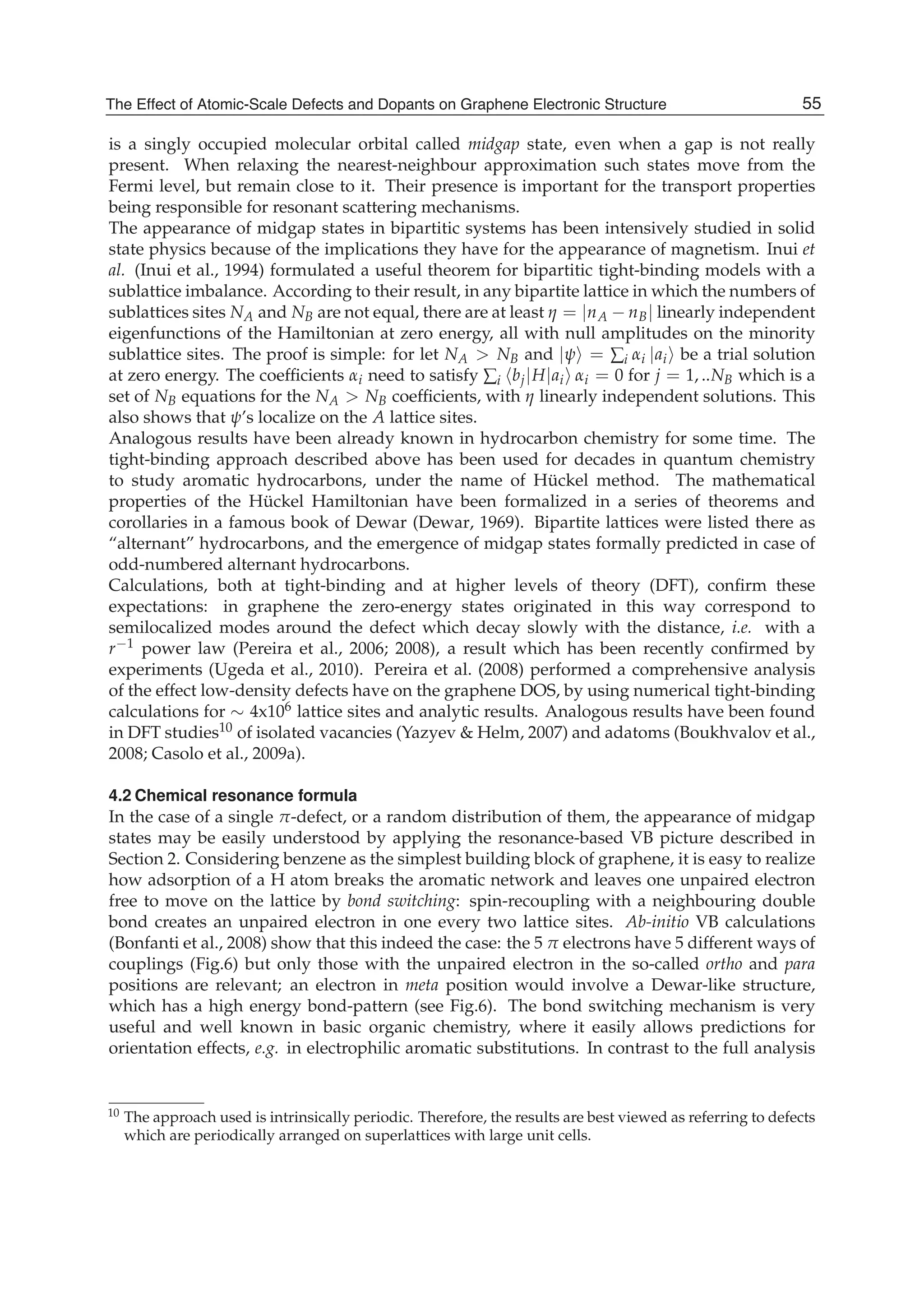 is a singly occupied molecular orbital called midgap state, even when a gap is not really
present. When relaxing the nearest-neighbour approximation such states move from the
Fermi level, but remain close to it. Their presence is important for the transport properties
being responsible for resonant scattering mechanisms.
The appearance of midgap states in bipartitic systems has been intensively studied in solid
state physics because of the implications they have for the appearance of magnetism. Inui et
al. (Inui et al., 1994) formulated a useful theorem for bipartitic tight-binding models with a
sublattice imbalance. According to their result, in any bipartite lattice in which the numbers of
sublattices sites NA and NB are not equal, there are at least η = |nA − nB| linearly independent
eigenfunctions of the Hamiltonian at zero energy, all with null amplitudes on the minority
sublattice sites. The proof is simple: for let NA > NB and |ψ = ∑i αi |ai be a trial solution
at zero energy. The coefﬁcients αi need to satisfy ∑i bj|H|ai αi = 0 for j = 1, ..NB which is a
set of NB equations for the NA > NB coefﬁcients, with η linearly independent solutions. This
also shows that ψ’s localize on the A lattice sites.
Analogous results have been already known in hydrocarbon chemistry for some time. The
tight-binding approach described above has been used for decades in quantum chemistry
to study aromatic hydrocarbons, under the name of Hückel method. The mathematical
properties of the Hückel Hamiltonian have been formalized in a series of theorems and
corollaries in a famous book of Dewar (Dewar, 1969). Bipartite lattices were listed there as
“alternant” hydrocarbons, and the emergence of midgap states formally predicted in case of
odd-numbered alternant hydrocarbons.
Calculations, both at tight-binding and at higher levels of theory (DFT), conﬁrm these
expectations: in graphene the zero-energy states originated in this way correspond to
semilocalized modes around the defect which decay slowly with the distance, i.e. with a
r−1 power law (Pereira et al., 2006; 2008), a result which has been recently conﬁrmed by
experiments (Ugeda et al., 2010). Pereira et al. (2008) performed a comprehensive analysis
of the effect low-density defects have on the graphene DOS, by using numerical tight-binding
calculations for ∼ 4x106 lattice sites and analytic results. Analogous results have been found
in DFT studies10 of isolated vacancies (Yazyev & Helm, 2007) and adatoms (Boukhvalov et al.,
2008; Casolo et al., 2009a).
4.2 Chemical resonance formula
In the case of a single π-defect, or a random distribution of them, the appearance of midgap
states may be easily understood by applying the resonance-based VB picture described in
Section 2. Considering benzene as the simplest building block of graphene, it is easy to realize
how adsorption of a H atom breaks the aromatic network and leaves one unpaired electron
free to move on the lattice by bond switching: spin-recoupling with a neighbouring double
bond creates an unpaired electron in one every two lattice sites. Ab-initio VB calculations
(Bonfanti et al., 2008) show that this indeed the case: the 5 π electrons have 5 different ways of
couplings (Fig.6) but only those with the unpaired electron in the so-called ortho and para
positions are relevant; an electron in meta position would involve a Dewar-like structure,
which has a high energy bond-pattern (see Fig.6). The bond switching mechanism is very
useful and well known in basic organic chemistry, where it easily allows predictions for
orientation effects, e.g. in electrophilic aromatic substitutions. In contrast to the full analysis
10 The approach used is intrinsically periodic. Therefore, the results are best viewed as referring to defects
which are periodically arranged on superlattices with large unit cells.
55The Effect of Atomic-Scale Defects and Dopants on Graphene Electronic Structure
 