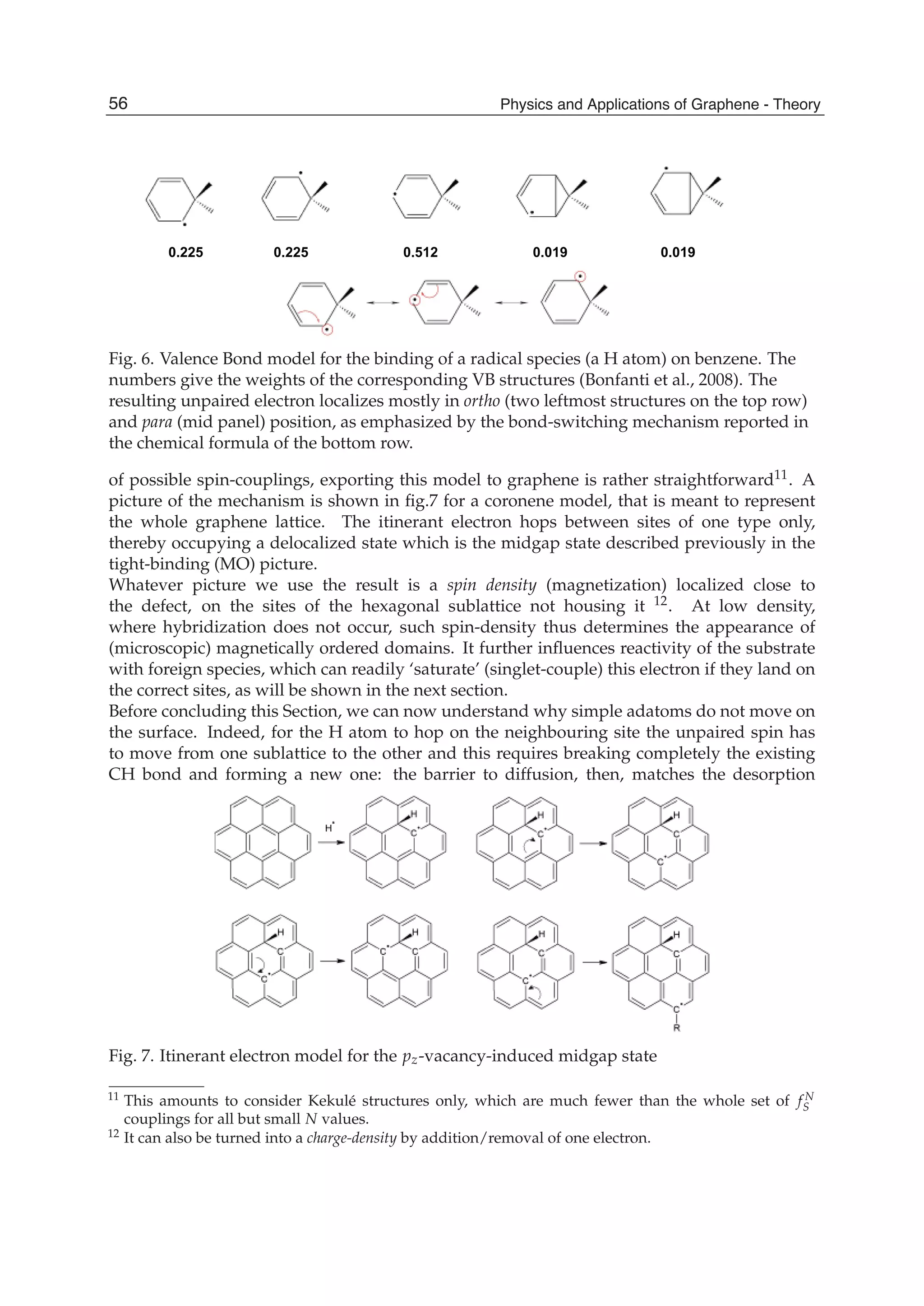 0.225 0.5120.225 0.019 0.019
Fig. 6. Valence Bond model for the binding of a radical species (a H atom) on benzene. The
numbers give the weights of the corresponding VB structures (Bonfanti et al., 2008). The
resulting unpaired electron localizes mostly in ortho (two leftmost structures on the top row)
and para (mid panel) position, as emphasized by the bond-switching mechanism reported in
the chemical formula of the bottom row.
of possible spin-couplings, exporting this model to graphene is rather straightforward11. A
picture of the mechanism is shown in ﬁg.7 for a coronene model, that is meant to represent
the whole graphene lattice. The itinerant electron hops between sites of one type only,
thereby occupying a delocalized state which is the midgap state described previously in the
tight-binding (MO) picture.
Whatever picture we use the result is a spin density (magnetization) localized close to
the defect, on the sites of the hexagonal sublattice not housing it 12. At low density,
where hybridization does not occur, such spin-density thus determines the appearance of
(microscopic) magnetically ordered domains. It further inﬂuences reactivity of the substrate
with foreign species, which can readily ‘saturate’ (singlet-couple) this electron if they land on
the correct sites, as will be shown in the next section.
Before concluding this Section, we can now understand why simple adatoms do not move on
the surface. Indeed, for the H atom to hop on the neighbouring site the unpaired spin has
to move from one sublattice to the other and this requires breaking completely the existing
CH bond and forming a new one: the barrier to diffusion, then, matches the desorption
Fig. 7. Itinerant electron model for the pz-vacancy-induced midgap state
11 This amounts to consider Kekulé structures only, which are much fewer than the whole set of f N
S
couplings for all but small N values.
12 It can also be turned into a charge-density by addition/removal of one electron.
56 Physics and Applications of Graphene - Theory
 