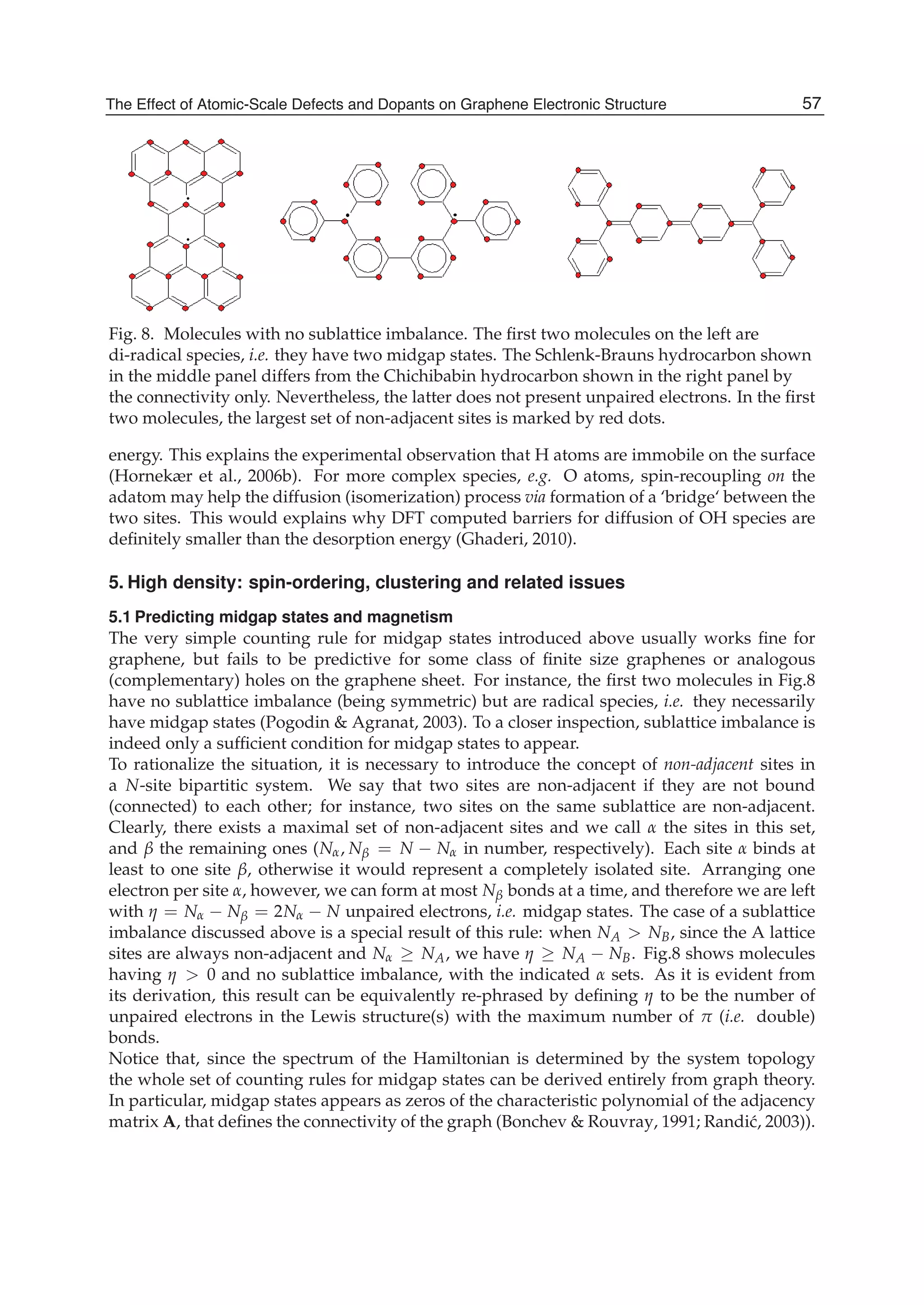 Fig. 8. Molecules with no sublattice imbalance. The ﬁrst two molecules on the left are
di-radical species, i.e. they have two midgap states. The Schlenk-Brauns hydrocarbon shown
in the middle panel differs from the Chichibabin hydrocarbon shown in the right panel by
the connectivity only. Nevertheless, the latter does not present unpaired electrons. In the ﬁrst
two molecules, the largest set of non-adjacent sites is marked by red dots.
energy. This explains the experimental observation that H atoms are immobile on the surface
(Hornekær et al., 2006b). For more complex species, e.g. O atoms, spin-recoupling on the
adatom may help the diffusion (isomerization) process via formation of a ‘bridge‘ between the
two sites. This would explains why DFT computed barriers for diffusion of OH species are
deﬁnitely smaller than the desorption energy (Ghaderi, 2010).
5. High density: spin-ordering, clustering and related issues
5.1 Predicting midgap states and magnetism
The very simple counting rule for midgap states introduced above usually works ﬁne for
graphene, but fails to be predictive for some class of ﬁnite size graphenes or analogous
(complementary) holes on the graphene sheet. For instance, the ﬁrst two molecules in Fig.8
have no sublattice imbalance (being symmetric) but are radical species, i.e. they necessarily
have midgap states (Pogodin & Agranat, 2003). To a closer inspection, sublattice imbalance is
indeed only a sufﬁcient condition for midgap states to appear.
To rationalize the situation, it is necessary to introduce the concept of non-adjacent sites in
a N-site bipartitic system. We say that two sites are non-adjacent if they are not bound
(connected) to each other; for instance, two sites on the same sublattice are non-adjacent.
Clearly, there exists a maximal set of non-adjacent sites and we call α the sites in this set,
and β the remaining ones (Nα, Nβ = N − Nα in number, respectively). Each site α binds at
least to one site β, otherwise it would represent a completely isolated site. Arranging one
electron per site α, however, we can form at most Nβ bonds at a time, and therefore we are left
with η = Nα − Nβ = 2Nα − N unpaired electrons, i.e. midgap states. The case of a sublattice
imbalance discussed above is a special result of this rule: when NA > NB, since the A lattice
sites are always non-adjacent and Nα ≥ NA, we have η ≥ NA − NB. Fig.8 shows molecules
having η > 0 and no sublattice imbalance, with the indicated α sets. As it is evident from
its derivation, this result can be equivalently re-phrased by deﬁning η to be the number of
unpaired electrons in the Lewis structure(s) with the maximum number of π (i.e. double)
bonds.
Notice that, since the spectrum of the Hamiltonian is determined by the system topology
the whole set of counting rules for midgap states can be derived entirely from graph theory.
In particular, midgap states appears as zeros of the characteristic polynomial of the adjacency
matrix A, that deﬁnes the connectivity of the graph (Bonchev & Rouvray, 1991; Randi´c, 2003)).
57The Effect of Atomic-Scale Defects and Dopants on Graphene Electronic Structure
 