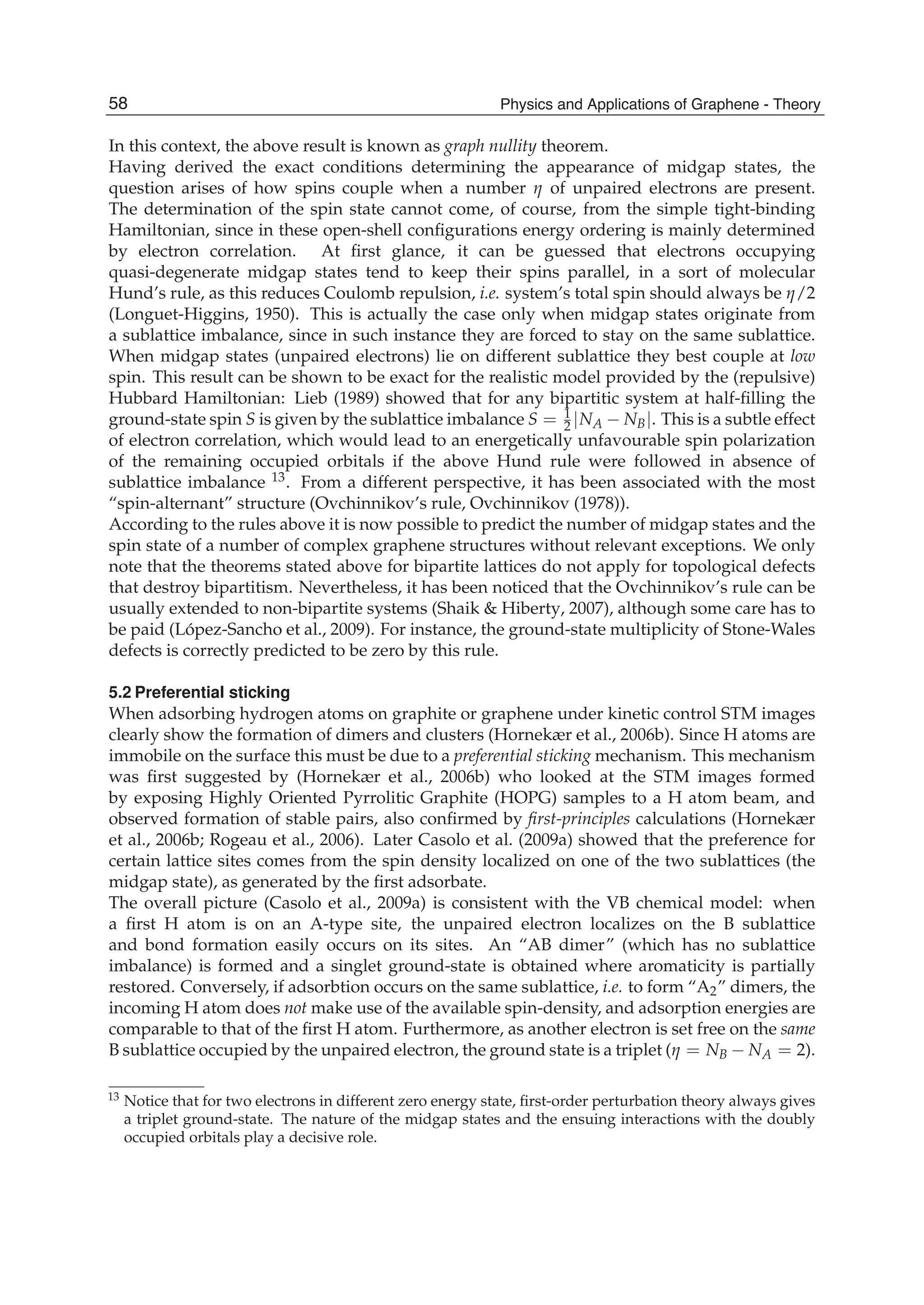 In this context, the above result is known as graph nullity theorem.
Having derived the exact conditions determining the appearance of midgap states, the
question arises of how spins couple when a number η of unpaired electrons are present.
The determination of the spin state cannot come, of course, from the simple tight-binding
Hamiltonian, since in these open-shell conﬁgurations energy ordering is mainly determined
by electron correlation. At ﬁrst glance, it can be guessed that electrons occupying
quasi-degenerate midgap states tend to keep their spins parallel, in a sort of molecular
Hund’s rule, as this reduces Coulomb repulsion, i.e. system’s total spin should always be η/2
(Longuet-Higgins, 1950). This is actually the case only when midgap states originate from
a sublattice imbalance, since in such instance they are forced to stay on the same sublattice.
When midgap states (unpaired electrons) lie on different sublattice they best couple at low
spin. This result can be shown to be exact for the realistic model provided by the (repulsive)
Hubbard Hamiltonian: Lieb (1989) showed that for any bipartitic system at half-ﬁlling the
ground-state spin S is given by the sublattice imbalance S = 1
2 |NA − NB|. This is a subtle effect
of electron correlation, which would lead to an energetically unfavourable spin polarization
of the remaining occupied orbitals if the above Hund rule were followed in absence of
sublattice imbalance 13. From a different perspective, it has been associated with the most
“spin-alternant” structure (Ovchinnikov’s rule, Ovchinnikov (1978)).
According to the rules above it is now possible to predict the number of midgap states and the
spin state of a number of complex graphene structures without relevant exceptions. We only
note that the theorems stated above for bipartite lattices do not apply for topological defects
that destroy bipartitism. Nevertheless, it has been noticed that the Ovchinnikov’s rule can be
usually extended to non-bipartite systems (Shaik & Hiberty, 2007), although some care has to
be paid (López-Sancho et al., 2009). For instance, the ground-state multiplicity of Stone-Wales
defects is correctly predicted to be zero by this rule.
5.2 Preferential sticking
When adsorbing hydrogen atoms on graphite or graphene under kinetic control STM images
clearly show the formation of dimers and clusters (Hornekær et al., 2006b). Since H atoms are
immobile on the surface this must be due to a preferential sticking mechanism. This mechanism
was ﬁrst suggested by (Hornekær et al., 2006b) who looked at the STM images formed
by exposing Highly Oriented Pyrrolitic Graphite (HOPG) samples to a H atom beam, and
observed formation of stable pairs, also conﬁrmed by ﬁrst-principles calculations (Hornekær
et al., 2006b; Rogeau et al., 2006). Later Casolo et al. (2009a) showed that the preference for
certain lattice sites comes from the spin density localized on one of the two sublattices (the
midgap state), as generated by the ﬁrst adsorbate.
The overall picture (Casolo et al., 2009a) is consistent with the VB chemical model: when
a ﬁrst H atom is on an A-type site, the unpaired electron localizes on the B sublattice
and bond formation easily occurs on its sites. An “AB dimer” (which has no sublattice
imbalance) is formed and a singlet ground-state is obtained where aromaticity is partially
restored. Conversely, if adsorbtion occurs on the same sublattice, i.e. to form “A2” dimers, the
incoming H atom does not make use of the available spin-density, and adsorption energies are
comparable to that of the ﬁrst H atom. Furthermore, as another electron is set free on the same
B sublattice occupied by the unpaired electron, the ground state is a triplet (η = NB − NA = 2).
13 Notice that for two electrons in different zero energy state, ﬁrst-order perturbation theory always gives
a triplet ground-state. The nature of the midgap states and the ensuing interactions with the doubly
occupied orbitals play a decisive role.
58 Physics and Applications of Graphene - Theory
 