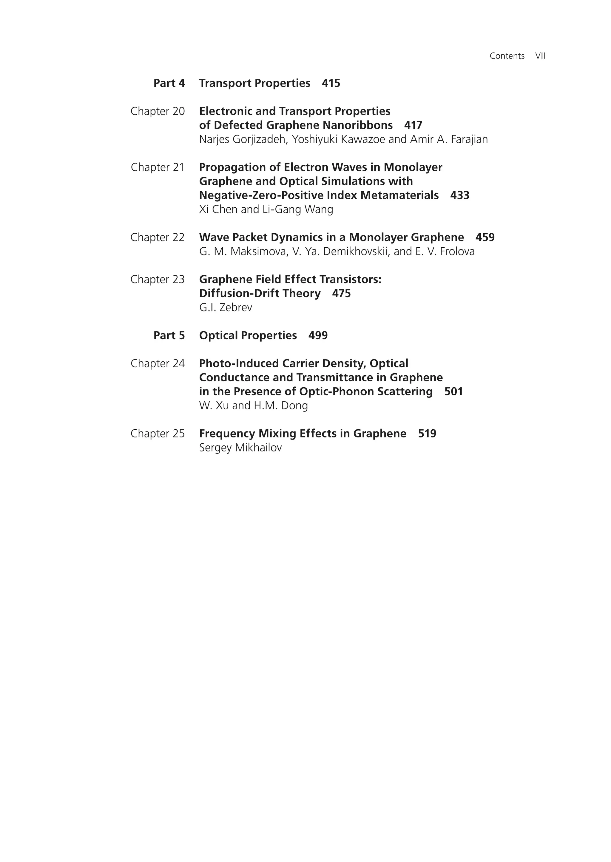 Contents VII
Transport Properties 415
Electronic and Transport Properties
of Defected Graphene Nanoribbons 417
Narjes Gorjizadeh, Yoshiyuki Kawazoe and Amir A. Farajian
Propagation of Electron Waves in Monolayer
Graphene and Optical Simulations with
Negative-Zero-Positive Index Metamaterials 433
Xi Chen and Li-Gang Wang
Wave Packet Dynamics in a Monolayer Graphene 459
G. M. Maksimova, V. Ya. Demikhovskii, and E. V. Frolova
Graphene Field Effect Transistors:
Diffusion-Drift Theory 475
G.I. Zebrev
Optical Properties 499
Photo-Induced Carrier Density, Optical
Conductance and Transmittance in Graphene
in the Presence of Optic-Phonon Scattering 501
W. Xu and H.M. Dong
Frequency Mixing Effects in Graphene 519
Sergey Mikhailov
Part 4
Chapter 20
Chapter 21
Chapter 22
Chapter 23
Part 5
Chapter 24
Chapter 25
 