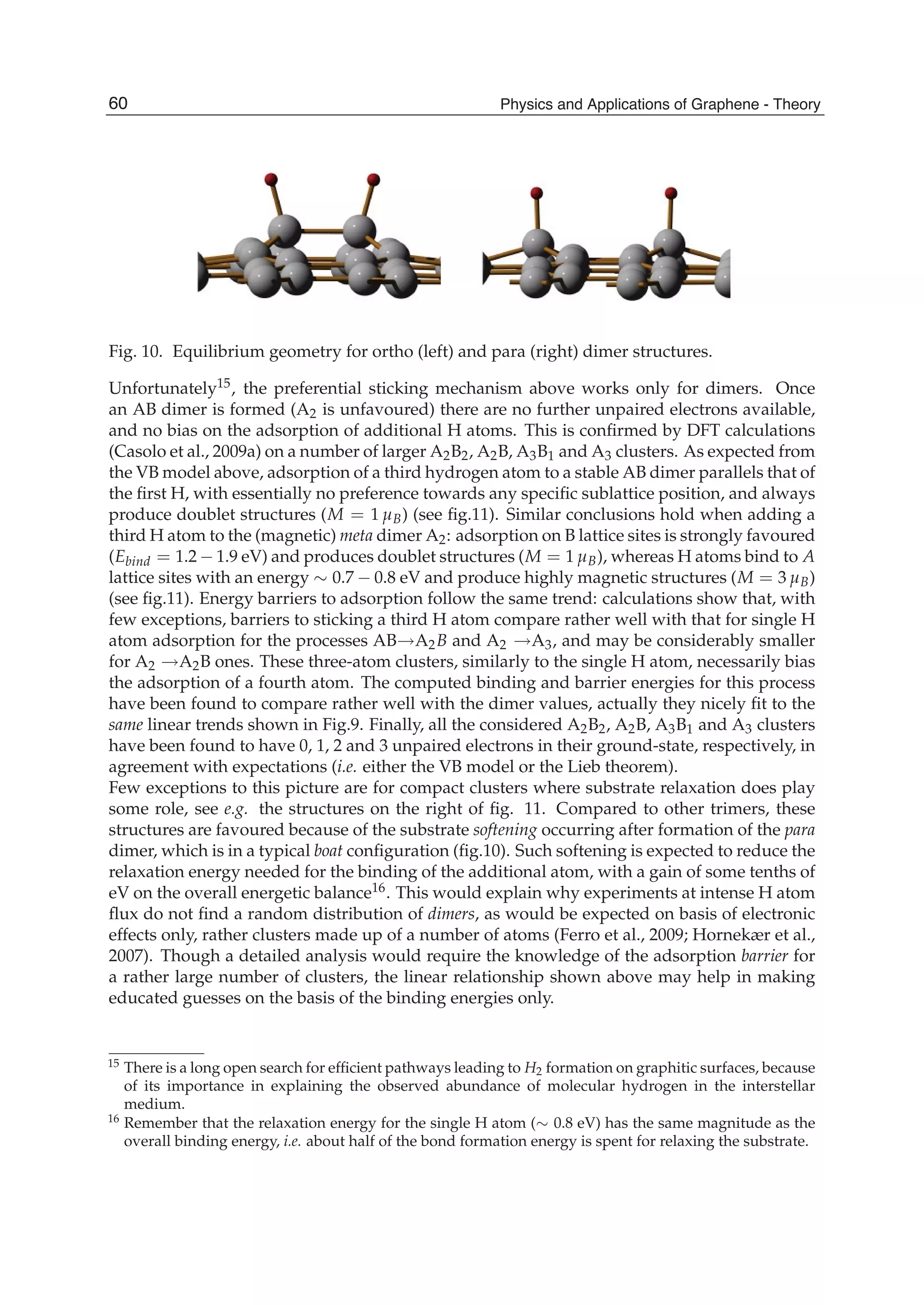 Fig. 10. Equilibrium geometry for ortho (left) and para (right) dimer structures.
Unfortunately15, the preferential sticking mechanism above works only for dimers. Once
an AB dimer is formed (A2 is unfavoured) there are no further unpaired electrons available,
and no bias on the adsorption of additional H atoms. This is conﬁrmed by DFT calculations
(Casolo et al., 2009a) on a number of larger A2B2, A2B, A3B1 and A3 clusters. As expected from
the VB model above, adsorption of a third hydrogen atom to a stable AB dimer parallels that of
the ﬁrst H, with essentially no preference towards any speciﬁc sublattice position, and always
produce doublet structures (M = 1 μB) (see ﬁg.11). Similar conclusions hold when adding a
third H atom to the (magnetic) meta dimer A2: adsorption on B lattice sites is strongly favoured
(Ebind = 1.2 − 1.9 eV) and produces doublet structures (M = 1 μB), whereas H atoms bind to A
lattice sites with an energy ∼ 0.7 − 0.8 eV and produce highly magnetic structures (M = 3 μB)
(see ﬁg.11). Energy barriers to adsorption follow the same trend: calculations show that, with
few exceptions, barriers to sticking a third H atom compare rather well with that for single H
atom adsorption for the processes AB→A2B and A2 →A3, and may be considerably smaller
for A2 →A2B ones. These three-atom clusters, similarly to the single H atom, necessarily bias
the adsorption of a fourth atom. The computed binding and barrier energies for this process
have been found to compare rather well with the dimer values, actually they nicely ﬁt to the
same linear trends shown in Fig.9. Finally, all the considered A2B2, A2B, A3B1 and A3 clusters
have been found to have 0, 1, 2 and 3 unpaired electrons in their ground-state, respectively, in
agreement with expectations (i.e. either the VB model or the Lieb theorem).
Few exceptions to this picture are for compact clusters where substrate relaxation does play
some role, see e.g. the structures on the right of ﬁg. 11. Compared to other trimers, these
structures are favoured because of the substrate softening occurring after formation of the para
dimer, which is in a typical boat conﬁguration (ﬁg.10). Such softening is expected to reduce the
relaxation energy needed for the binding of the additional atom, with a gain of some tenths of
eV on the overall energetic balance16. This would explain why experiments at intense H atom
ﬂux do not ﬁnd a random distribution of dimers, as would be expected on basis of electronic
effects only, rather clusters made up of a number of atoms (Ferro et al., 2009; Hornekær et al.,
2007). Though a detailed analysis would require the knowledge of the adsorption barrier for
a rather large number of clusters, the linear relationship shown above may help in making
educated guesses on the basis of the binding energies only.
15 There is a long open search for efﬁcient pathways leading to H2 formation on graphitic surfaces, because
of its importance in explaining the observed abundance of molecular hydrogen in the interstellar
medium.
16 Remember that the relaxation energy for the single H atom (∼ 0.8 eV) has the same magnitude as the
overall binding energy, i.e. about half of the bond formation energy is spent for relaxing the substrate.
60 Physics and Applications of Graphene - Theory
 