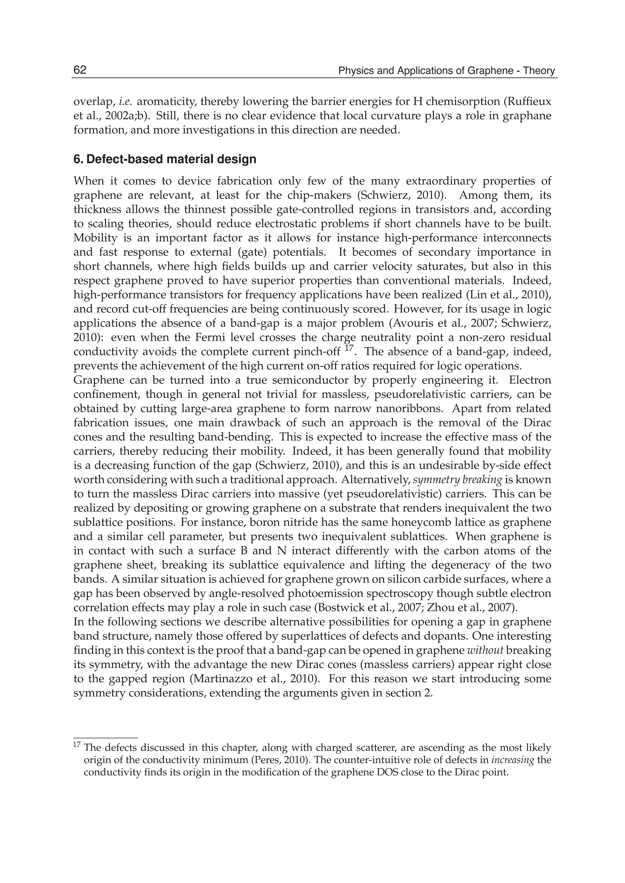 overlap, i.e. aromaticity, thereby lowering the barrier energies for H chemisorption (Rufﬁeux
et al., 2002a;b). Still, there is no clear evidence that local curvature plays a role in graphane
formation, and more investigations in this direction are needed.
6. Defect-based material design
When it comes to device fabrication only few of the many extraordinary properties of
graphene are relevant, at least for the chip-makers (Schwierz, 2010). Among them, its
thickness allows the thinnest possible gate-controlled regions in transistors and, according
to scaling theories, should reduce electrostatic problems if short channels have to be built.
Mobility is an important factor as it allows for instance high-performance interconnects
and fast response to external (gate) potentials. It becomes of secondary importance in
short channels, where high ﬁelds builds up and carrier velocity saturates, but also in this
respect graphene proved to have superior properties than conventional materials. Indeed,
high-performance transistors for frequency applications have been realized (Lin et al., 2010),
and record cut-off frequencies are being continuously scored. However, for its usage in logic
applications the absence of a band-gap is a major problem (Avouris et al., 2007; Schwierz,
2010): even when the Fermi level crosses the charge neutrality point a non-zero residual
conductivity avoids the complete current pinch-off 17. The absence of a band-gap, indeed,
prevents the achievement of the high current on-off ratios required for logic operations.
Graphene can be turned into a true semiconductor by properly engineering it. Electron
conﬁnement, though in general not trivial for massless, pseudorelativistic carriers, can be
obtained by cutting large-area graphene to form narrow nanoribbons. Apart from related
fabrication issues, one main drawback of such an approach is the removal of the Dirac
cones and the resulting band-bending. This is expected to increase the effective mass of the
carriers, thereby reducing their mobility. Indeed, it has been generally found that mobility
is a decreasing function of the gap (Schwierz, 2010), and this is an undesirable by-side effect
worth considering with such a traditional approach. Alternatively, symmetry breaking is known
to turn the massless Dirac carriers into massive (yet pseudorelativistic) carriers. This can be
realized by depositing or growing graphene on a substrate that renders inequivalent the two
sublattice positions. For instance, boron nitride has the same honeycomb lattice as graphene
and a similar cell parameter, but presents two inequivalent sublattices. When graphene is
in contact with such a surface B and N interact differently with the carbon atoms of the
graphene sheet, breaking its sublattice equivalence and lifting the degeneracy of the two
bands. A similar situation is achieved for graphene grown on silicon carbide surfaces, where a
gap has been observed by angle-resolved photoemission spectroscopy though subtle electron
correlation effects may play a role in such case (Bostwick et al., 2007; Zhou et al., 2007).
In the following sections we describe alternative possibilities for opening a gap in graphene
band structure, namely those offered by superlattices of defects and dopants. One interesting
ﬁnding in this context is the proof that a band-gap can be opened in graphene without breaking
its symmetry, with the advantage the new Dirac cones (massless carriers) appear right close
to the gapped region (Martinazzo et al., 2010). For this reason we start introducing some
symmetry considerations, extending the arguments given in section 2.
17 The defects discussed in this chapter, along with charged scatterer, are ascending as the most likely
origin of the conductivity minimum (Peres, 2010). The counter-intuitive role of defects in increasing the
conductivity ﬁnds its origin in the modiﬁcation of the graphene DOS close to the Dirac point.
62 Physics and Applications of Graphene - Theory
 