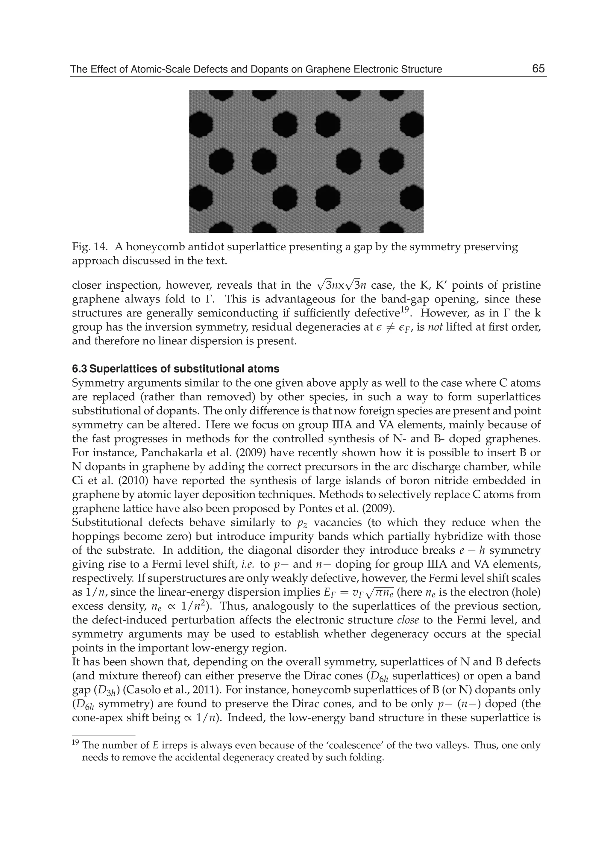 Fig. 14. A honeycomb antidot superlattice presenting a gap by the symmetry preserving
approach discussed in the text.
closer inspection, however, reveals that in the
√
3nx
√
3n case, the K, K’ points of pristine
graphene always fold to Γ. This is advantageous for the band-gap opening, since these
structures are generally semiconducting if sufﬁciently defective19. However, as in Γ the k
group has the inversion symmetry, residual degeneracies at = F, is not lifted at ﬁrst order,
and therefore no linear dispersion is present.
6.3 Superlattices of substitutional atoms
Symmetry arguments similar to the one given above apply as well to the case where C atoms
are replaced (rather than removed) by other species, in such a way to form superlattices
substitutional of dopants. The only difference is that now foreign species are present and point
symmetry can be altered. Here we focus on group IIIA and VA elements, mainly because of
the fast progresses in methods for the controlled synthesis of N- and B- doped graphenes.
For instance, Panchakarla et al. (2009) have recently shown how it is possible to insert B or
N dopants in graphene by adding the correct precursors in the arc discharge chamber, while
Ci et al. (2010) have reported the synthesis of large islands of boron nitride embedded in
graphene by atomic layer deposition techniques. Methods to selectively replace C atoms from
graphene lattice have also been proposed by Pontes et al. (2009).
Substitutional defects behave similarly to pz vacancies (to which they reduce when the
hoppings become zero) but introduce impurity bands which partially hybridize with those
of the substrate. In addition, the diagonal disorder they introduce breaks e − h symmetry
giving rise to a Fermi level shift, i.e. to p− and n− doping for group IIIA and VA elements,
respectively. If superstructures are only weakly defective, however, the Fermi level shift scales
as 1/n, since the linear-energy dispersion implies EF = vF
√
πne (here ne is the electron (hole)
excess density, ne ∝ 1/n2). Thus, analogously to the superlattices of the previous section,
the defect-induced perturbation affects the electronic structure close to the Fermi level, and
symmetry arguments may be used to establish whether degeneracy occurs at the special
points in the important low-energy region.
It has been shown that, depending on the overall symmetry, superlattices of N and B defects
(and mixture thereof) can either preserve the Dirac cones (D6h superlattices) or open a band
gap (D3h) (Casolo et al., 2011). For instance, honeycomb superlattices of B (or N) dopants only
(D6h symmetry) are found to preserve the Dirac cones, and to be only p− (n−) doped (the
cone-apex shift being ∝ 1/n). Indeed, the low-energy band structure in these superlattice is
19 The number of E irreps is always even because of the ‘coalescence’ of the two valleys. Thus, one only
needs to remove the accidental degeneracy created by such folding.
65The Effect of Atomic-Scale Defects and Dopants on Graphene Electronic Structure
 