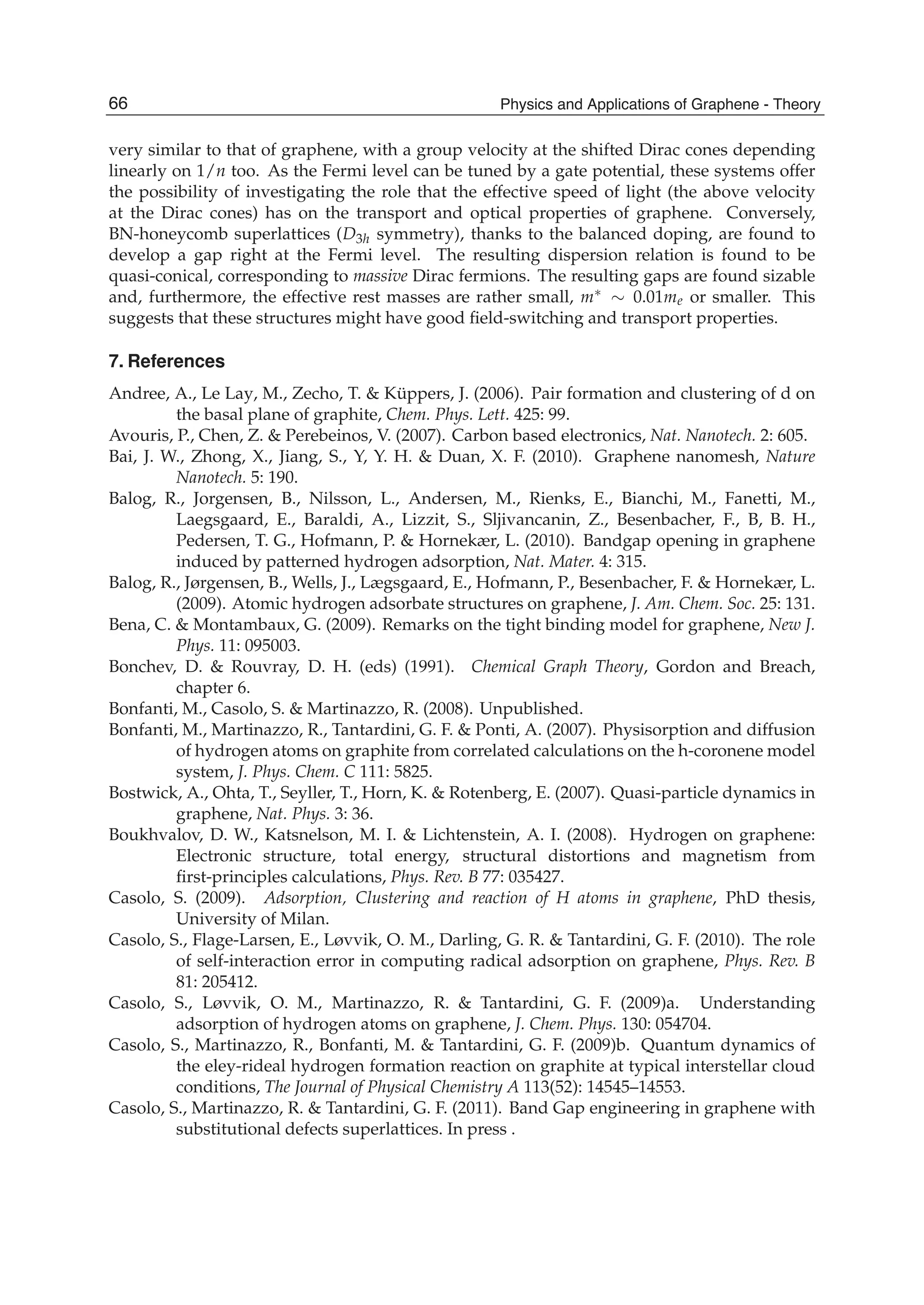 very similar to that of graphene, with a group velocity at the shifted Dirac cones depending
linearly on 1/n too. As the Fermi level can be tuned by a gate potential, these systems offer
the possibility of investigating the role that the effective speed of light (the above velocity
at the Dirac cones) has on the transport and optical properties of graphene. Conversely,
BN-honeycomb superlattices (D3h symmetry), thanks to the balanced doping, are found to
develop a gap right at the Fermi level. The resulting dispersion relation is found to be
quasi-conical, corresponding to massive Dirac fermions. The resulting gaps are found sizable
and, furthermore, the effective rest masses are rather small, m∗ ∼ 0.01me or smaller. This
suggests that these structures might have good ﬁeld-switching and transport properties.
7. References
Andree, A., Le Lay, M., Zecho, T. & Küppers, J. (2006). Pair formation and clustering of d on
the basal plane of graphite, Chem. Phys. Lett. 425: 99.
Avouris, P., Chen, Z. & Perebeinos, V. (2007). Carbon based electronics, Nat. Nanotech. 2: 605.
Bai, J. W., Zhong, X., Jiang, S., Y, Y. H. & Duan, X. F. (2010). Graphene nanomesh, Nature
Nanotech. 5: 190.
Balog, R., Jorgensen, B., Nilsson, L., Andersen, M., Rienks, E., Bianchi, M., Fanetti, M.,
Laegsgaard, E., Baraldi, A., Lizzit, S., Sljivancanin, Z., Besenbacher, F., B, B. H.,
Pedersen, T. G., Hofmann, P. & Hornekær, L. (2010). Bandgap opening in graphene
induced by patterned hydrogen adsorption, Nat. Mater. 4: 315.
Balog, R., Jørgensen, B., Wells, J., Lægsgaard, E., Hofmann, P., Besenbacher, F. & Hornekær, L.
(2009). Atomic hydrogen adsorbate structures on graphene, J. Am. Chem. Soc. 25: 131.
Bena, C. & Montambaux, G. (2009). Remarks on the tight binding model for graphene, New J.
Phys. 11: 095003.
Bonchev, D. & Rouvray, D. H. (eds) (1991). Chemical Graph Theory, Gordon and Breach,
chapter 6.
Bonfanti, M., Casolo, S. & Martinazzo, R. (2008). Unpublished.
Bonfanti, M., Martinazzo, R., Tantardini, G. F. & Ponti, A. (2007). Physisorption and diffusion
of hydrogen atoms on graphite from correlated calculations on the h-coronene model
system, J. Phys. Chem. C 111: 5825.
Bostwick, A., Ohta, T., Seyller, T., Horn, K. & Rotenberg, E. (2007). Quasi-particle dynamics in
graphene, Nat. Phys. 3: 36.
Boukhvalov, D. W., Katsnelson, M. I. & Lichtenstein, A. I. (2008). Hydrogen on graphene:
Electronic structure, total energy, structural distortions and magnetism from
ﬁrst-principles calculations, Phys. Rev. B 77: 035427.
Casolo, S. (2009). Adsorption, Clustering and reaction of H atoms in graphene, PhD thesis,
University of Milan.
Casolo, S., Flage-Larsen, E., Løvvik, O. M., Darling, G. R. & Tantardini, G. F. (2010). The role
of self-interaction error in computing radical adsorption on graphene, Phys. Rev. B
81: 205412.
Casolo, S., Løvvik, O. M., Martinazzo, R. & Tantardini, G. F. (2009)a. Understanding
adsorption of hydrogen atoms on graphene, J. Chem. Phys. 130: 054704.
Casolo, S., Martinazzo, R., Bonfanti, M. & Tantardini, G. F. (2009)b. Quantum dynamics of
the eley-rideal hydrogen formation reaction on graphite at typical interstellar cloud
conditions, The Journal of Physical Chemistry A 113(52): 14545–14553.
Casolo, S., Martinazzo, R. & Tantardini, G. F. (2011). Band Gap engineering in graphene with
substitutional defects superlattices. In press .
66 Physics and Applications of Graphene - Theory
 