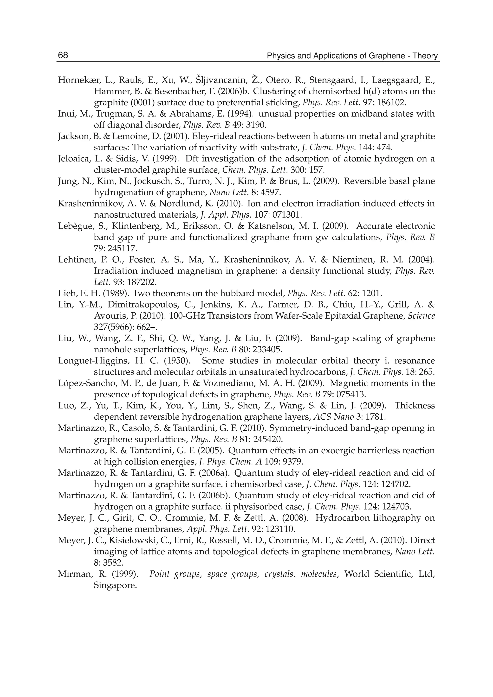 Hornekær, L., Rauls, E., Xu, W., Šljivancanin, Ž., Otero, R., Stensgaard, I., Laegsgaard, E.,
Hammer, B. & Besenbacher, F. (2006)b. Clustering of chemisorbed h(d) atoms on the
graphite (0001) surface due to preferential sticking, Phys. Rev. Lett. 97: 186102.
Inui, M., Trugman, S. A. & Abrahams, E. (1994). unusual properties on midband states with
off diagonal disorder, Phys. Rev. B 49: 3190.
Jackson, B. & Lemoine, D. (2001). Eley-rideal reactions between h atoms on metal and graphite
surfaces: The variation of reactivity with substrate, J. Chem. Phys. 144: 474.
Jeloaica, L. & Sidis, V. (1999). Dft investigation of the adsorption of atomic hydrogen on a
cluster-model graphite surface, Chem. Phys. Lett. 300: 157.
Jung, N., Kim, N., Jockusch, S., Turro, N. J., Kim, P. & Brus, L. (2009). Reversible basal plane
hydrogenation of graphene, Nano Lett. 8: 4597.
Krasheninnikov, A. V. & Nordlund, K. (2010). Ion and electron irradiation-induced effects in
nanostructured materials, J. Appl. Phys. 107: 071301.
Lebègue, S., Klintenberg, M., Eriksson, O. & Katsnelson, M. I. (2009). Accurate electronic
band gap of pure and functionalized graphane from gw calculations, Phys. Rev. B
79: 245117.
Lehtinen, P. O., Foster, A. S., Ma, Y., Krasheninnikov, A. V. & Nieminen, R. M. (2004).
Irradiation induced magnetism in graphene: a density functional study, Phys. Rev.
Lett. 93: 187202.
Lieb, E. H. (1989). Two theorems on the hubbard model, Phys. Rev. Lett. 62: 1201.
Lin, Y.-M., Dimitrakopoulos, C., Jenkins, K. A., Farmer, D. B., Chiu, H.-Y., Grill, A. &
Avouris, P. (2010). 100-GHz Transistors from Wafer-Scale Epitaxial Graphene, Science
327(5966): 662–.
Liu, W., Wang, Z. F., Shi, Q. W., Yang, J. & Liu, F. (2009). Band-gap scaling of graphene
nanohole superlattices, Phys. Rev. B 80: 233405.
Longuet-Higgins, H. C. (1950). Some studies in molecular orbital theory i. resonance
structures and molecular orbitals in unsaturated hydrocarbons, J. Chem. Phys. 18: 265.
López-Sancho, M. P., de Juan, F. & Vozmediano, M. A. H. (2009). Magnetic moments in the
presence of topological defects in graphene, Phys. Rev. B 79: 075413.
Luo, Z., Yu, T., Kim, K., You, Y., Lim, S., Shen, Z., Wang, S. & Lin, J. (2009). Thickness
dependent reversible hydrogenation graphene layers, ACS Nano 3: 1781.
Martinazzo, R., Casolo, S. & Tantardini, G. F. (2010). Symmetry-induced band-gap opening in
graphene superlattices, Phys. Rev. B 81: 245420.
Martinazzo, R. & Tantardini, G. F. (2005). Quantum effects in an exoergic barrierless reaction
at high collision energies, J. Phys. Chem. A 109: 9379.
Martinazzo, R. & Tantardini, G. F. (2006a). Quantum study of eley-rideal reaction and cid of
hydrogen on a graphite surface. i chemisorbed case, J. Chem. Phys. 124: 124702.
Martinazzo, R. & Tantardini, G. F. (2006b). Quantum study of eley-rideal reaction and cid of
hydrogen on a graphite surface. ii physisorbed case, J. Chem. Phys. 124: 124703.
Meyer, J. C., Girit, C. O., Crommie, M. F. & Zettl, A. (2008). Hydrocarbon lithography on
graphene membranes, Appl. Phys. Lett. 92: 123110.
Meyer, J. C., Kisielowski, C., Erni, R., Rossell, M. D., Crommie, M. F., & Zettl, A. (2010). Direct
imaging of lattice atoms and topological defects in graphene membranes, Nano Lett.
8: 3582.
Mirman, R. (1999). Point groups, space groups, crystals, molecules, World Scientiﬁc, Ltd,
Singapore.
68 Physics and Applications of Graphene - Theory
 