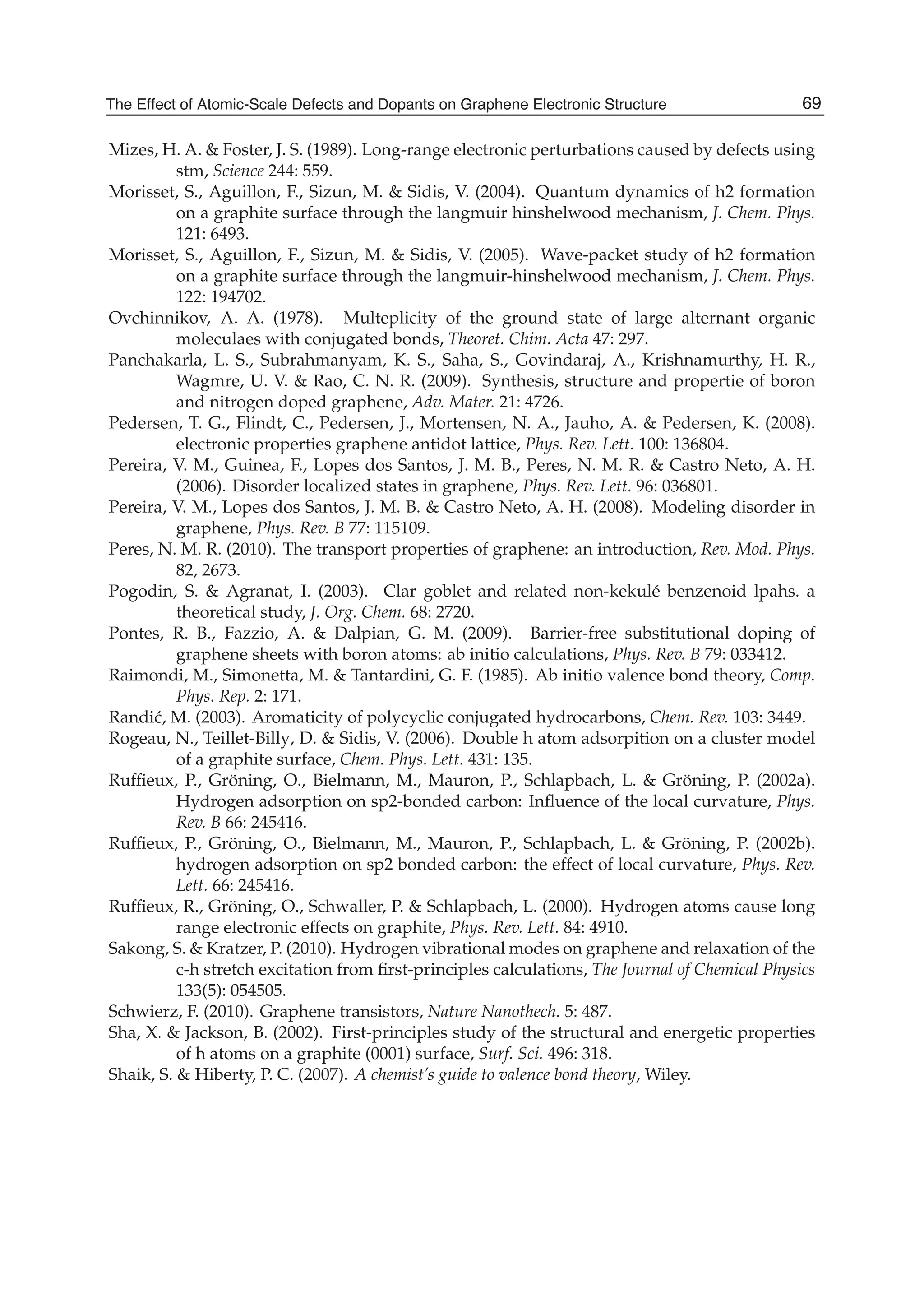 Mizes, H. A. & Foster, J. S. (1989). Long-range electronic perturbations caused by defects using
stm, Science 244: 559.
Morisset, S., Aguillon, F., Sizun, M. & Sidis, V. (2004). Quantum dynamics of h2 formation
on a graphite surface through the langmuir hinshelwood mechanism, J. Chem. Phys.
121: 6493.
Morisset, S., Aguillon, F., Sizun, M. & Sidis, V. (2005). Wave-packet study of h2 formation
on a graphite surface through the langmuir-hinshelwood mechanism, J. Chem. Phys.
122: 194702.
Ovchinnikov, A. A. (1978). Multeplicity of the ground state of large alternant organic
moleculaes with conjugated bonds, Theoret. Chim. Acta 47: 297.
Panchakarla, L. S., Subrahmanyam, K. S., Saha, S., Govindaraj, A., Krishnamurthy, H. R.,
Wagmre, U. V. & Rao, C. N. R. (2009). Synthesis, structure and propertie of boron
and nitrogen doped graphene, Adv. Mater. 21: 4726.
Pedersen, T. G., Flindt, C., Pedersen, J., Mortensen, N. A., Jauho, A. & Pedersen, K. (2008).
electronic properties graphene antidot lattice, Phys. Rev. Lett. 100: 136804.
Pereira, V. M., Guinea, F., Lopes dos Santos, J. M. B., Peres, N. M. R. & Castro Neto, A. H.
(2006). Disorder localized states in graphene, Phys. Rev. Lett. 96: 036801.
Pereira, V. M., Lopes dos Santos, J. M. B. & Castro Neto, A. H. (2008). Modeling disorder in
graphene, Phys. Rev. B 77: 115109.
Peres, N. M. R. (2010). The transport properties of graphene: an introduction, Rev. Mod. Phys.
82, 2673.
Pogodin, S. & Agranat, I. (2003). Clar goblet and related non-kekulé benzenoid lpahs. a
theoretical study, J. Org. Chem. 68: 2720.
Pontes, R. B., Fazzio, A. & Dalpian, G. M. (2009). Barrier-free substitutional doping of
graphene sheets with boron atoms: ab initio calculations, Phys. Rev. B 79: 033412.
Raimondi, M., Simonetta, M. & Tantardini, G. F. (1985). Ab initio valence bond theory, Comp.
Phys. Rep. 2: 171.
Randi´c, M. (2003). Aromaticity of polycyclic conjugated hydrocarbons, Chem. Rev. 103: 3449.
Rogeau, N., Teillet-Billy, D. & Sidis, V. (2006). Double h atom adsorpition on a cluster model
of a graphite surface, Chem. Phys. Lett. 431: 135.
Rufﬁeux, P., Gröning, O., Bielmann, M., Mauron, P., Schlapbach, L. & Gröning, P. (2002a).
Hydrogen adsorption on sp2-bonded carbon: Inﬂuence of the local curvature, Phys.
Rev. B 66: 245416.
Rufﬁeux, P., Gröning, O., Bielmann, M., Mauron, P., Schlapbach, L. & Gröning, P. (2002b).
hydrogen adsorption on sp2 bonded carbon: the effect of local curvature, Phys. Rev.
Lett. 66: 245416.
Rufﬁeux, R., Gröning, O., Schwaller, P. & Schlapbach, L. (2000). Hydrogen atoms cause long
range electronic effects on graphite, Phys. Rev. Lett. 84: 4910.
Sakong, S. & Kratzer, P. (2010). Hydrogen vibrational modes on graphene and relaxation of the
c-h stretch excitation from ﬁrst-principles calculations, The Journal of Chemical Physics
133(5): 054505.
Schwierz, F. (2010). Graphene transistors, Nature Nanothech. 5: 487.
Sha, X. & Jackson, B. (2002). First-principles study of the structural and energetic properties
of h atoms on a graphite (0001) surface, Surf. Sci. 496: 318.
Shaik, S. & Hiberty, P. C. (2007). A chemist’s guide to valence bond theory, Wiley.
69The Effect of Atomic-Scale Defects and Dopants on Graphene Electronic Structure
 