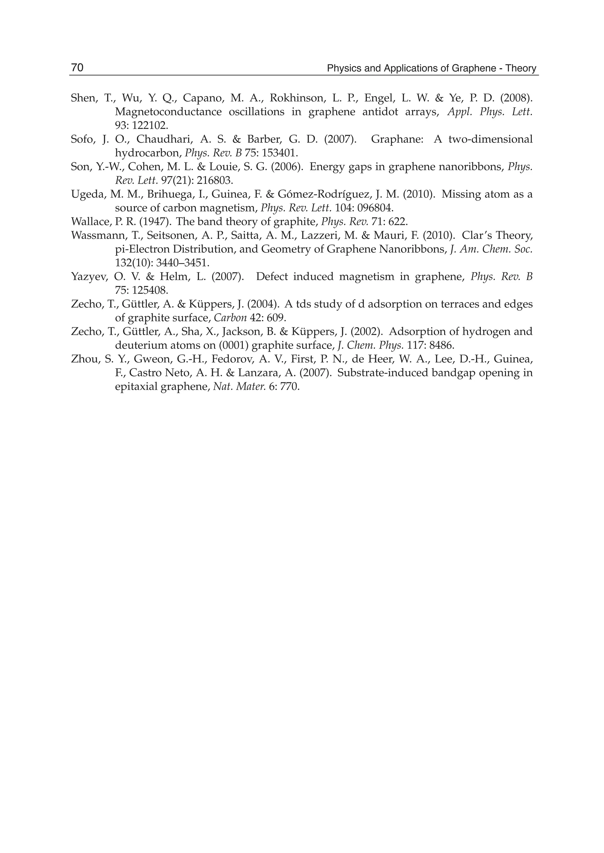 Shen, T., Wu, Y. Q., Capano, M. A., Rokhinson, L. P., Engel, L. W. & Ye, P. D. (2008).
Magnetoconductance oscillations in graphene antidot arrays, Appl. Phys. Lett.
93: 122102.
Sofo, J. O., Chaudhari, A. S. & Barber, G. D. (2007). Graphane: A two-dimensional
hydrocarbon, Phys. Rev. B 75: 153401.
Son, Y.-W., Cohen, M. L. & Louie, S. G. (2006). Energy gaps in graphene nanoribbons, Phys.
Rev. Lett. 97(21): 216803.
Ugeda, M. M., Brihuega, I., Guinea, F. & Gómez-Rodríguez, J. M. (2010). Missing atom as a
source of carbon magnetism, Phys. Rev. Lett. 104: 096804.
Wallace, P. R. (1947). The band theory of graphite, Phys. Rev. 71: 622.
Wassmann, T., Seitsonen, A. P., Saitta, A. M., Lazzeri, M. & Mauri, F. (2010). Clar’s Theory,
pi-Electron Distribution, and Geometry of Graphene Nanoribbons, J. Am. Chem. Soc.
132(10): 3440–3451.
Yazyev, O. V. & Helm, L. (2007). Defect induced magnetism in graphene, Phys. Rev. B
75: 125408.
Zecho, T., Güttler, A. & Küppers, J. (2004). A tds study of d adsorption on terraces and edges
of graphite surface, Carbon 42: 609.
Zecho, T., Güttler, A., Sha, X., Jackson, B. & Küppers, J. (2002). Adsorption of hydrogen and
deuterium atoms on (0001) graphite surface, J. Chem. Phys. 117: 8486.
Zhou, S. Y., Gweon, G.-H., Fedorov, A. V., First, P. N., de Heer, W. A., Lee, D.-H., Guinea,
F., Castro Neto, A. H. & Lanzara, A. (2007). Substrate-induced bandgap opening in
epitaxial graphene, Nat. Mater. 6: 770.
70 Physics and Applications of Graphene - Theory
 