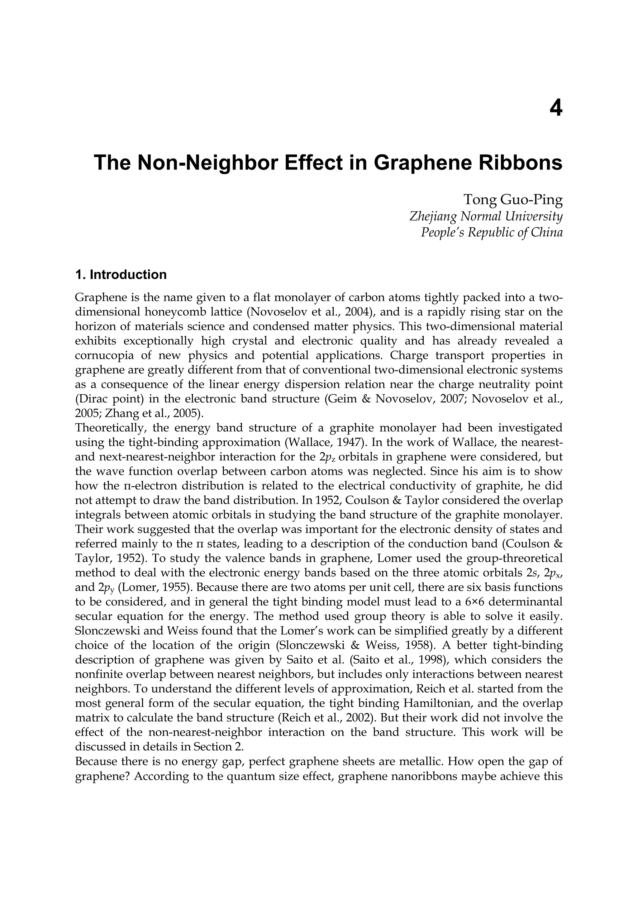 4
The Non-Neighbor Effect in Graphene Ribbons
Tong Guo-Ping
Zhejiang Normal University
People’s Republic of China
1. Introduction
Graphene is the name given to a flat monolayer of carbon atoms tightly packed into a two-
dimensional honeycomb lattice (Novoselov et al., 2004), and is a rapidly rising star on the
horizon of materials science and condensed matter physics. This two-dimensional material
exhibits exceptionally high crystal and electronic quality and has already revealed a
cornucopia of new physics and potential applications. Charge transport properties in
graphene are greatly different from that of conventional two-dimensional electronic systems
as a consequence of the linear energy dispersion relation near the charge neutrality point
(Dirac point) in the electronic band structure (Geim & Novoselov, 2007; Novoselov et al.,
2005; Zhang et al., 2005).
Theoretically, the energy band structure of a graphite monolayer had been investigated
using the tight-binding approximation (Wallace, 1947). In the work of Wallace, the nearest-
and next-nearest-neighbor interaction for the 2pz orbitals in graphene were considered, but
the wave function overlap between carbon atoms was neglected. Since his aim is to show
how the π-electron distribution is related to the electrical conductivity of graphite, he did
not attempt to draw the band distribution. In 1952, Coulson & Taylor considered the overlap
integrals between atomic orbitals in studying the band structure of the graphite monolayer.
Their work suggested that the overlap was important for the electronic density of states and
referred mainly to the π states, leading to a description of the conduction band (Coulson &
Taylor, 1952). To study the valence bands in graphene, Lomer used the group-threoretical
method to deal with the electronic energy bands based on the three atomic orbitals 2s, 2px,
and 2py (Lomer, 1955). Because there are two atoms per unit cell, there are six basis functions
to be considered, and in general the tight binding model must lead to a 6×6 determinantal
secular equation for the energy. The method used group theory is able to solve it easily.
Slonczewski and Weiss found that the Lomer’s work can be simplified greatly by a different
choice of the location of the origin (Slonczewski & Weiss, 1958). A better tight-binding
description of graphene was given by Saito et al. (Saito et al., 1998), which considers the
nonfinite overlap between nearest neighbors, but includes only interactions between nearest
neighbors. To understand the different levels of approximation, Reich et al. started from the
most general form of the secular equation, the tight binding Hamiltonian, and the overlap
matrix to calculate the band structure (Reich et al., 2002). But their work did not involve the
effect of the non-nearest-neighbor interaction on the band structure. This work will be
discussed in details in Section 2.
Because there is no energy gap, perfect graphene sheets are metallic. How open the gap of
graphene? According to the quantum size effect, graphene nanoribbons maybe achieve this
 