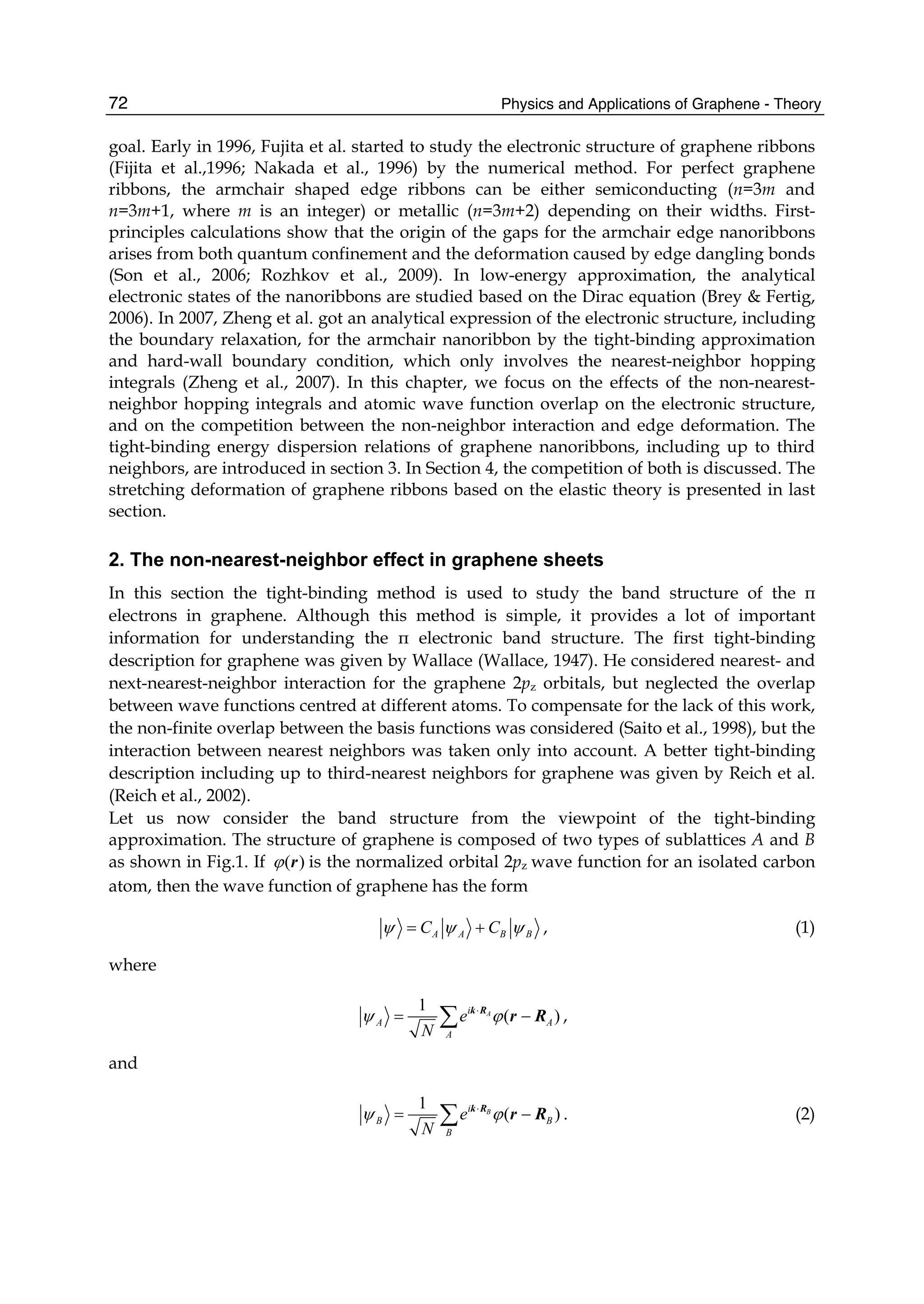 Physics and Applications of Graphene - Theory72
goal. Early in 1996, Fujita et al. started to study the electronic structure of graphene ribbons
(Fijita et al.,1996; Nakada et al., 1996) by the numerical method. For perfect graphene
ribbons, the armchair shaped edge ribbons can be either semiconducting (n=3m and
n=3m+1, where m is an integer) or metallic (n=3m+2) depending on their widths. First-
principles calculations show that the origin of the gaps for the armchair edge nanoribbons
arises from both quantum confinement and the deformation caused by edge dangling bonds
(Son et al., 2006; Rozhkov et al., 2009). In low-energy approximation, the analytical
electronic states of the nanoribbons are studied based on the Dirac equation (Brey & Fertig,
2006). In 2007, Zheng et al. got an analytical expression of the electronic structure, including
the boundary relaxation, for the armchair nanoribbon by the tight-binding approximation
and hard-wall boundary condition, which only involves the nearest-neighbor hopping
integrals (Zheng et al., 2007). In this chapter, we focus on the effects of the non-nearest-
neighbor hopping integrals and atomic wave function overlap on the electronic structure,
and on the competition between the non-neighbor interaction and edge deformation. The
tight-binding energy dispersion relations of graphene nanoribbons, including up to third
neighbors, are introduced in section 3. In Section 4, the competition of both is discussed. The
stretching deformation of graphene ribbons based on the elastic theory is presented in last
section.
2. The non-nearest-neighbor effect in graphene sheets
In this section the tight-binding method is used to study the band structure of the π
electrons in graphene. Although this method is simple, it provides a lot of important
information for understanding the π electronic band structure. The first tight-binding
description for graphene was given by Wallace (Wallace, 1947). He considered nearest- and
next-nearest-neighbor interaction for the graphene 2pz orbitals, but neglected the overlap
between wave functions centred at different atoms. To compensate for the lack of this work,
the non-finite overlap between the basis functions was considered (Saito et al., 1998), but the
interaction between nearest neighbors was taken only into account. A better tight-binding
description including up to third-nearest neighbors for graphene was given by Reich et al.
(Reich et al., 2002).
Let us now consider the band structure from the viewpoint of the tight-binding
approximation. The structure of graphene is composed of two types of sublattices A and B
as shown in Fig.1. If ( )ϕ r is the normalized orbital 2pz wave function for an isolated carbon
atom, then the wave function of graphene has the form
A A B BC Cψ ψ ψ= + , (1)
where
1
( )Ai
A A
A
e
N
ψ ϕ⋅
= −∑ k R
r R ,
and
1
( )Bi
B B
B
e
N
ψ ϕ⋅
= −∑ k R
r R . (2)
 