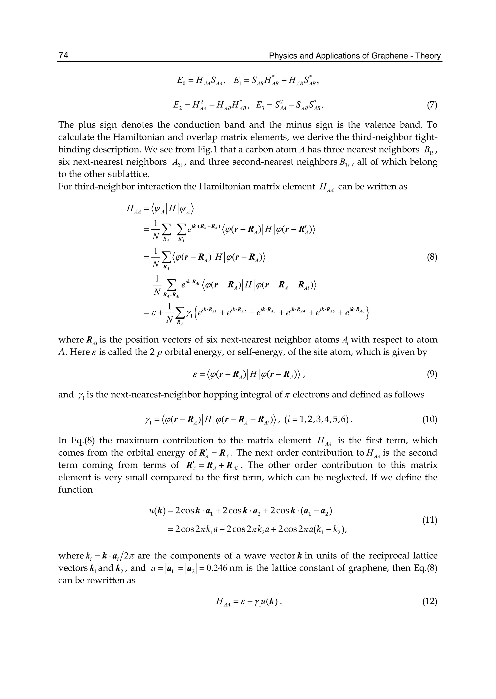 Physics and Applications of Graphene - Theory74
0 ,AA AAE H S= * *
1 ,AB AB AB ABE S H H S= +
2 *
2 ,AA AB ABE H H H= − 2 *
3 .AA AB ABE S S S= − (7)
The plus sign denotes the conduction band and the minus sign is the valence band. To
calculate the Hamiltonian and overlap matrix elements, we derive the third-neighbor tight-
binding description. We see from Fig.1 that a carbon atom A has three nearest neighbors 1iB ,
six next-nearest neighbors 2iA , and three second-nearest neighbors 3iB , all of which belong
to the other sublattice.
For third-neighbor interaction the Hamiltonian matrix element AAH can be written as
{ }3 5 61 2 4
( )
1
1
( ) ( )
1
( ) ( )
1
( ) ( )
1
A A
A A
A
Ai
A Ai
A A AA A A
A
AA A A
i
A A
R R
A A
i
A A Ai
i i ii i i
H H
e H
N
H
N
e H
N
e e e e e e
N
ψ ψ
ϕ ϕ
ϕ ϕ
ϕ ϕ
ε γ
′⋅ −
′
⋅
⋅ ⋅ ⋅⋅ ⋅ ⋅
=
′= − −
= − −
+ − − −
= + + + + + +
∑ ∑
∑
∑
∑
k R R
R
k R
R ,R
k R k R k Rk R k R k R
R
r R r R
r R r R
r R r R R
(8)
where AiR is the position vectors of six next-nearest neighbor atoms iA with respect to atom
A. Here ε is called the 2 p orbital energy, or self-energy, of the site atom, which is given by
( ) ( )A AHε ϕ ϕ= − −r R r R , (9)
and 1γ is the next-nearest-neighbor hopping integral ofπ electrons and defined as follows
1 ( ) ( )A A AiHγ ϕ ϕ= − − −r R r R R , =( 1,2,3,4,5,6)i . (10)
In Eq.(8) the maximum contribution to the matrix element AAH is the first term, which
comes from the orbital energy of A A
′ =R R . The next order contribution to AAH is the second
term coming from terms of A A
′ = + AiR R R . The other order contribution to this matrix
element is very small compared to the first term, which can be neglected. If we define the
function
π π π
= ⋅ + ⋅ + ⋅ −
= + + −
1 2 1 2
1 2 1 2
( ) 2cos 2cos 2cos ( )
2cos2 2cos2 2cos2 ( ),
u
k a k a a k k
k k a k a k a a
(11)
where 2i ik π= ⋅k a are the components of a wave vector k in units of the reciprocal lattice
vectors 1k and 2k , and 1 2 0.246= = =a a a nm is the lattice constant of graphene, then Eq.(8)
can be rewritten as
1 ( )AAH uε γ= + k . (12)
 