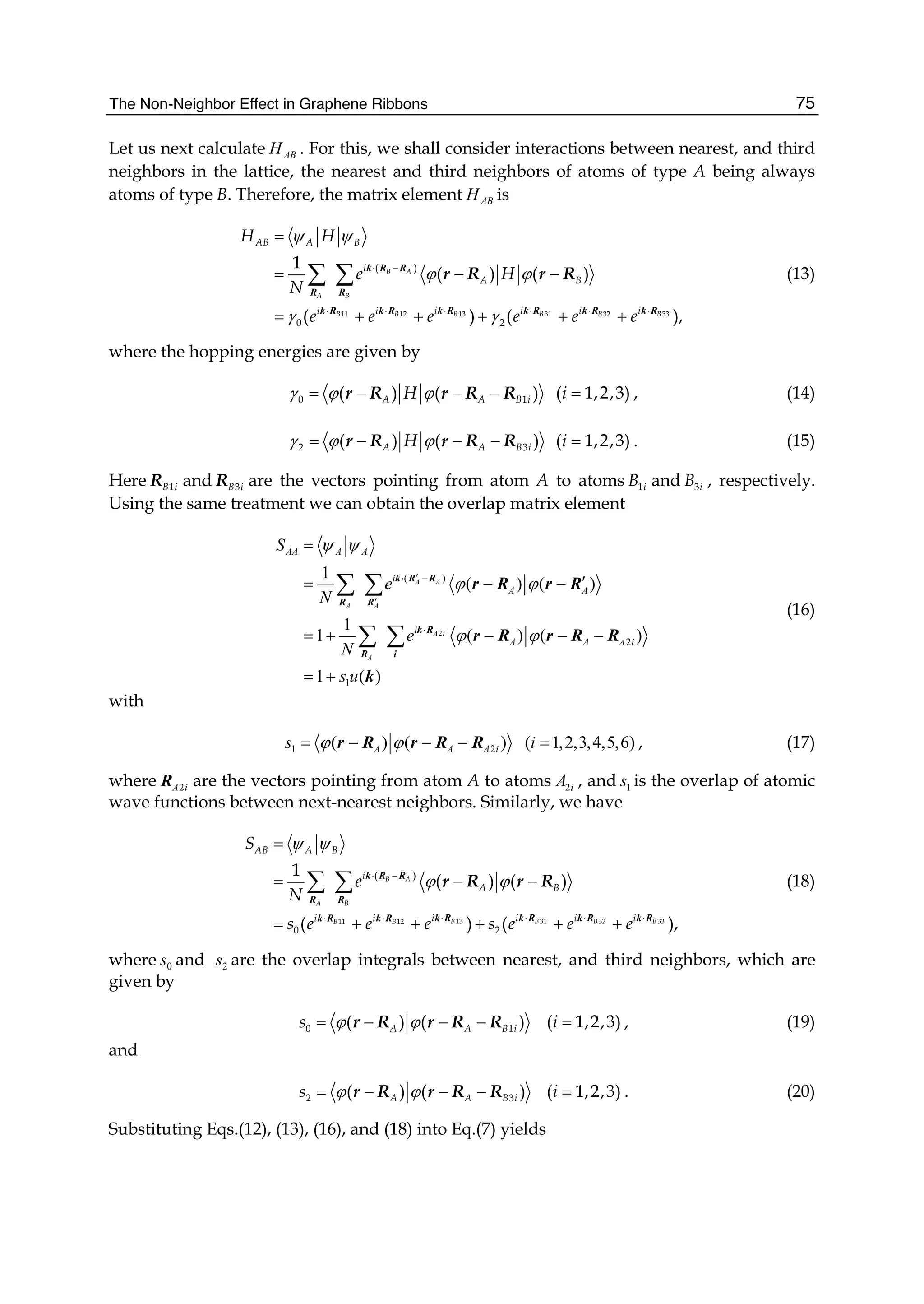 The Non-Neighbor Effect in Graphene Ribbons 75
Let us next calculate ABH . For this, we shall consider interactions between nearest, and third
neighbors in the lattice, the nearest and third neighbors of atoms of type A being always
atoms of type B. Therefore, the matrix element ABH is
ψ ψ
ϕ ϕ
γ γ
⋅ −
⋅ ⋅ ⋅ ⋅⋅ ⋅
=
= − −
= + + + + +
∑ ∑ k R R
R R
k R k R k R k Rk R k R 13 31 32 3311 12
( )
0 2
1
( ) ( )
( ) ( ),
B A
A B
B B B BB B
AB A B
i
A B
i i i ii i
H H
e H
N
e e e e e e
r R r R (13)
where the hopping energies are given by
γ ϕ ϕ= − − −0 1( ) ( )A A B iHr R r R R =( 1,2,3)i , (14)
γ ϕ ϕ= − − −2 3( ) ( )A A B iHr R r R R =( 1,2,3)i . (15)
Here 1B iR and 3B iR are the vectors pointing from atom A to atoms 1iB and 3iB , respectively.
Using the same treatment we can obtain the overlap matrix element
2
( )
2
1
1
( ) ( )
1
1 ( ) ( )
1 ( )
A A
A A
A i
A
AA A A
i
A A
i
A A A i
S
e
N
e
N
s u
ψ ψ
ϕ ϕ
ϕ ϕ
′⋅ −
′
⋅
=
′= − −
= + − − −
= +
∑ ∑
∑ ∑
k R R
R R
k R
R i
r R r R
r R r R R
k
(16)
with
1 2( ) ( )A A A is ϕ ϕ= − − −r R r R R ( 1,2,3,4,5,6)i = , (17)
where 2A iR are the vectors pointing from atom A to atoms 2iA , and 1s is the overlap of atomic
wave functions between next-nearest neighbors. Similarly, we have
ψ ψ
ϕ ϕ⋅ −
⋅ ⋅ ⋅ ⋅⋅ ⋅
=
= − −
= + + + + +
∑ ∑ k R R
R R
k R k R k R k Rk R k R 13 31 32 3311 12
( )
0 2
1
( ) ( )
( ) ( ),
B A
A B
B B B BB B
AB A B
i
A B
i i i ii i
S
e
N
s e e e s e e e
r R r R (18)
where 0s and 2s are the overlap integrals between nearest, and third neighbors, which are
given by
ϕ ϕ= − − −0 1( ) ( )A A B is r R r R R =( 1,2,3)i , (19)
and
ϕ ϕ= − − −2 3( ) ( )A A B is r R r R R =( 1,2,3)i . (20)
Substituting Eqs.(12), (13), (16), and (18) into Eq.(7) yields
 