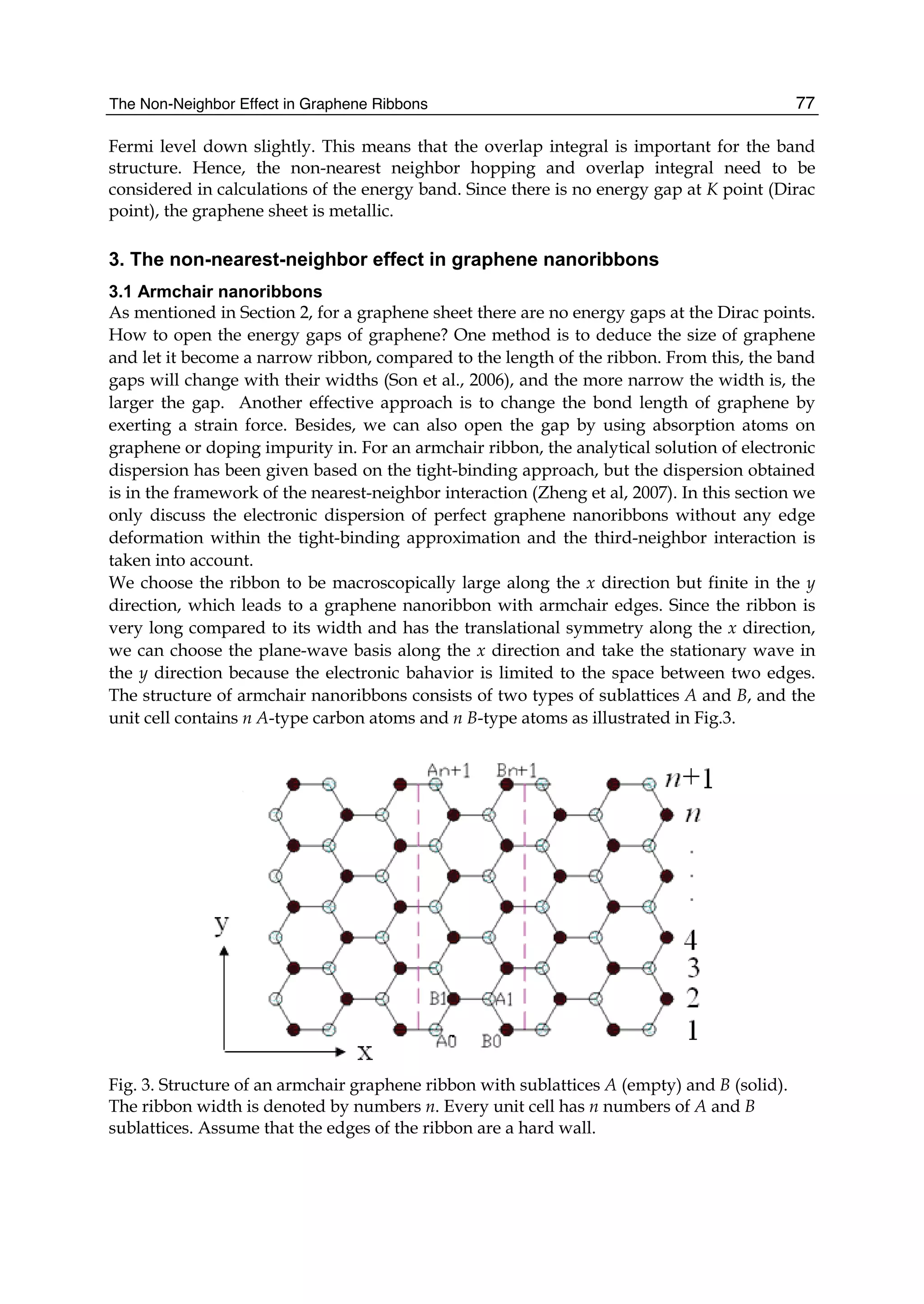 The Non-Neighbor Effect in Graphene Ribbons 77
Fermi level down slightly. This means that the overlap integral is important for the band
structure. Hence, the non-nearest neighbor hopping and overlap integral need to be
considered in calculations of the energy band. Since there is no energy gap at K point (Dirac
point), the graphene sheet is metallic.
3. The non-nearest-neighbor effect in graphene nanoribbons
3.1 Armchair nanoribbons
As mentioned in Section 2, for a graphene sheet there are no energy gaps at the Dirac points.
How to open the energy gaps of graphene? One method is to deduce the size of graphene
and let it become a narrow ribbon, compared to the length of the ribbon. From this, the band
gaps will change with their widths (Son et al., 2006), and the more narrow the width is, the
larger the gap. Another effective approach is to change the bond length of graphene by
exerting a strain force. Besides, we can also open the gap by using absorption atoms on
graphene or doping impurity in. For an armchair ribbon, the analytical solution of electronic
dispersion has been given based on the tight-binding approach, but the dispersion obtained
is in the framework of the nearest-neighbor interaction (Zheng et al, 2007). In this section we
only discuss the electronic dispersion of perfect graphene nanoribbons without any edge
deformation within the tight-binding approximation and the third-neighbor interaction is
taken into account.
We choose the ribbon to be macroscopically large along the x direction but finite in the y
direction, which leads to a graphene nanoribbon with armchair edges. Since the ribbon is
very long compared to its width and has the translational symmetry along the x direction,
we can choose the plane-wave basis along the x direction and take the stationary wave in
the y direction because the electronic bahavior is limited to the space between two edges.
The structure of armchair nanoribbons consists of two types of sublattices A and B, and the
unit cell contains n A-type carbon atoms and n B-type atoms as illustrated in Fig.3.
Fig. 3. Structure of an armchair graphene ribbon with sublattices A (empty) and B (solid).
The ribbon width is denoted by numbers n. Every unit cell has n numbers of A and B
sublattices. Assume that the edges of the ribbon are a hard wall.
 