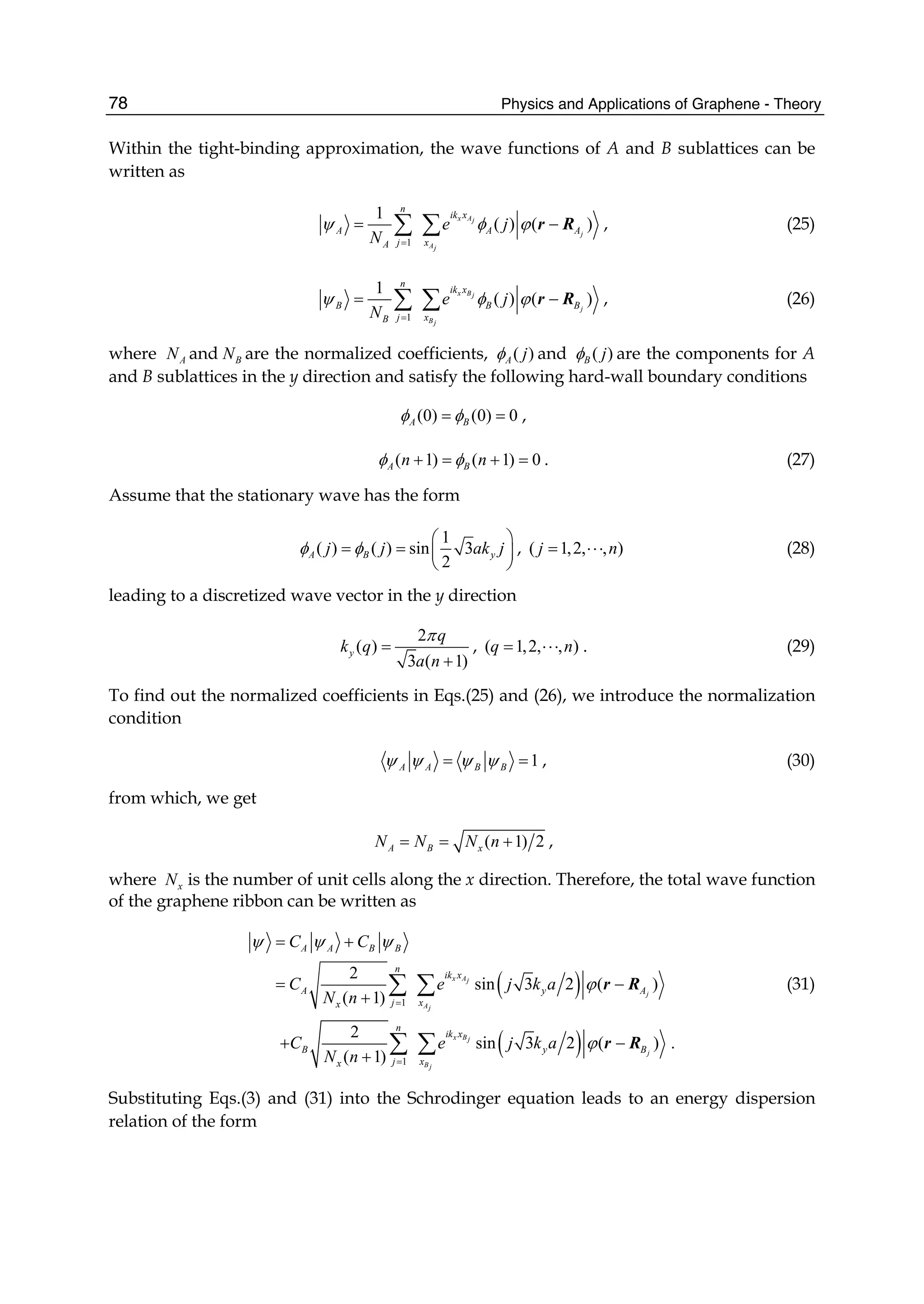 Physics and Applications of Graphene - Theory78
Within the tight-binding approximation, the wave functions of A and B sublattices can be
written as
1
1
( ) ( )
x Aj
j
Aj
n
ik x
A A A
j xA
e j
N
ψ φ ϕ
=
= −∑ ∑ r R , (25)
1
1
( ) ( )
x Bj
j
Bj
n
ik x
B B B
j xB
e j
N
ψ φ ϕ
=
= −∑ ∑ r R , (26)
where AN and BN are the normalized coefficients, ( )A jφ and ( )B jφ are the components for A
and B sublattices in the y direction and satisfy the following hard-wall boundary conditions
(0) (0) 0A Bφ φ= = ,
( 1) ( 1) 0A Bn nφ φ+ = + = . (27)
Assume that the stationary wave has the form
1
( ) ( ) sin 3
2
A B yj j ak jφ φ
⎛ ⎞
= = ⎜ ⎟
⎝ ⎠
, ( 1,2, , )j n= ⋅⋅⋅ (28)
leading to a discretized wave vector in the y direction
2
( )
3 ( 1)
y
q
k q
a n
π
=
+
, ( 1,2, , )q n= ⋅⋅⋅ . (29)
To find out the normalized coefficients in Eqs.(25) and (26), we introduce the normalization
condition
1A A B Bψ ψ ψ ψ= = , (30)
from which, we get
( 1) 2A B xN N N n= = + ,
where xN is the number of unit cells along the x direction. Therefore, the total wave function
of the graphene ribbon can be written as
( )
( )
1
1
2
sin 3 2 ( )
( 1)
2
sin 3 2 ( ) .
( 1)
x Aj
j
Aj
x Bj
j
Bj
A A B B
n
ik x
A y A
j xx
n
ik x
B y B
j xx
C C
C e j k a
N n
C e j k a
N n
ψ ψ ψ
ϕ
ϕ
=
=
= +
= −
+
+ −
+
∑ ∑
∑ ∑
r R
r R
(31)
Substituting Eqs.(3) and (31) into the Schrodinger equation leads to an energy dispersion
relation of the form
 
