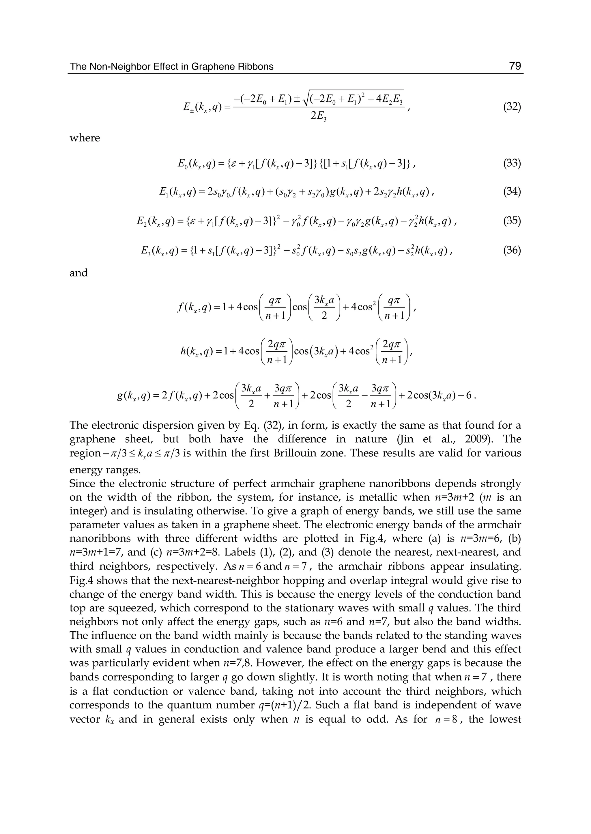 The Non-Neighbor Effect in Graphene Ribbons 79
2
0 1 0 1 2 3
3
( 2 ) ( 2 ) 4
( , )
2
x
E E E E E E
E k q
E
±
− − + ± − + −
= , (32)
where
0 1 1( , ) { [ ( , ) 3]}{[1 [ ( , ) 3]}x x xE k q f k q s f k qε γ= + − + − , (33)
1 0 0 0 2 2 0 2 2( , ) 2 ( , ) ( ) ( , ) 2 ( , )x x x xE k q s f k q s s g k q s h k qγ γ γ γ= + + + , (34)
2 2 2
2 1 0 0 2 2( , ) { [ ( , ) 3]} ( , ) ( , ) ( , )x x x x xE k q f k q f k q g k q h k qε γ γ γ γ γ= + − − − − , (35)
2 2 2
3 1 0 0 2 2( , ) {1 [ ( , ) 3]} ( , ) ( , ) ( , )x x x x xE k q s f k q s f k q s s g k q s h k q= + − − − − , (36)
and
23
( , ) 1 4cos cos 4cos
1 2 1
x
x
q k a q
f k q
n n
π π⎛ ⎞ ⎛ ⎞ ⎛ ⎞
= + +⎜ ⎟ ⎜ ⎟ ⎜ ⎟
+ +⎝ ⎠ ⎝ ⎠ ⎝ ⎠
,
( ) 22 2
( , ) 1 4cos cos 3 4cos
1 1
x x
q q
h k q k a
n n
π π⎛ ⎞ ⎛ ⎞
= + +⎜ ⎟ ⎜ ⎟
+ +⎝ ⎠ ⎝ ⎠
,
3 3 3 3
( , ) 2 ( , ) 2cos 2cos 2cos(3 ) 6
2 1 2 1
x x
x x x
k a q k a q
g k q f k q k a
n n
π π⎛ ⎞ ⎛ ⎞
= + + + − + −⎜ ⎟ ⎜ ⎟
+ +⎝ ⎠ ⎝ ⎠
.
The electronic dispersion given by Eq. (32), in form, is exactly the same as that found for a
graphene sheet, but both have the difference in nature (Jin et al., 2009). The
region 3 3π π− ≤ ≤xk a is within the first Brillouin zone. These results are valid for various
energy ranges.
Since the electronic structure of perfect armchair graphene nanoribbons depends strongly
on the width of the ribbon, the system, for instance, is metallic when n=3m+2 (m is an
integer) and is insulating otherwise. To give a graph of energy bands, we still use the same
parameter values as taken in a graphene sheet. The electronic energy bands of the armchair
nanoribbons with three different widths are plotted in Fig.4, where (a) is n=3m=6, (b)
n=3m+1=7, and (c) n=3m+2=8. Labels (1), (2), and (3) denote the nearest, next-nearest, and
third neighbors, respectively. As 6=n and 7=n , the armchair ribbons appear insulating.
Fig.4 shows that the next-nearest-neighbor hopping and overlap integral would give rise to
change of the energy band width. This is because the energy levels of the conduction band
top are squeezed, which correspond to the stationary waves with small q values. The third
neighbors not only affect the energy gaps, such as n=6 and n=7, but also the band widths.
The influence on the band width mainly is because the bands related to the standing waves
with small q values in conduction and valence band produce a larger bend and this effect
was particularly evident when n=7,8. However, the effect on the energy gaps is because the
bands corresponding to larger q go down slightly. It is worth noting that when 7n = , there
is a flat conduction or valence band, taking not into account the third neighbors, which
corresponds to the quantum number q=(n+1)/2. Such a flat band is independent of wave
vector kx and in general exists only when n is equal to odd. As for 8=n , the lowest
 