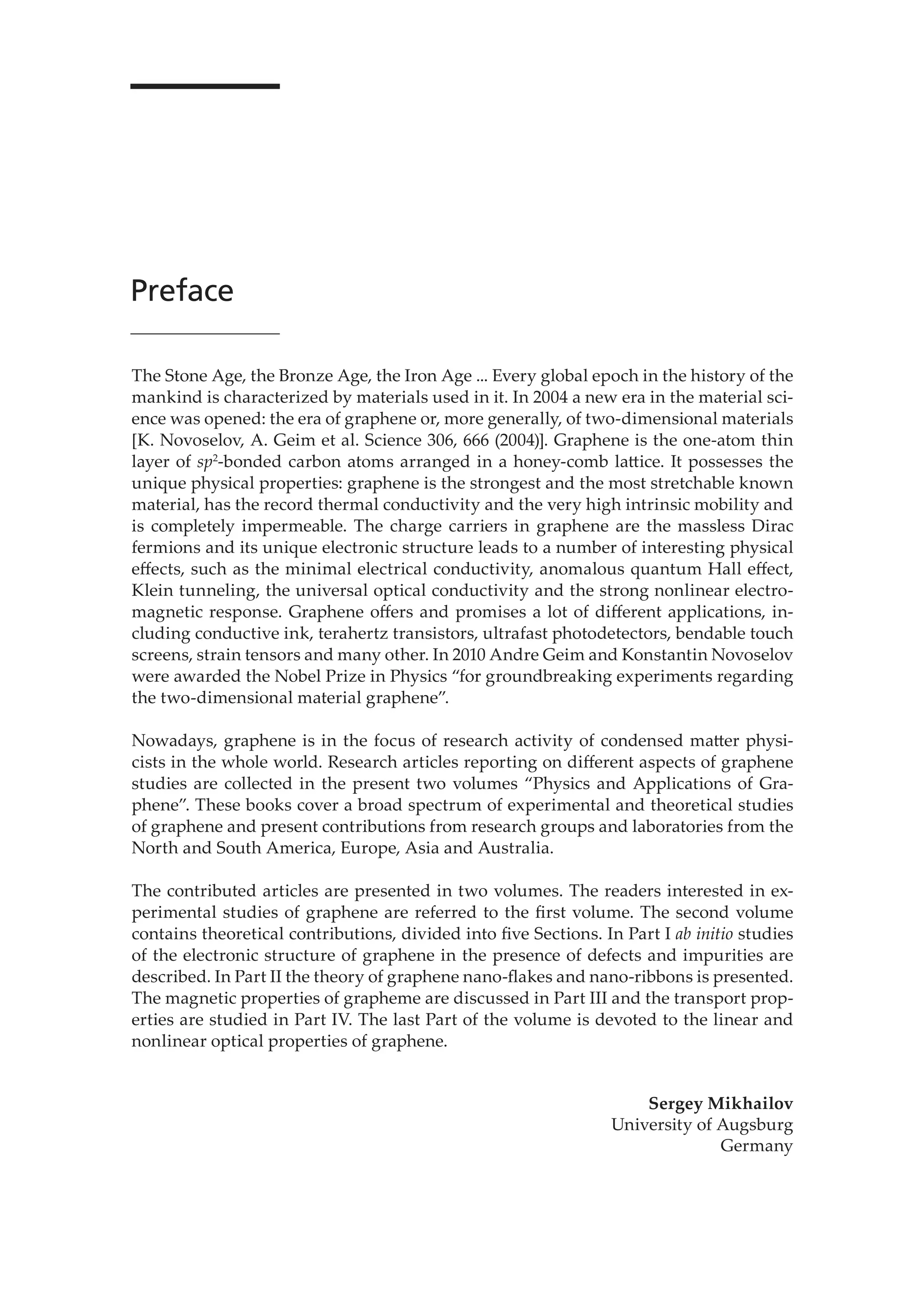 Preface
The Stone Age, the Bronze Age, the Iron Age ... Every global epoch in the history of the
mankind is characterized by materials used in it. In 2004 a new era in the material sci-
ence was opened: the era of graphene or, more generally, of two-dimensional materials
[K. Novoselov, A. Geim et al. Science 306, 666 (2004)]. Graphene is the one-atom thin
layer of sp2
-bonded carbon atoms arranged in a honey-comb lattice. It possesses the
unique physical properties: graphene is the strongest and the most stretchable known
material, has the record thermal conductivity and the very high intrinsic mobility and
is completely impermeable. The charge carriers in graphene are the massless Dirac
fermions and its unique electronic structure leads to a number of interesting physical
eﬀects, such as the minimal electrical conductivity, anomalous quantum Hall eﬀect,
Klein tunneling, the universal optical conductivity and the strong nonlinear electro-
magnetic response. Graphene oﬀers and promises a lot of diﬀerent applications, in-
cluding conductive ink, terahertz transistors, ultrafast photodetectors, bendable touch
screens, strain tensors and many other. In 2010 Andre Geim and Konstantin Novoselov
were awarded the Nobel Prize in Physics “for groundbreaking experiments regarding
the two-dimensional material graphene”.
Nowadays, graphene is in the focus of research activity of condensed matter physi-
cists in the whole world. Research articles reporting on diﬀerent aspects of graphene
studies are collected in the present two volumes “Physics and Applications of Gra-
phene”. These books cover a broad spectrum of experimental and theoretical studies
of graphene and present contributions from research groups and laboratories from the
North and South America, Europe, Asia and Australia.
The contributed articles are presented in two volumes. The readers interested in ex-
perimental studies of graphene are referred to the ﬁrst volume. The second volume
contains theoretical contributions, divided into ﬁve Sections. In Part I ab initio studies
of the electronic structure of graphene in the presence of defects and impurities are
described. In Part II the theory of graphene nano-ﬂakes and nano-ribbons is presented.
The magnetic properties of grapheme are discussed in Part III and the transport prop-
erties are studied in Part IV. The last Part of the volume is devoted to the linear and
nonlinear optical properties of graphene.
Sergey Mikhailov
University of Augsburg
Germany
 